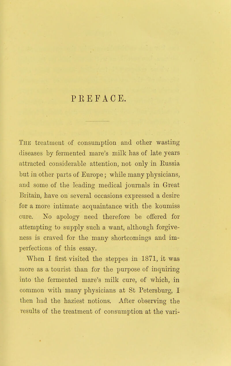 PEE FACE. The treatmeut of consumption and other wasting diseases by fermented mare's milk has of late years attracted considerable attention, not only in Eussia but in other parts of Europe; while many physicians, and some of the leading medical journals in Great Britain, have on several occasions expressed a desire for a more intimate acquaintance with the koumiss cure. No apology need therefore be offered for attempting to supply such a want, although forgive- ness is craved for the many shortcomings and im- perfections of this essay. When I first visited the steppes in 1871, it was more as a tourist than for the purpose of inquiring into the fermented mare's milk cure, of which, in common with many physicians at St Petersburg, I then had the haziest notions. After observing the results of the treatment of consumption at the vari-