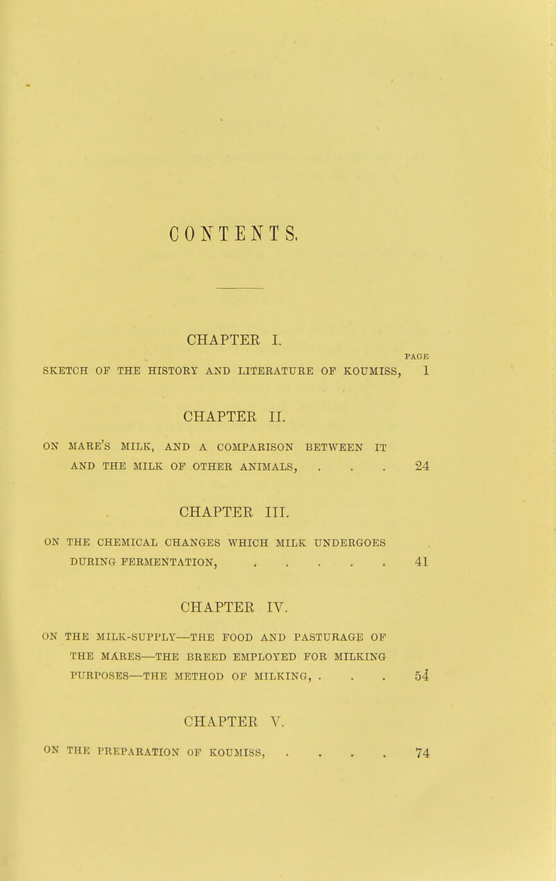 C 0 Is^ T E N T S. CHAPTER I. SKETCH OF THE HISTORY AND LITERATURE OP KOUMISS, CHAPTER II. ON mare's milk, and a comparison BETWEEN IT AND THE MILK OF OTHER ANIMALS, CHAPTER III. ON THE CHEMICAL CHANGES WHICH MILK UNDERGOES DURING FERMENTATION, CHAPTER IV. ON THE MILK-SUPPLY—THE FOOD AND PASTURAGE OP THE MARES—THE BREED EMPLOYED FOR MILKING PURPOSES—THE METHOD OF MILKING, . CHAPTER V. ON THE PREPARATION OP KOUMISS,