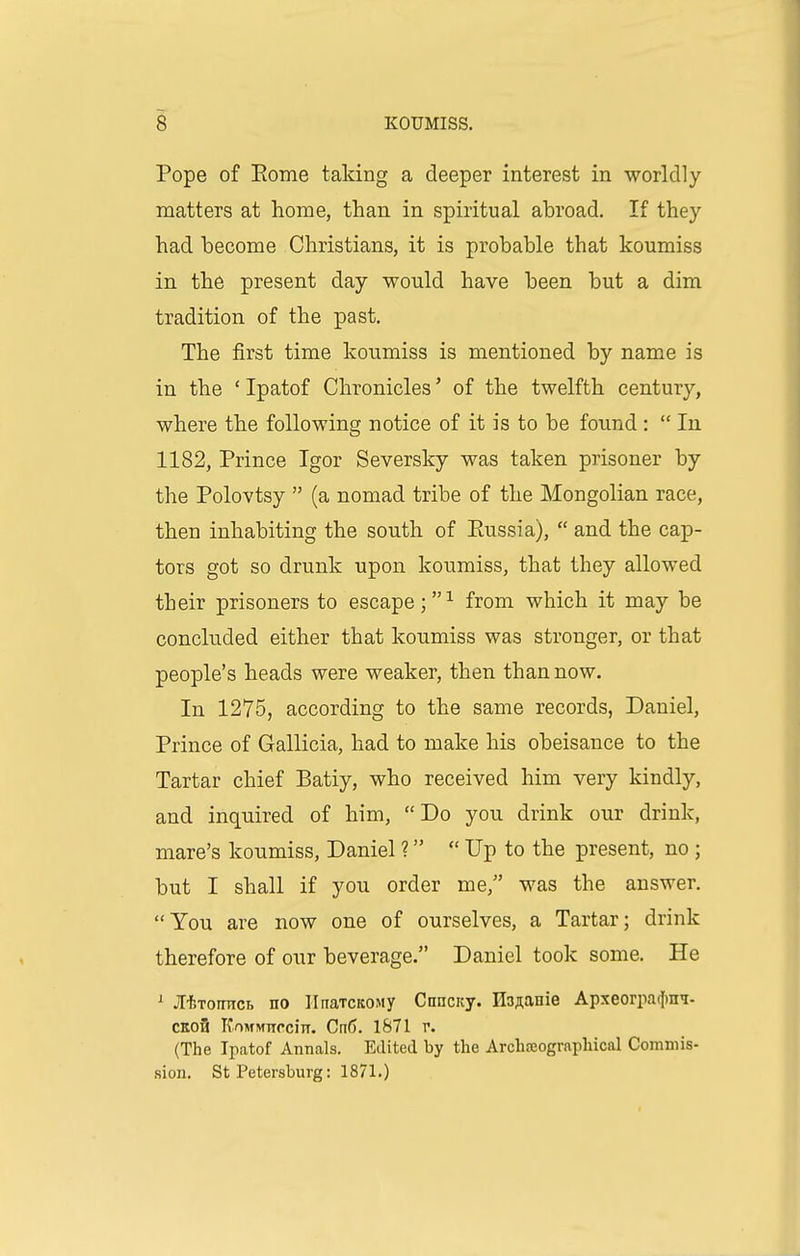 Pope of Eome taking a deeper interest in worldly- matters at home, than in spiritual abroad. If they had become Christians, it is probable that koumiss in the present day would have been but a dim tradition of the past. The first time koumiss is mentioned by name is in the ' Ipatof Chronicles' of the twelfth century, where the following notice of it is to be found :  In 1182, Prince Igor Seversky was taken prisoner by the Polovtsy  (a nomad tribe of the Mongolian race, then inhabiting the south of Eussia),  and the cap- tors got so drunk upon koumiss, that they allowed their prisoners to escape;^ from which it may be concluded either that koumiss was stronger, or that people's heads were weaker, then than now. In 1275, according to the same records, Daniel, Prince of Gallicia, had to make his obeisance to the Tartar chief Batiy, who received him very kindly, and inquired of him, Do you drink our drink, mare's koumiss, Daniel ?  Up to the present, no ; but I shall if you order me, was the answer. You are now one of ourselves, a Tartar; drink therefore of our beverage. Daniel took some. He ^ jTf,Toinici> no IInaTCKOMy Cnncicy. IlDAanie Apxeorpaclra^- CKo3 KoMMTTCciiT. CnC). 1871 r. (The Ipatof Annals. Edited by the Archasograpliical Commis- sion. St Petersburg: 1871.)