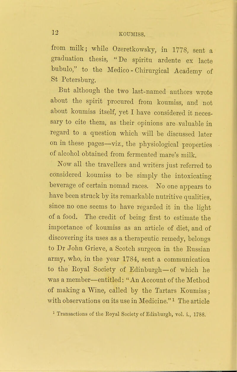 from milk; while Ozeretkowsky, in 1778, sent a graduation thesis, De spiritu ardente ex lacte bubulo, to the Medico - Chirurgical Academy of St Petersburg. But although the two last-named authors wrote about the spirit procured from koumiss, and not about koumiss itself, yet I have considered it neces- sary to cite them, as their opinions are valuable in regard to a question which will be discussed later on in these pages—viz., the physiological properties of alcohol obtained from fermented mare's milk. Now all the travellers and writers just referred to considered koumiss to be simply the intoxicating beverage of certain nomad races. JSTo one appears to have been struck by its remarkable nutritive qualities, since no one seems to have regarded it in the light of a food. The credit of being first to estimate the importance of koumiss as an article of diet, and of discovering its uses as a therapeutic remedy, belongs to Dr John Grieve, a Scotch surgeon in the Eussian army, who, in the year 1784, sent a communication to the Eoyal Society of Edinburgh—of which he was a member—entitled: An Account of the Method of making a Wine, called by the Tartars Koumiss; with observations on its use in Medicine. ^ The article ^ Transactions of the Eoyal Society of Ediuburgli, vol. i., 1/88.