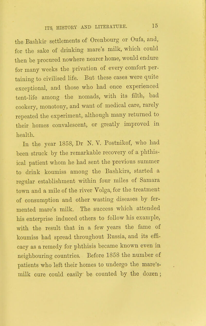 i ITa HISTOKY AND LITERATUEE. 15 the Bashkir settlements of Orenbourg or Oufa, and, for the sake of drinking mare's milk, which conld then be procured nowhere nearer home, would endure for many weeks the privation of every comfort per- taining to civilised life. But these cases were quite exceptional, and, those who had once experienced tent-life among the nomads, with its filth, bad cookery, monotony, and want of medical care, rarely repeated the experiment, although many returned to their homes convalescent, or greatly improved in health. In the year 1858, Dr N. V. Postnikof, who had been struck by the remarkable recovery of a phthis- ical patient whom he had sent the previous summer to drink koumiss among the Bashkirs, started a regular establishment within four miles of Samara town and a mile of the river Volga, for the treatment of consumption and other wasting diseases by fer- mented mare's milk. The success which attended his enterprise induced others to follow his example, with the result that in a few years the fame of koumiss had spread throughout Kussia, and its effi- cacy as a remedy for phthisis became known even in neighbouring countries. Before 1858 the number of patients who left their homes to undergo the mare's- milk cure could easily be counted by the dozen;