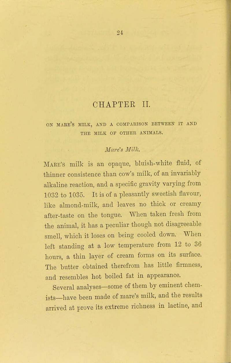 CHAPTER 11. ON mare's milk, and a comparison between it and THE MILK OP OTHER ANIMALS. Mare's MiUc. Make's milk is an opaque, bluish-white fluid, of thinner consistence than cow's milk, of an invariably- alkaline reaction, and a specific gravity varying from 1032 to 1035. It is of a pleasantly sweetish flavour, like almond-milk, and leaves no thick or creamy after-taste on the tongue. When taken fresh from the animal, it has a peculiar though not disagreeable smell, which it loses on being cooled down. When left standing at a low temperature from 12 to 36 hours, a thin layer of cream forms on its surface. The butter obtained therefrom has little firmness, and resembles hot boiled fat in appearance. Several analyses—some of them by eminent chem- ists—have been made of mare's milk, and the results arrived at prove its extreme richness in lactine, and