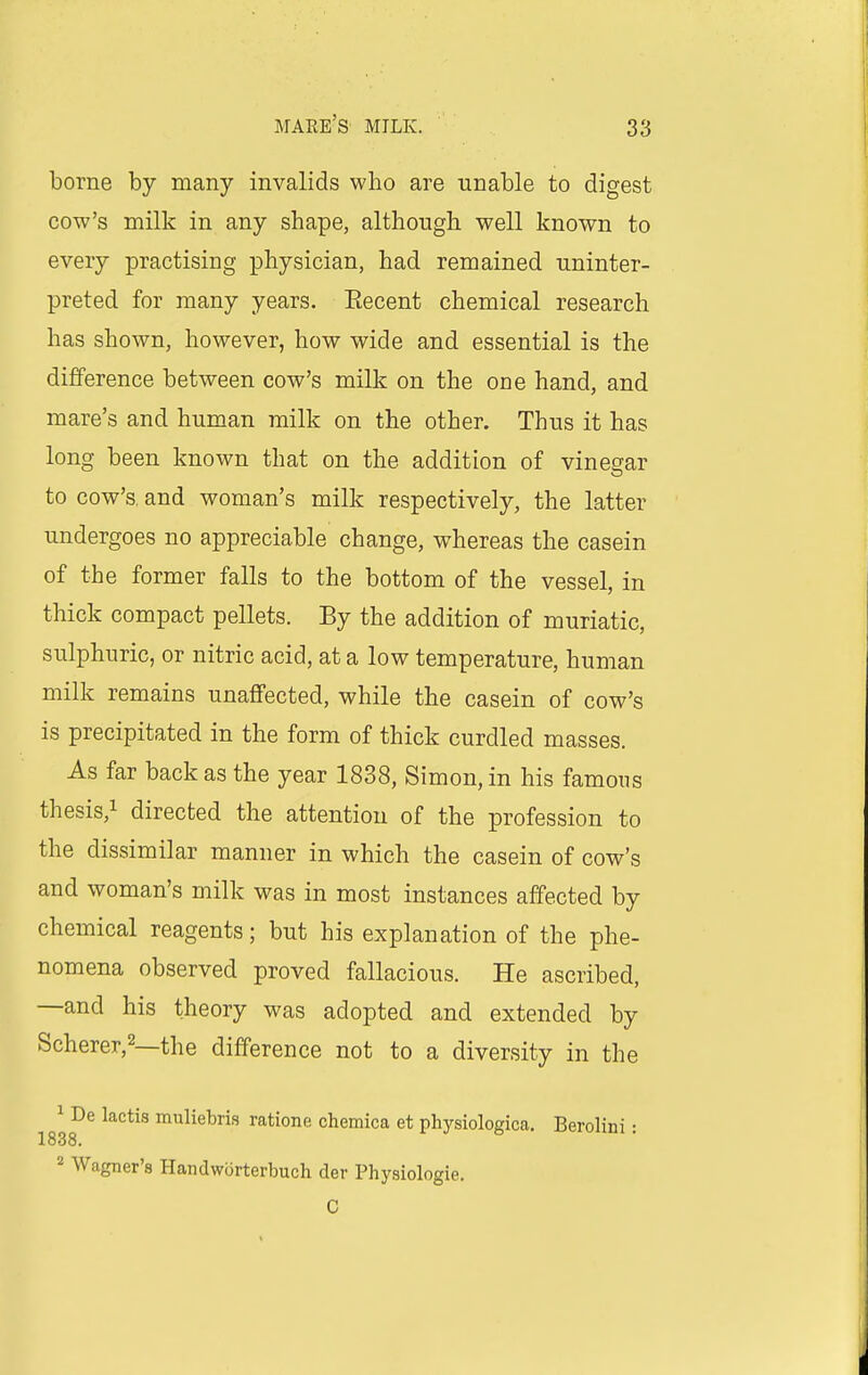 borne by many invalids who are unable to digest cow's milk in any shape, although well known to every practising physician, had remained uninter- preted for many years. Eecent chemical research has shown, however, how wide and essential is the difference between cow's milk on the one hand, and mare's and human milk on the other. Thus it has long been known that on the addition of vinegar to cow's, and woman's milk respectively, the latter undergoes no appreciable change, whereas the casein of the former falls to the bottom of the vessel, in thick compact pellets. By the addition of muriatic, sulphuric, or nitric acid, at a low temperature, human milk remains unaffected, while the casein of cow's is precipitated in the form of thick curdled masses. As far back as the year 1838, Simon, in his famous thesis,! directed the attention of the profession to the dissimilar manner in which the casein of cow's and woman's milk was in most instances affected by chemical reagents; but his explanation of the phe- nomena observed proved fallacious. He ascribed, —and his theory was adopted and extended by Scherer,2—the difference not to a diversity in the 1 De lactis muliebris rations chemica et physiologica. Berolini: 1838. 2 Wagner's Handwi3rterbuch der Physiologie. 0