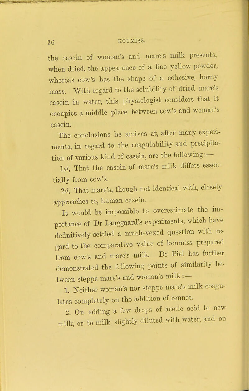 the casein of woman's and mare's milk presents, when dried, the appearance of a fine yellow powder, whereas cow's has the shape of a cohesive, horny mass. With regard to the solubility of dried mare's casein in water, this physiologist considers that it occupies a middle place between cow's and woman's casein. The conclusions he arrives at, after many experi- ments, in regard to the coagulability and precipita- tion of various kind of casein, are the following:— 1st, That the casein of mare's milk differs essen- tially from cow's. 2d, That mare's, though not identical with, closely approaches to, human casein. It would be impossible to overestimate the im- portance of Dr Langgaard's experiments, which have definitively settled a much-vexed question with re- gard to the comparative value of koumiss prepared from cow's and mare's milk. Dr Biel has further demonstrated the following points of similarity be- tween steppe mare's and woman's milk : — 1. Neither woman's nor steppe mare's milk coagu- lates completely on the addition of rennet. 2. On adding a few drops of acetic acid to new milk, or to milk slightly diluted with water, and on