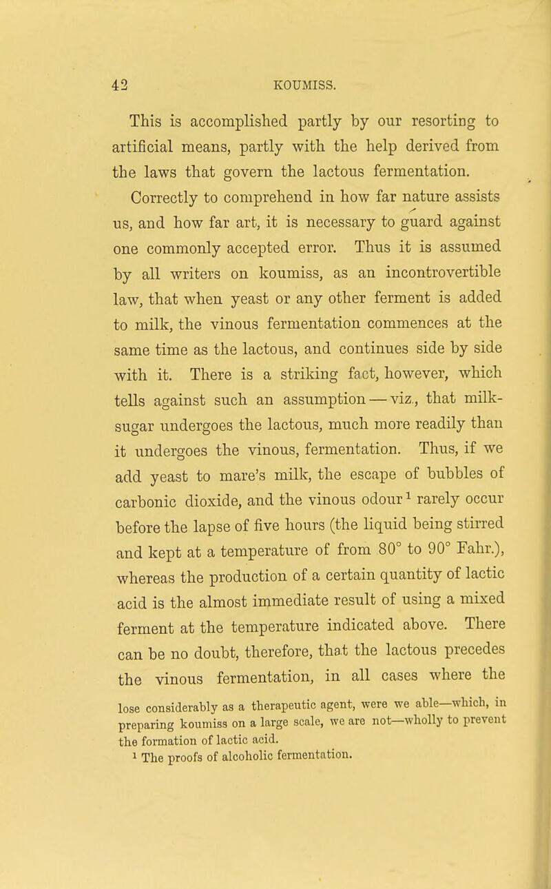 This is accomplislied partly by our resorting to artificial means, partly with the help derived from the laws that govern the lactous fermentation. Correctly to comprehend in how far nature assists us, and how far art, it is necessary to guard against one commonly accepted error. Thus it is assumed by all writers on koumiss, as an incontrovertible law, that when yeast or any other ferment is added to milk, the vinous fermentation commences at the same time as the lactous, and continues side by side with it. There is a striking fact, however, which tells against such an assumption — viz., that milk- sugar undergoes the lactous, much more readily than it undergoes the vinous, fermentation. Thus, if we add yeast to mare's milk, the escape of bubbles of carbonic dioxide, and the vinous odour i rarely occur before the lapse of five hours (the liquid being stirred and kept at a temperature of from 80° to 90° Fahr.), whereas the production of a certain quantity of lactic acid is the almost immediate result of using a mixed ferment at the temperature indicated above. There can be no doubt, therefore, tha.t the lactous precedes the vinous fermentation, in all cases where the lose considerably as a therapeutic agent, were we able—which, in preparing koumiss on a large scale, we are not—wholly to prevent the formation of lactic acid. 1 The proofs of alcoholic fermentation.