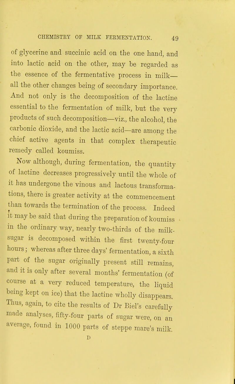 of glycerine and succinic acid on the one hand, and into lactic acid on the other, may be regarded as the essence of the fermentative process in milk all the other changes being of secondary importance. And not only is the decomposition of the lactine essential to the fermentation of milk, but the very products of such decomposition—viz., the alcohol, the carbonic dioxide, and the lactic acid—are among the chief active agents in that complex therapeutic remedy called koumiss. Now although, during fermentation, the quantity of lactine decreases progressively until the whole of it has undergone the vinous and lactous transforma- tions, there is greater activity at the commencement than towards the termination of the process. Indeed it maybe said that during the preparation of koumiss ' in the ordinary way, nearly two-thirds of the milk- sugar is decomposed within the first twenty-four hours; whereas after three days' fermentation, a sixth part of the sugar originally present still remains, and it is only after several months' fermentation (of course at a very reduced temperature, the liquid being kept on ice) that the lactine wholly disappears. Thus, again, to cite the results of Dr Biel's carefully made analyses, fifty-four parts of sugar were, on an average, found in 1000 parts of steppe mare's milk.