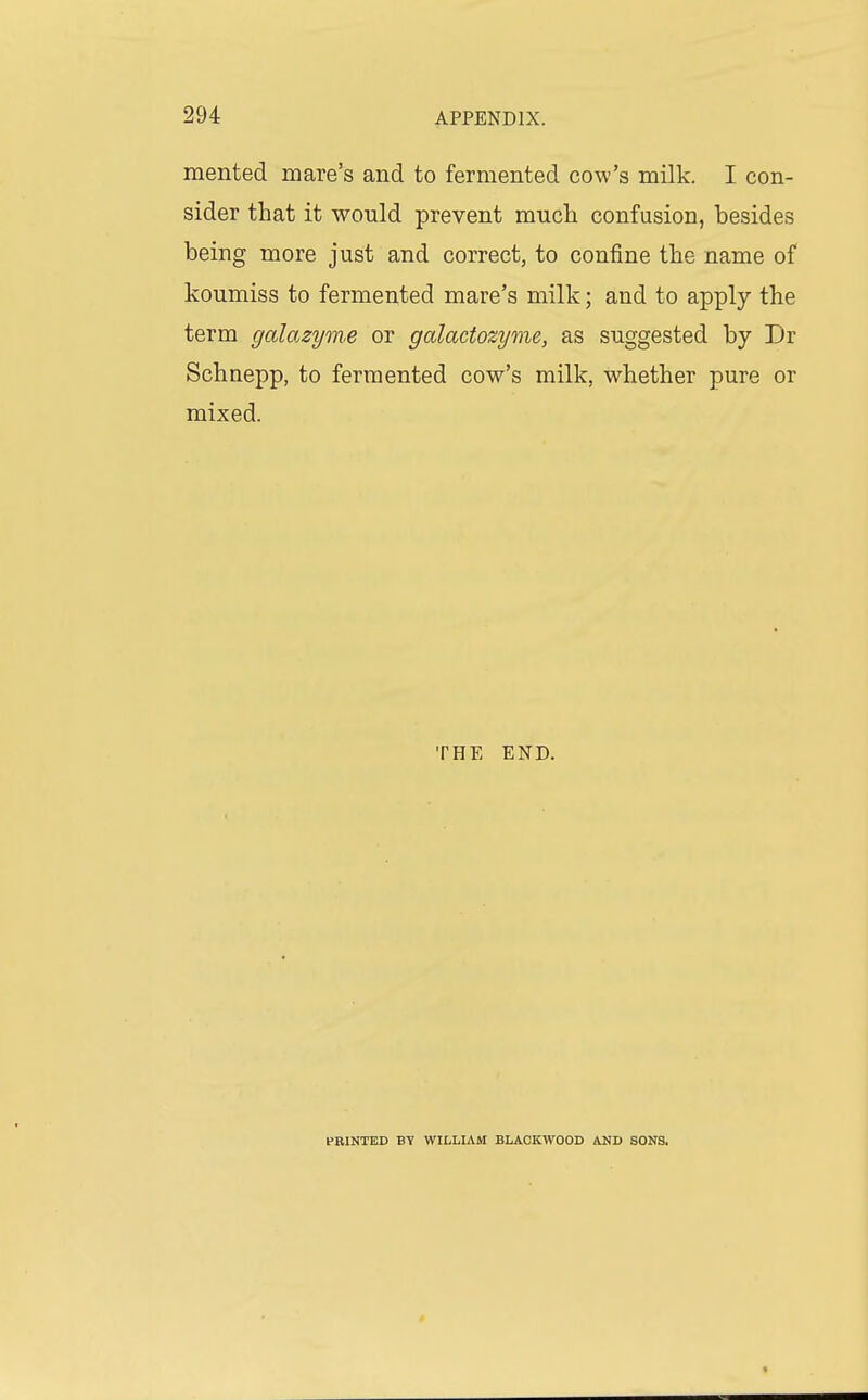 mented mare's and to fermented cow's milk. I con- sider that it would prevent much confusion, besides being more just and correct, to confine the name of koumiss to fermented mare's milk; and to apply the term galazym.e or galactozyme, as suggested by Dr Schnepp, to fermented cow's milk, whether pure or mixed. THE END. PRINTED BY WILLIAM BLACKWOOD AND SONS.