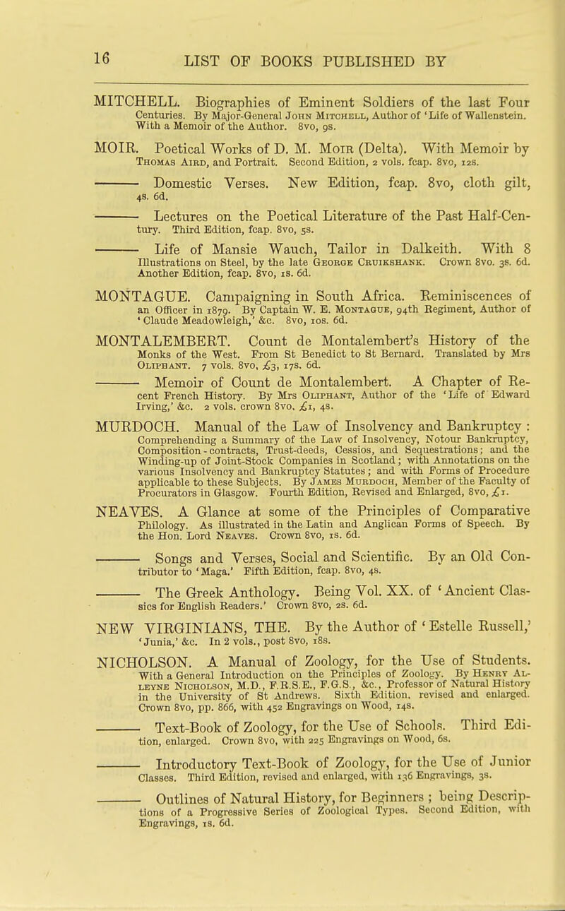 MITCHELL. Biographies of Eminent Soldiers of the last Four Centuries. By Major-Qeneral John Mitchell, Author of 'Life of Wallenstein. With a Memoir of the Author. 8vo, gs. MOIR. Poetical Works of D. M. MoiR (Delta). With Memoir by Thomas Aird, and Portrait. Second Edition, 2 vols. fcap. 8vo, 12s. Domestic Verses. New Edition, fcap. 8vo, cloth gilt, 4S. 6d. Lectures on the Poetical Literature of the Past Half-Cen- tiuy. Third Edition, fcap. 8vo, 5s. Life of Mansie Wauch, Tailor in Dalkeith. With 8 Illustrations on Steel, by the late George Cruikshank. Crown Svo. 3s. 6d. Another Edition, fcap. Svo, is. 6d. MONTAGUE. Campaigning in South Africa. Reminiscences of an Officer in 1879. By Captain W. E. Montague, 94th Regiment, Author of ' Claude Meadowleigh,' &c. Svo, los. 6d. MONTALEMBERT. Count de Montalembert's History of the Monks of the West. From St Benedict to St Bernard. Translated by Mrs Oliphant. 7 vols. Svo, £3, 17S. 6d. Memoir of Count de Montalembert. A Chapter of Re- cent French History. By Mrs Oliphant, Author of the ' Life of Edward Irving,' &c. 2 vols, crown Svo, £1, 43. MURDOCH. Manual of the Law of Insolvency and Bankruptcy : Comprehending a Summary of the Law of Insolvency, Notour Bankruptcy, Composition - contracts. Trust-deeds, Cessios, and Sequestrations; and the Winding-up of Joint-Stock Companies in Scotland; with Annotations on the various Insolvency and Bankruptcy Statutes; and with Forms of Procedure applicable to these Subjects. By James Murdoch, Member of the Faculty of Procurators in Glasgow. Fourth Edition, Revised and Enlarged, Svo, £j. NEAVES. A Glance at some of the Principles of Comparative Philology. As illustrated in the Latin and Anglican Foi-ms of Speech. By the Hon. Lord Neaves. Crown Svo, is. 6d. Songs and Verses, Social and Scientific. By an Old Con- tributor to 'Maga.' Fifth Edition, fcap. Svo, 4s. The Greek Anthology. Being Vol. XX. of ' Ancient Clas- sics for English Readers.' Crown Svo, 2s. fid. NEW VIRGINIANS, THE. By the Author of ' Estelle Russell,' ' Junia,' &c. In 2 vols., post Svo, i8s. NICHOLSON. A Manual of Zoology, for the Use of Students. With a General Introduction on the Principles of Zoology. By Henry Al- LEYNE Nicholson, M.D., F.R.S.E., F.G.S., &c., Professor of Natural History in the University of St Andrews. Sixth Edition, revised and enlarged. Crown Svo, pp. 866, with 452 Engravings on Wood, 14s. Text-Book of Zoology, for the Use of Schools. Third Edi- tion, enlarged. Crown Svo, with 225 Engravings on Wood, 6s. Introductory Text-Book of Zoology, for the Use of Junior Classes. Third Edition, revised and enlarged, with 136 Engravings, 3s. Outlines of Natural History, for Beginners ; being Descrip- tions of a Progressive Series of Zoological Types. Second Edition, with Engravings, is, 6d.