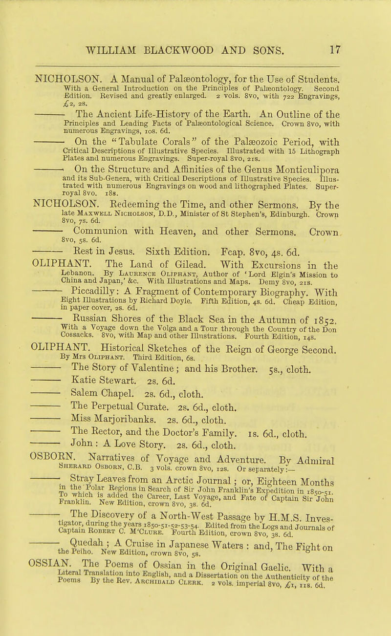 NICHOLSON. A Manual of Palaeontology, for the Use of Students. With a General Introduction on the Principles of Palaeontology. Second Edition. Revised and greatly enlarged. 2 vols. Svo, with 722 Engravings, ^2, 2S. The Ancient Life-History of the Earth. An Outline of the Principles and Leading Facts of Palseontological Science. Crown Svo, with numerous Engravings, los. 6d. On the Tabulate Corals of the Palaeozoic Period, with Critical Descriptions of Illustrative Species. Illustrated with 15 Lithograph Plates and numerous Engravings. Super-royal Svo, 21s. ' On the Structure and Affinities of the Genus Monticulipora and its Sub-Genera, with Critical Descriptions of Illustrative Species. Illus- trated with numerous Engravings on wood and lithographed Plates. Super- royal Svo. i8s. NICHOLSON. Eedeeming the Time, and other Sermons. By the late Maxwell Nicholson, D.D., Minister of St Stephen's, Edinburgh. Crown Svo, 7S. 6d. Communion with Heaven, and other Sermons. Crown Svo, 5s. 6d. Eest in Jesus. Sixth Edition. Fcap. Svo, 4s. 6d. OLIPHANT. The Land of Gilead. With Excursions in the Lebanon. By Laueence Oliphant, Author of 'Lord Elgin's Mission to China and Japan,' &c. With Illustrations and Maps. Demy Svo, 21s. — Piccadilly: A Fragment of Contemporary Biography. With Eight lUustrations by Richard Doyle. Fifth Edition, 4s. 6d. Cheap Edition, in paper cover, 2s. 6d. Russian Shores of the Black Sea in the Autumn of 1852. With a Voyage down the Volga and a Tour through the Country of the Don Cossacks. Svo, with Map and other Illustrations. Fourth Edition, 14s. OLIPHANT. Historical Sketches of the Reign of George Second. By Mrs Oliphant. Third Edition, 6s. The Story of Valentine ; and his Brother. 5s., cloth. Katie Stewart. 2s. 6d. Salem Chapel. 2s. 6d., cloth. The Perpetual Curate. 2S. 6d., cloth. Miss Marjoribanks. 2s. 6d., cloth. The Rector, and the Doctor's Family, is. 6d., cloth. John : A Love Story. 2s. 6d., cloth. OSBORN. Narratives of Voyage and Adventure. Bv Admiral Sherard Osborn, C.B. 3 vols, crown Svo, 12s. Or separately:- ■ Stray Leaves from an Arctic Journal; or, Eighteen Months Tn °^ ^^^ Franklin's Expedition in iSso-si n M^'^i^f.^^^ C^^' ^^^^ Voyage, and Fate of Captain Sir John Frankhn. New Edition, crown Svo, 3s. 6d. The Discovery of a North-West Passage by H.M S Inves- tigator, during the years i8so-5i-52-s3-54- Edited from the Logs and Journals of Captain Robert C. M'Clure. Fourth Edition, crown Svo, 3s. 6cl ^'^ °' ?^^^\t' Japanese Waters : and, The Fight on thePeiho. New Edition, orown Svo, 58. -^ibiii-uii OSSIAN. The Poems of Ossian in the Original Gaelic. With a Poems Bvihe Rol*An^.„^'''^' ''°n'^ Dissertation^on the Authenticity of the poems By the Rev. Archiuald Clerk. 2 vols, imperial Svo, £1, us. 6d