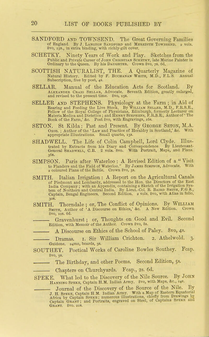 SANDFORD and TOWNSEND. The Great Governing Families of England. By J. Langton Sandford and Meredith Townsend. 2 vols. 8vo, 15S., in extra binding, with richly-gilt cover. SCHETKY. Ninety Years of Work and Play. Sketches from the Public and Private Career of John Christian Schetky, late Marine Painter iu Ordinary to the Queen. By his Daughter. Crown 8vo, 78. 6d. SCOTTISH NATURALIST, THE. A Quarterly Magazine of Natural History. Edited by F. Buchanan White, M.D., F.L.S. Annual Subscription, free by post, 4s. SELLAR. Manual of the Education. Acts for Scotland. By Alexander Craig Sellar, Advocate. Seventh Edition, greatly enlarged, and revised to the present time. 8vo, 153. SELLER AND STEPHENS. Physiology at the Farm ; in Aid of Rearing and Feeding the Live Stock. By William Seller, M.D., F.R.S.E., Fellow of the Royal College of Physicians, Edinburgh, formerly Lecturer on Materia Medica and Dietetics ; and Henry Stephens, F.R.S.E., Author of' The Book of the Farm,' &c. Post Svo, with Engravings, i6s. SETON. St Kilda: Past and Present. By George Seton, M.A. Oxon. ; Author of the ' Law and Practice of Heraldry in Scotland,' &c. With appropriate Illustrations. Small quarto, 15s. SHAD WELL. The Life of Colin Campbell, Lord Clyde. lUu.?- trated by Extracts from his Diary and Correspondence. By Lieutenant- General Shadwell, C.B. 2 vols. Svo. With Portrait, Maps, and Plans. 36s. SIMPSON. Paris after Waterloo : A Revised Edition of a  Visit to Flanders and the Field of Waterloo. By James Simpson, Advocate. With 2 coloured Plans of the Battle. Crown Svo, 5s. SMITH. Italian Irrigation : A Report on the Agricultural Canals of Piedmont and Lombardy, addressed to the Hon. the Directors of the East. India Company ; with an Appendix, containing a Sketch of the Irrigation Sys- tem of Northern and Central India. By Lieut.-CoL B. Baird Smith, F.G S., Captain, Bengal Engineers. Second Edition. 2 vols. Svo, with Atlas in folio. 30s. SMITH. Thorndale ; or, The Conflict of Opinions. By William Smith, Author of 'A Discourse on Ethics,' &c. A New Edition. Crown Svo, los. 6d. Gravenhurst; or, Thoughts on Good and Evil. Second Edition, with Memoir of the Author. Crown Svo, 8s. A Discourse on Ethics of the School of Paley. Svo, 4s. Dramas, i. Sir William Crichton. 2. Athelwold. 3. Guidone. 24mo, boards, 3s. SOUTHEY. Poetical Works of Caroline Bowles Southey. Fcap. 8vo, 5s. The Birthday, and other Poems. Second Edition, 5s. Chapters on Churchyards. Fcap., 2S. 6d. SPEKE. What led to the Discovery of the Nile Source. By John Banning Speke, Captain H.M. Indian Army. Svo, with Maps, &c., 14s. Journal of the Discovery of the Source of the Nile. By J H Speke, Captain H.M. Indian Army. With a Map of Eastern Equatorial Africa by Captain Speke; numerous illustrations, chiefly from Drawings by Captain Grant ; and Portraits, engraved on Steel, of Captains Speke and Grant. Svo. ais.