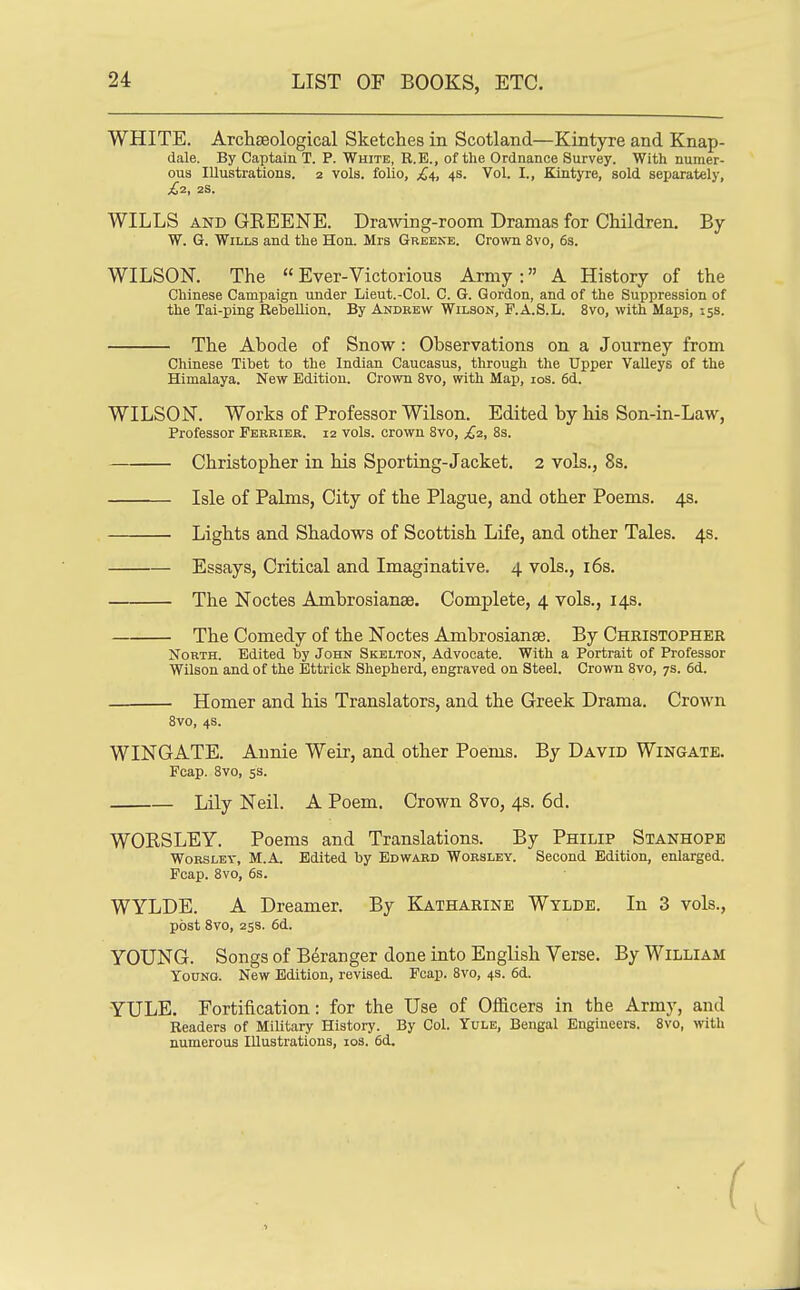 LIST OF BOOKS, ETC. WHITE, Archseological Sketches in Scotland—Kintyre and Knap- dale. By Captaia T. P. White, R.E., of the Ordnance Survey. With numer- ous Illustrations. 2 vols, folio, £4, 4s. Vol. I., Kintyre, sold separately, £2, 2S. WILLS AND GEEENE. Drawing-room Dramas for Children. By W. G. Wills and the Hon. Mrs Greene. Crown 8vo, 6s. WILSON. The  Ever-Victorious Army : A History of the Chinese Campaign under Lieut.-Col. C. G. Gordon, and of the Suppression of the Tai-ping Rebellion. By Andrew Wilson, F.A.S.L. 8vo, with Maps, 15s. The Abode of Snow : Observations on a Journey from Chinese Tibet to the Indian Caucasus, through the Upper Valleys of the Himalaya. New Edition. Crown 8vo, with Map, los. 6d. WILSON. Works of Professor Wilson. Edited by his Son-in-Law, Professor Perkier, 12 vols, crown 8vo, £2, 8s. Christopher in his Sporting-Jacket, 2 vols., 8s. Isle of Palms, City of the Plague, and other Poems, 4s, Lights and Shadows of Scottish Life, and other Tales, 4s, Essays, Critical and Imaginative, 4 vols,, i6s. The Noctes Ambrosianae. Complete, 4 vols,, 14s. The Comedy of the Noctes Ambrosianse. By Cheistopher North. Edited by John Skelton, Advocate. With a Portrait of Professor Wilson and of the Bttrick Shepherd, engraved on Steel. Crown 8vo, 7s. 6d. Homer and his Translators, and the Greek Drama. Crown 8vo, 4S. WINGATE. Annie Weir, and other Poems. By David Wingate. Fcap. Svo, 5s. Lily Neil. A Poem. Crown Svo, 4s. 6d. WORSLEY. Poems and Translations. By Philip Stanhope WoRSLEY, M.A, Edited by Edward Wobsley. Second Edition, enlarged. Fcap. Svo, 6s. WYLDE. A Dreamer. By Katharine Wylde. In 3 vols., post Svo, 258. 6d. YOUNG. Songs of Beranger done into English Verse. By William Young. New Edition, revised. Fcap. Svo, 4s. 6d. YULE. Fortification: for the Use of Officers in the Army, and Readers of Military History. By Col. Yule, Bengal Engineers. Svo, with numerous Illustrations, los. 6d.