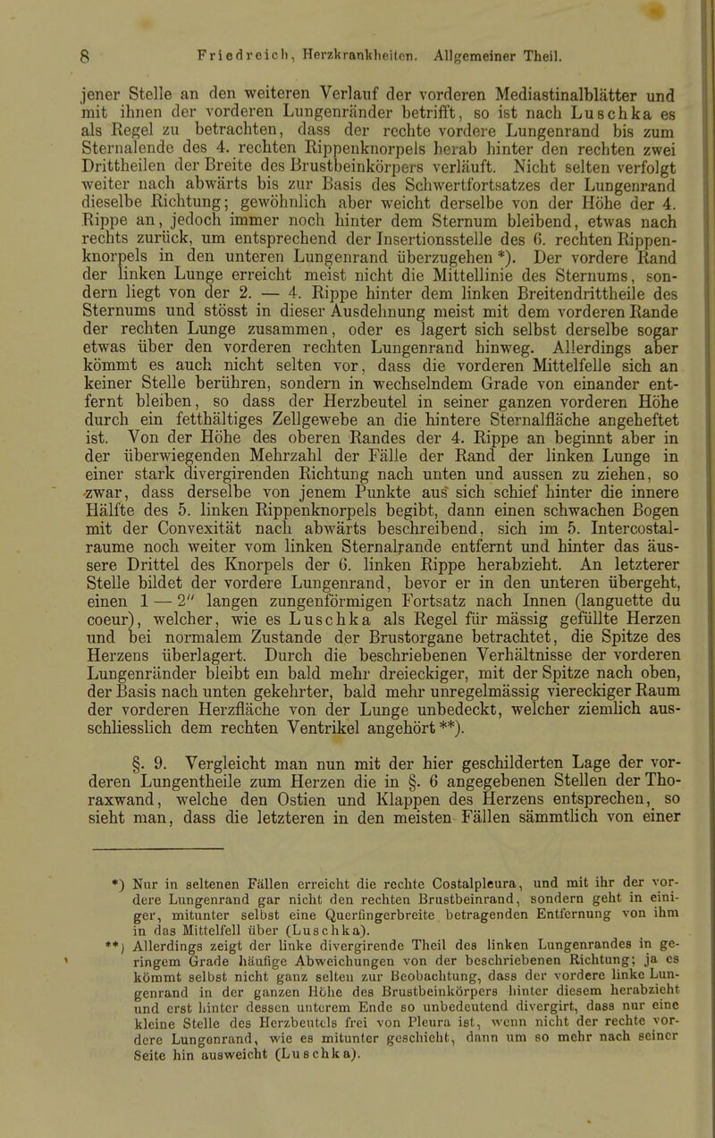 jener Stelle an den weiteren Verlauf der vorderen Mediastinalblätter und mit ihnen der vorderen Lungenränder betrifft, so ist nach Luschka es als Regel zu betrachten, dass der rechte vordere Lungenrand bis zum Sternalende des 4. rechten Rippenknorpels herab hinter den rechten zwei Drittheilen der Breite des Brustbeinkörpers verläuft. Nicht selten verfolgt weiter nach abwärts bis zur Basis des Schwertfortsatzes der Lungenrand dieselbe Richtung; gewöhnlich aber weicht derselbe von der Höhe der 4. Rippe an, jedoch immer noch hinter dem Sternum bleibend, etwas nach rechts zurück, um entsprechend der Insertionsstelle des 6. rechten Rippen- knorpels in den unteren Lungenrand überzugehen *). Der vordere Rand der linken Lunge erreicht meist nicht die Mittellinie des Sternums, son- dern liegt von der 2. _— 4. Rippe hinter dem linken Breitendrittheile des Sternums und stösst in dieser Ausdehnung meist mit dem vorderen Rande der rechten Lunge zusammen, oder es lagert sich selbst derselbe sogar etwas über den vorderen rechten Lungenrand hinweg. Allerdings aber kömmt es auch nicht selten vor, dass die vorderen Mittelfelle sich an keiner Stelle berühren, sondern in wechselndem Grade von einander ent- fernt bleiben, so dass der Herzbeutel in seiner ganzen vorderen Höhe durch ein fetthaltiges Zellgewebe an die hintere Sternalfläche angeheftet ist. Von der Höhe des oberen Randes der 4. Rippe an beginnt aber in der überwiegenden Mehrzahl der Fälle der Rand der linken Lunge in einer stark divergirenden Richtung nach unten und aussen zu ziehen, so -zwar, dass derselbe von jenem Pimkte aus sich schief hinter die innere Hälfte des 5. linken Rippenknorpels begibt, dann einen schwachen Bogen mit der Convexität nach abwärts beschreibend, sich im 5. Intercostal- raume noch weiter vom linken Sternalrande entfernt und hinter das äus- sere Drittel des Knorpels der 6. linken Rippe herabzieht. An letzterer Stelle bildet der vordere Lungenrand, bevor er in den unteren übergeht, einen 1 — 2 langen zungenförmigen Fortsatz nach Linen (languette du coeur), welcher, wie es Luschka als Regel für mässig gefüllte Herzen und iDei normalem Zustande der Brustorgane betrachtet, die Spitze des Herzens überlagert. Durch die beschriebenen Verhältnisse der vorderen Lungenränder bleibt em bald mehr dreieckiger, mit der Spitze nach oben, der Basis nach unten gekehrter, bald mehr unregelmässig viereckiger Raum der vorderen Herzfläche von der Lunge unbedeckt, welcher ziemlich aus- schliesslich dem rechten Ventrikel angehört**). §. 9. Vergleicht man nun mit der hier geschilderten Lage der vor- deren Lungentheile zum Herzen die in §. 6 angegebenen Stellen der Tho- raxwand, welche den Ostien und Klappen des Herzens entsprechen,^ so sieht man, dass die letzteren in den meisten Fällen sämmtlich von einer •) Nur in seltenen Fällen erreicht die rechte Costalpleura, und mit ihr der vor- dere Lungenrand gar nicht den rechten Brustbeinrand, sondern geht in eini- ger, mitunter selbst eine Querfingerbreite betragenden Entfernung von ihm in das Mittelfell über (Luschka). **) Allerdings zeigt der linke divergirende Theil des linken Lungenrandes in ge- ringem Grade häufige Abweichungen von der beschriebenen Richtung; ja es kömmt selbst nicht ganz selten zur Beobachtung, dass der vordere linke Lun- genrand in der ganzen Hohe des Brustbeinkörpers hinter diesem herabzieht und erst hinter dessen unterem Ende so unbedeutend divergirt, dass nur eine kleine Stelle des Herzbeutels frei von Pleura ist, wenn nicht der rechte vor- dere Lungonrand, wie es mitunter geschieht, dann um so mehr nach seiner Seite hin ausweicht (Luschka).