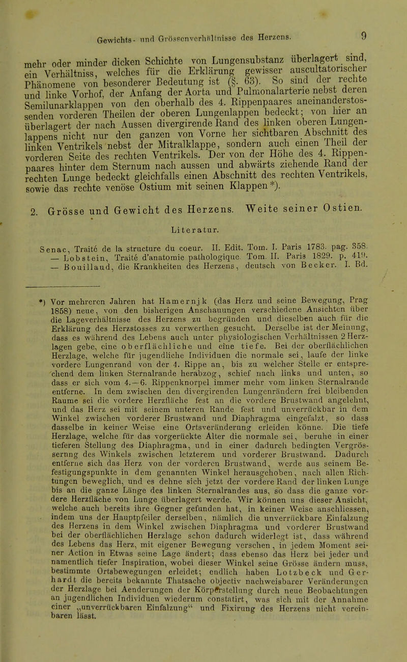 mehr oder minder dicken Schichte von Lungensubstanz uberlagert sind, ein Verhältniss, welches für die Erklärung gewisser auscultatorischer Phänomene voA besonderer Bedeutung ist (§. 63). So sind der rechte und linke Vorhof, der Anfang der Aorta und Pulmonalarterie nebst deren Semilunarklappen von den oberhalb des 4. Rippenpaares anemanderstos- senden vorderen Theilen der oberen Lungenlappen bedeckt; von hier an überlagert der nach Aussen divergirende Rand des linken oberen Lungen- lappens nicht nur den ganzen von Vorne her sichtbaren Abschnitt des linken Ventrikels nebst der Mitralklappe, sondern auch einen Iheü der vorderen Seite des rechten Ventrikels. Der von der Höhe des 4. Rippen- paares hinter dem Sternum nach aussen und abwärts ziehende Rand der rechten Lunge bedeckt gleichfalls einen Abschnitt des rechten Ventrikels, sowie das rechte venöse Ostium mit seinen Klappen*). 2. Grösse und Gewicht des Herzens. Weite seiner Ostien. Literatur. Senac, Traitc de la structure du coeur. II. Edit. Tom. I. Paris 1783. pag. 358. — Lobstein, Traite d'anatoraie pathologique. Tom. H. Paris 1829. p. 41i>. — ßouillaud, die Krankheiten des Herzens, deutsch von Becker. I. Bd. *) Vor mehreren Jahren hat Hamernjk (das Herz und seine Bewegung, Prag 1858) neue, von den bisherigen Anschauungen verschiedene Ansichten über die Lageveriiältnisse des Herzens zu begründen und dieselben auch für die Erklärung des Herzstosses zu vcrwerthen gesucht. Derselbe ist der Meinung, dass es während des Lebens auch unter ph3'siologischen Verhältnissen 2 Herz- lagen gebe, eine oberflächliche und eine tiefe. Bei der oberflächlichen Herzlage, welche für iugendliche Individuen die normale sei, laufe der linke vordere Lungenrand von der 4. Rippe an, bis zu welcher Stelle er entspre- chend dem linken Sternalrande herai)zog, schief nach links und unten, so dass er sich vom 4.-6. Rippenknorpel immer mehr vom linken Sternalrande entferne. In dem zwischen den divergirenden Lungenrändern frei bleibenden Räume sei die vordere Herzfläche fest an die vordere Brustwand angelehnt, und das Herz sei mit seinem unteren Rande fest und unverrückbar in dem Winkel zwischen vorderer Brustwand und Diaphragma eingefaizt, so dass dasselbe in keiner Weise eine Ortsveränderung erleiden könne. Die tiefe Herzlage, welche für das vorgerückte Alter die normale sei, beruhe in einer tieferen Stellung des Diaphragma, und in einer dadurch bedingten Vergrös- sernng des Winkels zwischen letzterem und vorderer Brustwand. Dadurch entferne sich das Herz von der vorderen Brustwand, werde aus seinem Be- festigungspunkte in dem genannten Winkel herausgehoben, nach allen Rich- tungen beweglich, und es dehne sich jetzt der vordere Rand der linken Lunge bis an die ganze Länge des linken Sternalrandes aus, so dass die ganze vor- dere Herzfläche von Lunge überlagert werde. Wir können uns dieser Ansicht, welche auch bereits ihre Gegner gefunden hat, in keiner Weise anschliessen, indem uns der Hauptpfeiler derselben, nämlich die unverrückbare Einfalzung des Herzens in dem Winkel zwischen Diaphragma und vorderer Brustwand bei der oberflächlichen Herzlage schon dadurch widerlegt ist, dass während des Lebens das Herz, mit eigener Bewegung verschen , in jedem Moment sei- ner Action in Etwas seine Lage ändert- dass ebenso das Herz bei jeder und namentlich tiefer Inspiration, wobei dieser Winkel seine Grösse ändern muss, bestimmte Ortsbewegungen erleidet; endlich haben Lotzbeck und Ger- hardt die bereits bekannte Thatsache objectiv nachweisbarer Veränderungen der Herzlage bei Aenderungen der Körpft-stellung durch neue Beobachtungen an jugendlichen Individuen wiederum constatirt, was sich mit der Annahme einer „unverrückbaren Einfalzung^' und Fixirung des Herzens nicht verein- baren lässt.