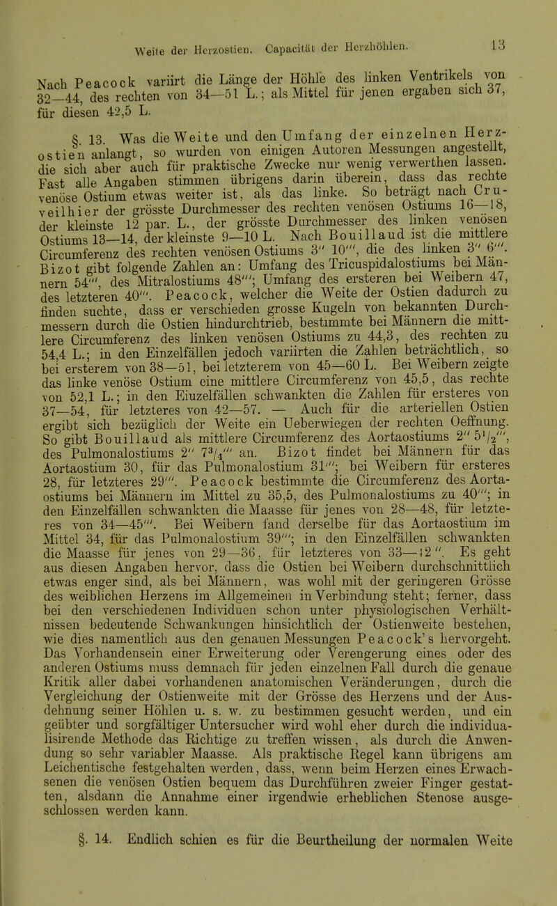 Nach Peacock variirt die Länge der Höhle des linken Ventrikels von 32-4 des rechten von 34-511.; als Mittel für jenen ergaben sich 37, für diesen 42,5 L. 8 13 Was die Weite und den Umfang der einzelnen Herz- ostien anlangt, so wurden von einigen Autoren Messungen angestellt, die sich aber auch für praktische Zwecke nur wenig verwerthen lassen. Fast alle Angaben stimmen übrigens darin überein, dass das rechte venöse Ostium etwas weiter ist, als das linke. So beträgt nach Cru- veilhier der grösste Durchmesser des rechten venösen Ustiums Ib—lö, der kleinste 12 par. L., der grösste Durchmesser des linken venösen Ostiums 13-14, der kleinste 9-10 L. Nach Bouill aud ist die mittlere Circumferenz des rechten venösen Ostiums 3 10', die des linken 3' b . Bizot gibt folgende Zahlen an: Umfang des Tricuspidalostmms bei Man- nern 54' des Mitralostiums 48'; Umfang des ersteren bei Weibern 47, des letzteren 40'. Peacock, welcher die Weite der Ostien dadurch zu finden suchte, dass er verschieden grosse Kugeln von bekannten Durch- messern durch die Ostien hindurchtrieb, bestimmte bei Mannern die mitt- lere Circumferenz des linken venösen Ostiums zu 44,3, des rechten zu 54 4 L.- in den Einzelfällen jedoch variirten die Zahlen beträchtbch, so bei ersterem von 38—51, bei letzterem von 45—60 L. Bei Weibern zeigte das Unke venöse Ostium eine mittlere Circumferenz von 45,5, das rechte von 52,1 L.; in den Einzelfällen schwankten die Zahlen für ersteres von 37—54, für letzteres von 42—57. — Auch für die arteriellen Ostien ergibt sich bezüglich der Weite ein üeberwiegen der rechten Oeffnung. So gibt Bouillaud als mittlere Circumferenz des Aortaostiums 2 5'/2S des Pulmonalostiums 2 73/4' an. Bizot findet bei Männern für das Aortaostium 30, für das Pulmonalostium 31'; bei Weibern für ersteres 28, für letzteres 29'. Peacock bestimmte die Circumferenz des Aorta- ostiums bei Männern im Mittel zu 35,5, des Pulmonalostiums zu 40'; in den Einzelfällen schwankten die Maasse für jenes von 28—48, für letzte- res von 34—45'. Bei Weibern fand derselbe für das Aortaostium im Mittel 34, für das Pulmonalostium 39'; in den Einzelfällen schwankten die Maasse für jenes von 29—36, für letzteres von 33—12 . Es geht aus diesen Angaben hervor, dass die Ostien bei Weibern durchschnittlich etwas enger sind, als bei Männern, was wohl mit der geringeren Grösse des weiblichen Herzens im Allgemeinen in Verbindung steht; ferner, dass bei den verschiedenen Individuen schon unter physiologischen Verhält- nissen bedeutende Schwankungen hinsichtlich der Ostienweite bestehen, wie dies namentlich aus den genauen Messungen Peacock's hervorgeht. Das Vorhandensein einer Erweiterung oder Verengerung eines oder des anderen Ostiums muss demnach für jeden einzelnen Fall durch die genaue Kritik aller dabei vorhandenen anatomischen Veränderungen, durch die Vergleicliung der Ostienweite mit der Grösse des Herzens und der Aus- dehnung seiner Höhlen u. s. w. zu bestimmen gesucht werden, und ein geübter und sorgfältiger Untersucher wird wohl eher durch die individua- lisirende Methode das Richtige zu treffen wissen, als durch die Anwen- dung so sehr variabler Maasse. Als praktische Regel kann übrigens am Leichentische festgehalten werden, dass, wenn beim Herzen eines Erwach- senen die venösen Ostien bequem das Durchführen zweier Finger gestat- ten, alsdann die Annahme einer irgendwie erheblichen Stenose ausge- schlossen werden kann. §. 14. Endlich schien es für die Beurtheilung der normalen Weite