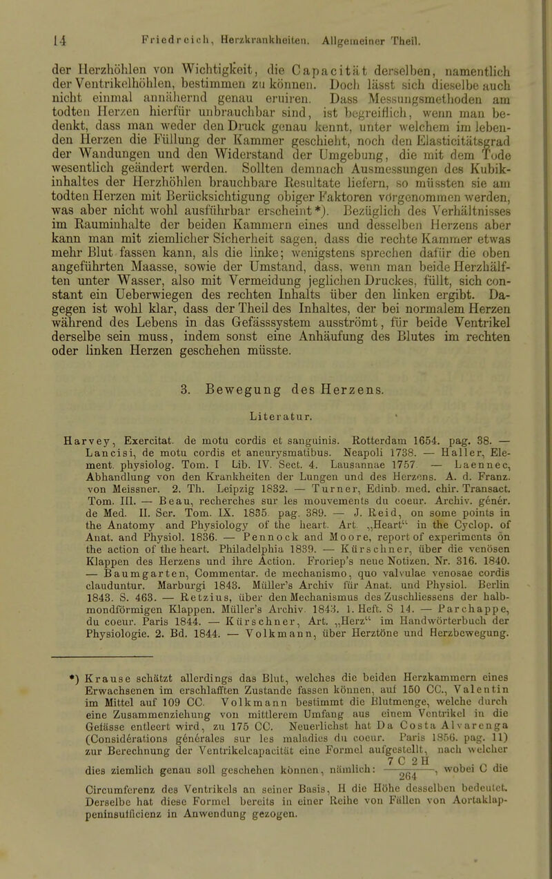 der Herzhöhlen von Wichtiglceit, die Capacität derselben, namentlich der Ventrikelhöhlen, bestimmen zu können. Doch lässt sich dieselbe auch nicht einmal annähernd genau ernii-en. Dass Messungsmethoden am todten Her/en hierfür unbrauchbar sind, ist begreiflich, wenn man be- denkt, dass man weder den Druck genau kennt, unter welchem im leben- den Herzen die Füllung der Kammer geschieht, noch den Elasticitätsgrad der Wandungen und den Widerstand der Umgebung, die mit dem Tude wesentlich geändert werden. Sollten demnach Ausmessungen des Kubik- inhaltes der Herzhöhlen brauchbare Resultate liefern, so müssten sie am todten Herzen mit Berücksichtigung obiger Faktoren vorgenommen werden, was aber nicht wohl ausführbar erscheint *). Bezüglich des Verhältnisses im Rauminhalte der beiden Kammern eines und desselben Herzens aber kann man mit ziemlicher Sicherheit sagen, dass die rechte Kammer etwas mehr Blut fassen kann, als die linlce; wenigstens sprechen dafür die oben angeführten Maasse, sowie der Umstand, dass, wenn man beide Herzhälf- ten unter Wasser, also mit Vermeidung jeglichen Druckes, füllt, sich con- stant ein Ueberwiegen des rechten Inhalts über den linken ergibt. Da- gegen ist wohl klar, dass der Theil des Inhaltes, der bei normalem Herzen während des Lebens in das Gefässsystem ausströmt, für beide Ventrikel derselbe sein muss, indem sonst eine Anhäufung des Blutes im rechten oder linken Herzen geschehen müsste. 3. Bewegung des Herzens. Literatur. Harvey, Exercitat. de motu cordis et sanguinis. Rotterdam 1654. pag. 38. — Lancisi, de motu cordis et aneurjj-smatibus. Neapoli 1738. — Hall er, Ele- ment, physiolog. Tom. I Lib. IV. Sect. 4. Lausannae 17.57 — Laennec, Abhandlung von den Kranklieiten der Lungen und des Herzens. A. d. Franz. von Meissner. 2. Th. Leipzig 1832. — Turner, Edinb. med. chir. Transact. Tom. IIL — Beau, recherches sur les mouvements du coeur. Archiv, gener. de Med. IL Ser. Tom. IX. 1835. pag. 389. — J. Reid, on some points in the Anatomy and Physiology of the heart. Art. „Heart'^ in the Cyclop. of Anat. and Physiol. 1836. — Pennock and Moore, report of experimcnts ön the action of the heart. Philadelphia 1839. — Kürschner, über die venösen Klappen des Herzens und ihre Action. Froriep's neue Notizen. Nr. 316. 1840. — Baumgarten, Commentar. de mechanismo, quo valvu.lae venosae cordis clauduntur. Marburgi 1843. Müller's Archiv für Anat. und Physiol. Berlin 1843. S. 463. — Retzius, über den Mechanismus des Zuschliessens der halb- mondförmigen Klappen. Müller's Archiv. 184:1 I.Heft. S 14. — Parchappe, du coeur. Paris 1844. — Kürschner, Art. „Herz im Handwörterbuch der Physiologie. 2. Bd. 1844. — Volkmann, über Herztöne und Herzbewegung. •) Krause schätzt allerdings das Blut, welches die beiden Herzkammern eines Erwachsenen im erschlafften Zustande fassen können, aul 150 CO., Valentin im Mittel auf 109 CG. Volkmann bestimmt die Elutmenge, welche durch eine Zusammenziehung von mittlerem Umfang aus einem Ventrikel in die Gelässe entleert wird, zu 175 CG. Neuerlichst hat Da Gosta AIvarenga (Gonsiderations generales sur les maladies du coeur. Paris 1856. pag. 11) zur Berechnung der Ventrikelcapacität eine Formel aufgestellt, nach welcher ,. , 7 G 2H ^ . dies ziemlich genau soll geschehen können, nämlich: — , wobei L> die Gircumferenz des Ventrikels an seiner Basis, H die Höhe desselben bedeutet. Derselbe hat diese Formel bereits in einer Reihe von Fällen von Aortaklap- penineulficienz in Anwendung gezogen.