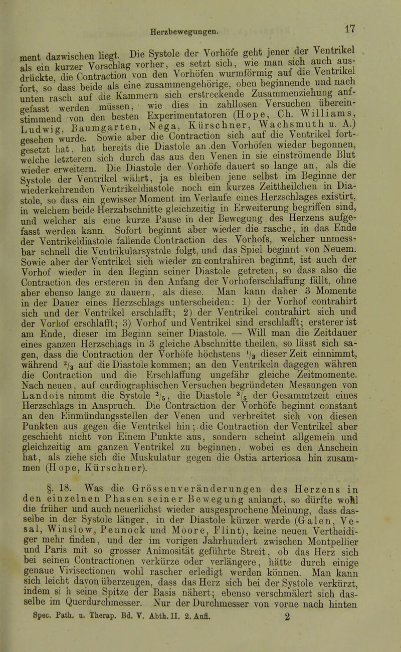 ment dazwischen Hegt. Die Systole der Vorhöfe geht J^ner der Ven^^^^^^^ als ein kurzer Vorschlag vorher, es setzt sich, wie man «^ch a^^^ ^us drückte die Contraction von den Vorhofen wurmformig auf die Ventrikel fort, so'dass beide als eine zusammengehörige, oben beginnende und nach unten rasch auf die Kammern sich erstreckende Zusammenziehung ant- gefasst werden müssen, wie dies in zahllosen Versuchen iiberem- Smmend von den besten Experimentatoren (Hope Ch. Wilhams Ludwig, Baumgarten, Nega, Kürschner, Wachsmuth u. AO aesehen wurde. Sowie aber die Contraction sich auf die Ventrikel fort- gesetzt hat. hat bereits die Diastole an .den Vorhöfen wieder begonnen, welche letzteren sich durch das aus den Venen m sie einströmende Blut wieder erweitern. Die Diastole der Vorhöfe dauert so lange an, als die Systole der Ventrikel währt, ja es bleiben jene selbst im Beginne der wiederkehrenden Ventrikeldiastole noch ein kurzes Zeittheilchen in Dia- stole so dass ein gewisser Moment im Verlaufe eines Herzschlages existirt, in welchem beide Herzabschnitte gleichzeitig in Erweiterung begriffen sind, und welcher als eine kurze Pause in der Bewegung des Herzens aufge- fasst werden kann. Sofort beginnt aber wieder die rasche, m das Ende der Ventrikeldiastole fallende Contraction des Vorhofs, welcher unmess- bar schnell die Ventrikularsystole folgt, und das Spiel begmnt von Neuem. Sowie aber der Ventrikel sich wieder zu contrahiren beginnt, ist auch der Vorhof wieder in den Beginn seiner Diastole getreten, so dass also die Contraction des ersteren in den Anfang der Vorhoferschlaffung fällt, ohne aber ebenso lange zu dauern, als diese. Man kann daher 3 Momente in der Dauer eines Herzschlags unterscheiden: 1) der Vorhof contrahirt sich und der Ventrikel erschlafft; 2) der Ventrikel contrahirt sich und der Vorhof erschlafft; 3) Vorhof und Ventrikel sind erschlafft; erstererist am Ende, dieser im Beginn seiner Diastole. — Will man die Zeitdauer eines ganzen Herzschlags in 3 gleiche Abschnitte theilen, so lässt sich sa- gen, dass die Contraction der Vorhöfe höchstens '/a dieser Zeit einnimmt, während '^/a auf die Diastole kommen; an den Ventrikeln dagegen währen die Contraction und die Erschlaffung ungefähr gleiche Zeitmomente. Nach neuen, auf cardiographischen Versuchen begründeten Messungen von Landois nimmt die Systole ^/s, die Diastole ^/s der Gesammtzeit eines Herzschlags in Anspruch. Die Contraction der Vorhöfe beginnt constant an den Einmündungssteilen der Venen und verbreitet sich von diesen Punkten aus gegen die Ventrikel hin;. die Contraction der Ventrikel aber geschieht nicht von Einem Punkte aus, sondern scheint allgemein und gleichzeitig am ganzen Ventrikel zu beginnen, wobei es den Anschein hat, als ziehe sich die Muskulatur gegen die Ostia arteriosa hin zusam- men (Hope, Kürschner). §. 18. Was die Grössenveränderungen des Herzens in den einzelnen Phasen seiner Bewegung anlangt, so dürfte woÄl die friiher und auch neuerlichst wieder ausgesprochene Memung, dass das- selbe in der Systole länger, in der Diastole kürzer.werde (Galen, Ve- sal, Winslow, Pennock und Moore, Flint), keine neuen Vertheidi- ger mehr finden, und der im vorigen Jahrhundert zwischen Montpellier und Paris mit so grosser Animosität geführte Streit, ob das Herz sich bei seinen Contractionen verkürze oder verlängere, hätte durch einige genaue Vivisectionen wohl rascher erledigt werden können. Man kann sich leicht davon überzeugen, dass das Herz sich bei der Systole verkürzt, indem si h seine Spitze der Basis nähert; ebenso verschmälert sich das- selbe im Querdurchmesser. Nur der Durchmesser von vorne nach hinten Spec. Path. u. Therap. Bd. V. Abth. II. 2. Aufl. 2