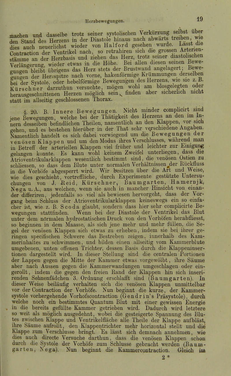 IQ Herzbewegungen. ■'■«' machen und dasselbe trotz seiner systolischen Verkürzung selbst über Tn Standes Herzens in der Diastole hinaus nach abwärts treiben wie dLs S neuerlichst wieder von Haiford gesehen wurde. Lasst die ContrSn der Ventrikel nach, so retrahiren sich die grossen Arterien- stä^me an dei'Herzbasis und ziehen das Herz, trotz seiner diastolischen vSge?ung wieder etwas in die Höhe. Bei allen diesen seinen Bewe- suneen bleibt übrigens das Herz stets der Brustwand angelagert; Bewe- Lii-en der Her>'spitze nach Yorne, hakenförmige Krümmungen derselben bei der Systole, oder hebeiförmige Bewegungen des Herzens, wie sie z J3. Kürschner darzuthun versuchte, mögen wohl am blosgelegten oder herausgeschnittenen Herzen möglich sein ,^ finden aber sicherlich nicht statt im allseitig geschlossenen Thorax. 8 20. B. Innere Bewegungen. Nicht minder complicirt sind jene Bewegungen, welche bei der Thätigkeit des Herzens an den im In- nern desselben befindlichen Theilen, namentlich an den Klappen, vor sich gehen und es bestehen hierüber in der That sehr vQfschiedene Angaben. Namenthch handelt es sich dabei vorwiegend um die Bewegungen der venösen Klappen und um den Modus ihres Verschlusses, wahrend man in Betreff der arteriellen Klappen viel früher und leichter zur Einigung gelangen konnte. Es kann wohl keinem Zweifel unterhegen, dass die Atrioventrikularklappen wesentlich bestimmt sind, die venösen Ostien zu schliessen, so dass dem Blute unter normalen Verhältnissen^der Rückfluss in die Vorhöfe abgesperrt wird. Wir besitzen über die Art und Weise, wie dies geschieht, vortreffliche, durch Experimente gestützte Untersu- chungen von J. Reid, Kürschner, Baumgarten, Hamernjk, Nega U.A., aus welchen, wenn sie auch in mancher Hinsicht von einan- der differiren, jedenfalls so viel als bewiesen hervorgeht, dass der Vor- gang beim Schluss der Atrioventrikularklappen keineswegs ein so einfa- cher ist, wie z. B. Scoda glaubt, sondern dass hier sehr complicirte Be- wegungen stattfinden. Wenn bei der Diastole der Ventrikel das Blut unter dem nörmalen hydrostatischen Druck von den Vorhöfen herabfliesst, so beginnen in dem Maasse, als sich jene mehr und mehr füllen, die Se- gel der venösen Klappen sich etwas zu erheben, indem sie bei ihrer ge- ringen specifischen Schwere das Bestreben zeigen, innerhalb des Kam- merinhaltes zu schwimmen, und büden einen allseitig vom Kammerblute umgebenen, unten offenen Trichter, dessen Basis durch die Klappeninser- tionen dargestellt wird. In dieser Stellung sind die centralen Portionen der Lappen gegen die Mitte der Kammer etwas vorgewölbt, ihre Säume aber nach Aussen gegen die Kammerwandungen umgeschlagen oder ein- gerollt , indem die gegen den freien Rand der Klappen hin sich inseri- renden Sehnenfädchen 3. Ordnung erschlafft sind (Baumgarten). In dieser Weise beiläufig verhalten sich die venösen Klappen unmittelbar vor der Contraction der Vorhöfe. Nun beginnt die kurze, der Kammer- systole vorhergehende Vorhofscontraction (Gendrin's Präsystole), durch welche noch ein bestimmtes Quantum Blut mit einer gewissen Energie in die bereits gefüllte Kammer getrieben wird. Dadurch wird letztere so weit als möglich ausgedehnt, wobei die gesteigerte Spannung des Blu- tes zwischen Klappe und Ventrikelfläche alle Theile der Klappe aufbläst, ihre Säume aufrollt, den Klappentrichter mehr horizontal stellt und die Klappe zum Verschlusse bringt. Es lässt sich demnach annehmen, wie dies auch directe Versuche darthun, dass die venösen Klappen schon durch die Systole der Vorhöfe zum Schlüsse gebracht werden (Baum- garten, Nega). Nun beginnt die Kammercontraction. Gleich im 2 *