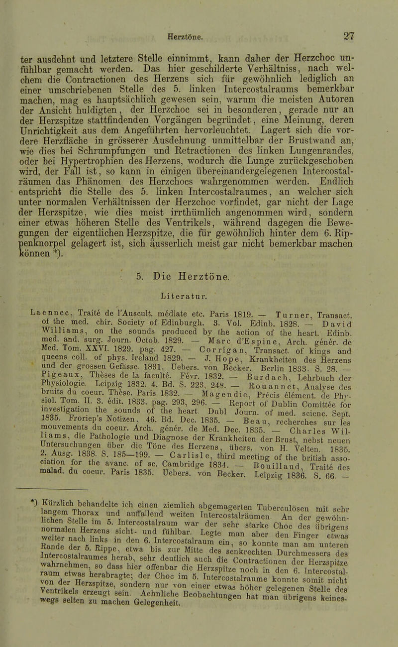 ter ausdehnt und letztere Stelle einnimmt, kann daher der Herzchoc un- fiihlbar gemacht werden. Das hier geschilderte Verhältniss, nach wel- chem die Contractionen des Herzens sich für gewöhnlich lediglich an einer umschriebenen Stelle des 5. linken Intercostalraums bemerkbar machen, mag es hauptsächlich gewesen sein, warum die meisten Autoren der Ansicht huldigten, der Herzchoc sei in besonderen, gerade nur an der Herzspitze stattfindenden Vorgängen begründet, eine Meinung, deren Unrichtigkeit aus dem Angeführten hervorleuchtet. Lagert sich die vor- dere Herzfläche in grösserer Ausdehnung unmittelbar der Brustwand an, wie dies bei Schrumpfungen und Retractionen des linken Lungenrandes, oder bei Hypertrophien des Herzens, wodurch die Lunge zurückgeschoben wird, der Fall ist, so kann in einigen übereinandergelegenen Intercostal- räumen das Phänomen des Herzchocs wahrgenommen werden. Endlich entspricht die Stelle des 5. linken Intercostalraumes, an welcher sich unter normalen Verhältnissen der Herzchoc vorfindet, gar nicht der Lage der Herzspitze, wie dies meist irrthümlich angenommen wird, sondern einer etwas höheren Stelle des Ventrikels, während dagegen die Bewe- gungen der eigentlichen Herzspitze, die für gewöhnlich hinter dem 6. Rip- penknorpel gelagert ist, sich äusserlich meist gar nicht bemerkbar machen können *). 5. Die Herztöne. Literatur. Laennec, Traite de l'Auscult. mediate etc. Paris 1819. — Turner, Transact. of the med. chir. Society of Edinburgh. 3. Vol. Edinb. 1828. — David Williams, on the sounds produced by (he action of the heart. Edinb. med. and. surg. Journ. Octob. 1829. — Marc d'Espine, Arch. gener. de Med. Tom. XXVI. 1829. pag. 427. — Corrigan, Transact. of kings and queens coli, of phys. Ireland 1829. — J. Hope, Krankheiten des Herzens und der grossen Gefässe. 1831. Uebers. von Becker. Berlin 1833 S '^8 — Pigeaux, Theses de la faculte. Fevr. 1832. — Burdach, Lehrbuch'der Physiologie. Leipzig 1832. 4. Bd. S. 223, 248. - Rouannet, Analyse des bnuts du coeur. These. Paris 1832. - Magendie, Precis element. de Phy- siol. Tom. II. 3 edit. 1833. pag. 293, 296. - Report of Dublin Coraittee for investigation the sounds of the heart. Dubl Journ. of med. scienc. Sept. 1835. Frorieps Notizen 46. Bd. Dec. 1835. - Beau, recherches sur les mouvements du coeur. Arch. gener. de Med. Dec. 1885. — Charles Wil liams, die Pathologie und Diagnose der Krankheiten der Brust, nebst neuen Untersuchungen über die Töne des Herzens, übers, von H Velten 1835 dati^nVr'X'- '''-''^  ^ arlisl e, third meeting of the british Isso: ciaion for the avanc. of sc. Cambridge 1834. - Bouillaud, Traite des malad, du coeur. Paris 1835. Uebers. von Becker. Leipzig 1836. S 66. - *) Kürzlich behandelte ich einen ziemlich abgemagerten Tuberculösen mit ^^ohr tlfrJ^r^ ''.^r ^'''^^^ Intercos°talräumen An der getöhn iralÄl^Ä^l^,^arL^^^^ T,'- Ä rV^Rtr T «-J-^-staÄ fonnte'ma'n al^US
