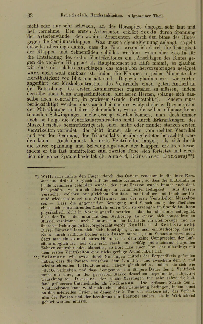 lücht oder nur sehr schwach, an der Herzspitze dagegen sehr laut und hell vernehme. Den ersten Arterienton erklärt Scoda durch Spannung der Arterienwände, den zweiten Arterienton durch den Stoss des Blutes egen die Semilunarklappen. Was unsere eigene Meinung anlangt, so geht ieselbe allerdings dahin, dass die Töne wesentlich durch die Thätigkeit der Klappen und Sehnenfäden gebildet werden; wenn aber Scoda für die Entstehung des ersten Ventrikeltones ein „Anschlagen des Blutes ge- gen die venösen Klappen als Hauptmoment zu Hilfe nimmt, so glauben wir, dass ein solches Anschlagen, das einen Ton hervorzubringen geeignet wäre, nicht wohl denkbar ist, indem die Klappen in jedem Momente der Herzthätigkeit von Blut umspült sind. Dagegen glauben wir, wie vorhin angeführt, der Mnskelcontraction des Ventrikels einen guten Antheil an der Entstehung des ersten Kammertones zugestehen zu müssen, indem derselbe auch beim ausgeschnittenen, blutleeren Herzen, solange sich das- selbe noch contrahirt, in gewissem Grade fortbesteht*). Zudem muss berücksichtigt werden, dass auch bei noch so weitgediehener Degeneration der Mitralklappe und ihrer Sehnenfäden, wo an denselben offenbar keine tönenden Schwingungen mehr erzeugt werden können, man doch immer noch, so lange die Ventrikularcontraction nicht durch Erkrankungen des Muskelfleisches beeinträchtigt ist, einen mehr oder minder starken ersten Ventrikelton vorfindet, der nicht immer als ein vom rechten Ventrikel und von der Spannung der Tricuspidalis herübergeleiteter betrachtet wer- den kann. Auch dauert der erste Ventrikelton länger, als sich durch die kurze Spannung und Schwingungsdauer der Kiappen erklären Hesse, indem er bis fast unmittelbar zum zweiten Tone sich fortsetzt und ziem- lich die ganze Systole begleitet (F. Arnold, Kürschner, DondcTs)**). *) Williams führte den Finger darch das Ostium venosum in die linke Kam- mer und drückte zugleich aui' die rechte Kammer , so dass die Blutzui'uhr m beide Kammern behindert wurde; der erste Herzton wurde immer noch deut- lich gehört, wenn auch allerdings in verminderter Helligkeit. Aus diesem Versuche, welchen mit gleichem Resultate das Dubliner und Londoner Co- mite wiederholte, schloss Williams, dass der.erste Ventrikelton Muskelton sei. _ Dass die gegenseitige Bewegung und Verschiebung der Theilchen eines sich contrahirenden Muskels einen Ton zu erzeugen im Stande ist, kann physikalisch nicht in Abrede gestellt werden. Man hat allerdings entgegnet, dass der Ton, den man mit dem Stethoscop an einem sich contrahirenden Muskel vernimmt, durch Compression der Luftsäule im Stethoscope und im äusseren Gehörgange hervorgebracht werde (Bouillaud, J. Reid, Kiwis ch). Dieser Einwand lässt sich leicht beseitigen, wenn man ein Stethoscop, dessen Kanal durch seitliche Löcher nach Aussen mündet, zum Versuche verwendet. Setzt man ein so modificirtes Hörrohr, in dem keine Compression der Luft- säule möglich ist, auf den sich rasch und kräftig bei aneinanderliegenden Zähnen contrahirenden Masseter, so hört man einen Ton, der allerdings mit dem ersten Ventrikelton eine nicht geringe Aehnlichkeit hat. **) Volkmann will zwar durch Messungen mittels des Perpendikels gefunden haben, dass die Pausen zwischen dem 1. und 2., und zwischem dem 2. und wiederkehrenden 1. Herztone sich nahezu gleich seien, indem sie sich wie 96:100 verhielten, und dass demgemäss die längere Dauer des 1. Ventrikel- tones nur eine, in der grösseren Stärke desselben begründete, subjective Täuschung sei. Donders, der solche Messungen für sehr schwierig hält, fand grösserere Unterschiede, als Volkmann. Die grössere Stärke des 1. Ventrikeltones kann wohl nicht eine solche Täuschung bedingen, indem sonst an den arteriellen Ostien, an denen der 2. Ton der stärkere ist, das Verhält- niss der Pausen und. der Rhythmus der Herztöne anders, als in Wirklichkeit gehört werden müsste.