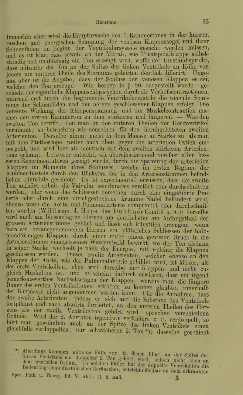 Immerhin aber wird die Hauptursache des I.Kammertones in der kurzen, raschen und energischen Spannung der venösen Klappensegel und ihrer Sehnenfäden im Beginn der Ventrikularsystole gesucht werden müssen, und es ist klar, dass sowohl an der Mitral-, wie Tricüspidalklappe selbst- ständig und unabhängig ein Ton erzeugt wird, wofür der Umstand spricht, dass mitunter der Ton an der Spitze des linken Ventrikels an Höhe von jenem am unteren Theile des Sternums gehörten deutlich differirt. Unge- nau aber ist die Angabe, dass der Schluss der venösen Klappen es sei, welcher den Ton erzeuge. Wie bereits in §. 20. dargestellt wurde, ge- schieht der eigentliche Klappenschluss schon durch die Vorhofscontractionen, während erst durch die beginnende Ventrikularsystole die tönende Span- nung der Sehnenfäden und der bereits geschlossenen Klappen erfolgt. Die vereinte Wirkung der Klappenspannung und der Muskelcontraction ma- chen den ersten Kammerton zu dem stärkeren und längeren. — Was den zweiten Ton betrifft, den man an den unteren Theilen der Herzventrikel vernimmt, so betrachten wir denselben für den herabgeleiteten zweiten Arterienton. Derselbe nimmt meist in dem Maasse an Stärke zu, als man mit dem Stethoscope weiter nach oben gegen die arteriellen Ostien em- porgeht, und wird hier als identisch mit dem zweiten stärkeren Arterien- tone erkannt. Letzterer entsteht, wie übereinstimmend von fast allen bes- seren Experimentatoren gezeigt wurde, durch die Spannung der arteriellen Klappen im Momente ihres Schlusses, welche im ersten Beginne der Kammerdiastole durch den Rückstau der in den Arterienstämmen befind- lichen Blutsäule geschieht. Es ist experimentell erwiesen, dass der zweite Ton aufhört, sobald die Valvulae semilunares zerstört oder durchschnitten werden, oder wenn das Schliessen derselben durch eine eingeführte Pin- cette oder durch eine durchgestochene krumme Nadel behindert wird, ebenso wenn die Aorta und Pulmonalarterie comprimirt oder durchschnit- ten werden (Williams, J. Hope, das DublinerComite U.A.); derselbe wird auch am blossgelegten Herzen am deutlichsten am Anfangstheil der grossen Arterienstämme gehört und lässt sich künstlich erzeugen, wenn man am herausgenommenen Herzen ein plötzliches Schliessen der halb- mondförmigen Klappen durch einen unter einem gewissen Druck in die Arterienstämme eingegossenen Wasserstrahl bewirkt, wo der Ton alsdann m seiner Stärke wechselt je nach der Energie, mit welcher die Klappen geschlossen werden. Dieser zweite Arterienton, welcher ebenso an den Klappen der Aorta, wie der Pulmonalarterie gebildet wird, ist kürzer als der erste Ventrikelton, eben weil derselbe nur Klappen- und nicht zu- gleich Muskelton ist, und es scheint dadurch erwiesen, dass ein irgend bemerkenswerthes Nachschwingen der Klappen, woraus man die längere Dauer des ersten Ventrikeltones erklären zu können glaubte, innerhalb der Blutmasse nicht angenommen werden kann. Für die Annahme, dass der zweite Arterienton indem er sich auf die Substanz des Ventrikels fortpflanzt und nach abwärts fortleitet, an den unteren Theilen des Her- MndP wfr/r 9 ^^^^It«:» S^ört wird, sprechen verschiedene trrunde. Wird der 2. Aortaton irgendwie verändert z B verdor)nplt so de^chfaZ v'.T?^' Spitze des linken VeS eiken gleichfalls verdoppelten, nur sctwacheren 2. Ton *); dasselbe geschieht Bedeutung e,ne, diastolischen Gerüusehes, entsteht offeSr an derSankten Spec. Palh. u. Therap. M. V. Abth. II. 2. Aufl. 3