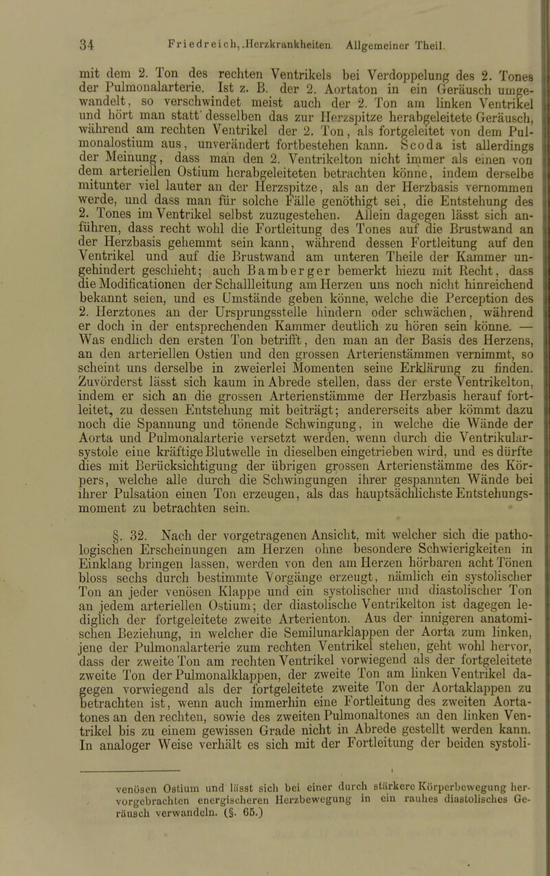 mit dem 2. Ton des rechten Ventrikels bei Verdoppelung des 2. Tones der Pulmonalarterie. Ist z. B. der 2. Aortaton in ein Geräusch umge- wandelt, so verschwindet meist auch der 2. Ton am linken Ventrikel und hört man statt' desselben das zur Herzspitze herabgeleitete Geräusch, während am rechten Ventrikel der 2. Ton, als fortgeleitet von dem Pul- monalostium aus, unverändert fortbestehen kann. Scoda ist allerdings der Meinung, dass man den 2. Ventrikelton nicht immer als emen von dem arteriellen Ostium herabgeleiteten betrachten könne, indem derselbe mitunter viel lauter an der Herzspitze, als an der Herzbasis vernommen werde, und dass man für solche Fälle genöthigt sei, die Entstehung des 2. Tones im Ventrikel selbst zuzugestehen. Allein dagegen lässt sich an- führen, dass recht wohl die Fortleitung des Tones auf die Brustwand an der Herzbasis gehemmt sein kann, während dessen Fortleitung auf den Ventrikel und auf die Brustwand am unteren Theile der Kammer un- gehindert geschieht; auch Bamberger bemerkt liiezu mit Recht, dass die Modificationen der Schallleitung am Herzen uns noch nicht hinreichend bekannt seien, und es Umstände geben könne, welche die Perception des 2. Herztones an der ürsprungsstelle hindern oder schwächen, während er doch in der entsprechenden Kammer deutlich zu hören sein könne. — Was endlich den ersten Ton betrifft, den man an der Basis des Herzens, an den arteriellen Ostien und den grossen Arterienstämmen vernimmt, so scheint uns derselbe in zweierlei Momenten seine Erklärung zu finden. Zuvörderst lässt sich kaum in Abrede stellen, dass der erste Ventrikelton, indem er sich an die grossen Arterienstämme der Herzbasis herauf fort- leitet, zu dessen Entstehung mit beiträgt; andererseits aber kömmt dazu noch die Spannung und tönende Schwingung, in welche die Wände der Aorta und Pulmonalarterie versetzt werden, wenn durch die Ventrikular- systole eine kräftige Blutwelle in dieselben eingetrieben wird, und es dürfte dies mit Berücksichtigung der übrigen grossen Arterienstämme des Kör- pers, welche alle durch die Schwingungen ihrer gespannten Wände bei ihrer Pulsation einen Ton erzeugen, als das hauptsächlichste Entstehungs- moment zu betrachten sein. §. 32. Nach der vorgetragenen Ansicht, mit welcher sich die patho- logischen Erscheinungen am Herzen ohne besondere Schwierigkeiten in Einklang bringen lassen, werden von den am Herzen hörbaren acht Tonen bloss sechs durch bestimmte Vorgänge erzeugt, nämUch ein systolischer Ton an jeder venösen Klappe und ein systolischer und diastolischer Ton an jedem arteriellen Ostium; der diastolische Ventrikelton ist dagegen le- diglich der fortgeleitete zweite Arterienton. Aus der inm'geren anatomi- schen Beziehung, in welcher die Semilunarklappen der Aorta zum linken, jene der Pulmonalarterie zum rechten Ventrikel stehen, geht wohl hervor, dass der zweite Ton am rechten Ventrikel vorwiegend als der fortgeleitete zweite Ton der Pulmonalklappen, der zweite Ton am linken Ventrikel da- gegen vorwiegend als der jfortgeleitete zweite Ton der Aortaklappen zu betrachten ist, wenn auch immerhin eine Fortleitung des zweiten Aorta- tones an den rechten, sowie des zweiten Pulmonaltones an den linken Ven- trikel bis zu einem gewissen Grade nicht in Abrede gestellt werden kann. In analoger Weise verhält es sich mit der Fortleitung der beiden systoli- venüsen Ostium und lässt sich bei einer durch stärkere Körperbewegung her- vorgebrachten energischeren Herzbewegung in ein rauhes diastolisches Ge- räusch verwandeln. C§- 65.)