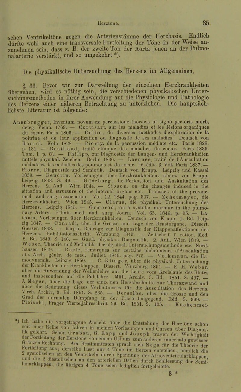 sehen Ventrikeltöne gegen die Arterienstämme der Herzbasis. Endlich dürfte wohl auch eine transversale Fortleitung der Töne in der Weise an- zunehmen sein, dass z. B. der zweite Ton der Aorta jenen an der Pulmo- nalarterie verstärkt, und so umgekehrt *). Die physikalisclie Untersuchung des Herzens im Allgemeinen. §. 33. Bevor wir zur Darstellung der einzelnen Herzkrankheiten übergehen, wird es nöthig sein, die verschiedenen physikalischen Unter- suchungsmethoden in ihrer Anwendung auf die Physiologie und Pathologie des Herzens einer näheren Betrachtung zu unterziehen. Die hauptsäch- lichste Literatur ist folgende: Auenbrugger, Invcnlum novum ex percussione thoracis ut signo pectoris morb. deteg. Vienn. 1769. — Corvisart, sur les maladies et les lesions orgauiquea du coeur. Paris 1806. -r- Co Hin, de diverses methodes d'exploration de la poitrine et de Icur application ou diagnostic de ses maladies. Deutsch von Bourel. Köln 1828. — Piorry, de la percussion mcdiate etc. Paris 1828. p. 131. — ßouillaud, traite clinique des maladies du coeur. Paris 1835. Tom. I. p. 81. — Philipp, zur Diagnostik der Lungen- und Herzkrankheiten mittels ph)'sikal. Zeichen. Berlin 1836. — Laennec, traite de l'Auscultation mediale et des maladies des poumons et du coeur. IV. edit. 3. Vol. Paris 1837.— Piorrj', Diagnostik und Semiotik. Deutsch von Krupp. Leipzig und Kassel 1839. — Gen drin, Vorlesungen über Herzkrankheiten, übers, von Krupp. Leipzig 1843. S. 49. — Günzburg, die Perkussion und Auskultation des Herzens. 2. Aufl. Wien 1844. — Sibson, on the changes induced in the Situation and structure ol the internal organs etc. Transact. of the provinc. med. and surg. association. Vol. 12. 1844. pag. 307. — Zehetmaj^er, die Herzkrankheiten. Wien 1845. — Clarus, die physikal. Untersuchung des Herzens. Leipzig 1845. — Ormerod, on a systolic murmur in the pulmo- nary Artery. Edinb. med. and. surg. Journ. Vol. 65. 1846. p. 95. — La- tham, Vorlesungen über Herzkrankheiten. Deutsch von Krupp. 1. Bd. Leip- zig 1847. — Conradi, über die Grösse und Lage der Brustorganc. Dissert. Giessen 1848. — Rapp, Beiträge zur Diagnostik der Klappenaffektioncn des Herzens. Habilitationsschrift. VVürzburg 1849. — Zeitschrift f. ration. Med. 8. Bd. 1849. S. 146. — Gaal, physikal. Diagnostik. 2. Aufl. Wien 18-19. — Weber, Theorie und Methodik der phj^sikal. Untersuthungsmethode etc. Nord- hausen 1849. — Racle, remarques sur certains phenomenes d'Anscultation etc. Arch. gener. de med. Juillet. 1849. pag. 275. — Volk mann, die Hä- modynamik. Leipzig 1850. — C. Klinger, über die physikal. Untersuchung der Krankheiten der Herzklappen. Dissert. W^ürzburg 1851. — E. H. W^eber über die Anwendung der Wellenlehrc auf die Lehre vom Kreisläufe des Blutes und insbesondere auf die Pulsichre. Müll. Archiv, 8. Bd. 1851. S. 497. — J. Meyer, über die Lage der einzelnen Ilerzabschnitte zur Thoraxvi^and und über die Bedeutung dieses Verhältnisses für die Auscultation des Herzens. Vn-ch. Archiv, 8. Bd. 1851. S. 265. — Derselbe, über die Grösse und den Grad der normalen Dämpfung in der Präcordialgegend. Ibid. S. 399 — Pleischl, Prager Vierteljahrsschrift 29. Bd. 1851. S. 105. — Küchenmei- ) Ich habe die vorgetragene Ansicht über die Entstehung der Herztöne schon seit einer Reihe von Jahren in meinen Vorlesungen und Cursen über Diaonoa- 1 I Grabau, G. Rapp und Joseph tragen der Wichtigkeit der l^ortleitung der Herztöne von einem Ostuim zum anderen innerhalb gewisser Granzen Rechnung. Am Bestimmtesten sprach sich Ncga für die Theorie der Jjortlcitung aus; derselbe lässt nur 4 Töne im Herzen entstehen, nemlich die 2 sys ohschen an den Ventrikeln durch Spannung der Atrioventrikularklapnen und rlH; 2 diastolischeu an den arteriellen üstien durch Schliessung der Semi- lunarklappen; die übrigen 4 Töne seien lediglich ibrtcreleitete.