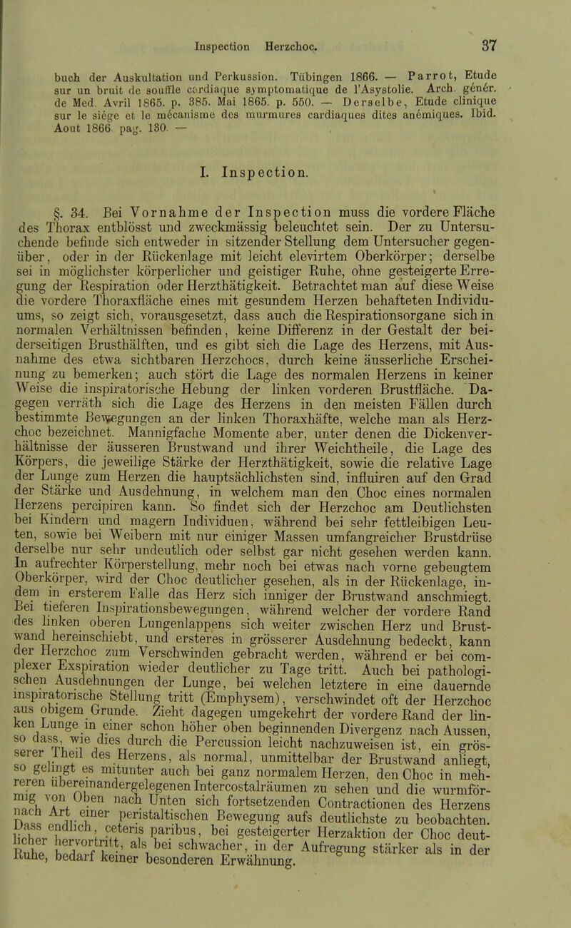 i i Inspection Herzchoc. 37 buch der Auskultation und Perkussion. Tübingen 1866. — Parrot, Etüde sur un bruit de soulTle ctirdiaque symptonmtique de l'Asystolie. Arch. gen6r. de Med. Avril 1865. p. 385. Mai 1865. p. 550. — Derselbe, Etüde clinique sur le siege et le nidcanisme des murmures cardiaques dites anemiques. Ibid. Aout 1866. pag. 130. — 1. Inspection. §. 34. Bei Vornahme der Inspection muss die vordere Fläche des l'liorax entblösst und zweckmässig beleuchtet sein. Der zu Untersu- chende befinde sich entweder in sitzender Stellung dem Untersucher gegen- über, oder in der Rückenlage mit leicht elevirtem Oberkörper; derselbe sei in möglichster körperlicher und geistiger Ruhe, ohne gesteigerte Erre- gung der Respiration oder Herzthätigkeit. Betrachtet man auf diese Weise die vordere Thoraxfläche eines mit gesundem Herzen behafteten Individu- ums, so zeigt sich, vorausgesetzt, dass auch die Respirationsorgane sich in normalen Verhältnissen befinden, keine Difierenz in der Gestalt der bei- derseitigen Brusthälften, und es gibt sich die Lage des Herzens, mit Aus- nahme des etwa sichtbaren Herzchocs, durch keine äusserliche Erschei- nung zu bemerken; auch stört die Lage des normalen Herzens in keiner Weise die inspiratorische Hebung der linken vorderen Brustfläche. Da- gegen verräth sich die Lage des Herzens in den meisten Fällen durch bestimmte Be\\»egungen an der linken Thoraxhäfte, welche man als Herz- choc bezeichnet. Mannigfache Momente aber, unter denen die Dickenver- hältnisse der äusseren Brustwand und ihrer Weichtheile, die Lage des Körpers, die jeweilige Stärke der Herzthätigkeit, sowie die relative Lage der Lunge zum Herzen die hauptsächlichsten sind, influiren auf den Grad der Stärke und Ausdehnung, in welchem man den Choc eines normalen Herzens percipiren kann. So findet sich der Herzchoc am Deutlichsten bei Kindern und magern Individuen, während bei sehr fettleibigen Leu- ten, sowie bei Weibern mit nur einiger Massen umfangreicher Brustdrüse derselbe nur sehr undeutlich oder selbst gar nicht gesehen werden kann. In aufrechter Körperstellung, mehr noch bei etwas nach vorne gebeugtem Oberkörper, wird der Choc deutlicher gesehen, als in der Rückenlage, in- dem m ersterem Falle das Herz sich inniger der Brustwand anschmiegt. Bei tieferen Inspirationsbewegungen, während welcher der vordere Rand des linken oberen Lungenlappens sich weiter zwischen Herz und Brust- wand hereinschiebt, und ersteres in grösserer Ausdehnung bedeckt, kann der Herzchoc zum Verschwinden gebracht werden, während er bei com- plexer Exspiration wieder deutlicher zu Tage tritt. Auch bei pathologi- schen Ausdehnungen der Lunge, bei welchen letztere in eine dauernde inspiratorische Stellung tritt (Emphysem), verschwindet oft der Herzchoc aus obigem Grunde. Zieht dagegen umgekehrt der vordere Rand der Hn- üen Lunge in einer schon höher oben beginnenden Divergenz nach Aussen, so dass wie dies durch die Percussion leicht nachzuweisen ist, ein grös- serer l heil des Herzens, als normal, unmittelbar der Brustwand anliegt, so gelingt es mitunter auch bei ganz normalem Herzen, den Choc in meh- reren ubereinandergelegenen Intercostalräumen zu sehen und die wurmför- fofi, 'T. ■ ^^ ^^'^^^ '^^^^ fortsetzenden Contractionen des Herzens D«^. .n'^ii,-^^'' Pe^istaltischen Bewegung aufs deutlichste zu beobachten, lirbpr ho! ; 'f.^f V^nhus, bei gesteigerter Herzaktion der Choc deut- PuhP ifL ff^-' ^\^^' schwacher, in der Aufregung stärker als in der liuhe, bedarf keiner besonderen Erwähnung.