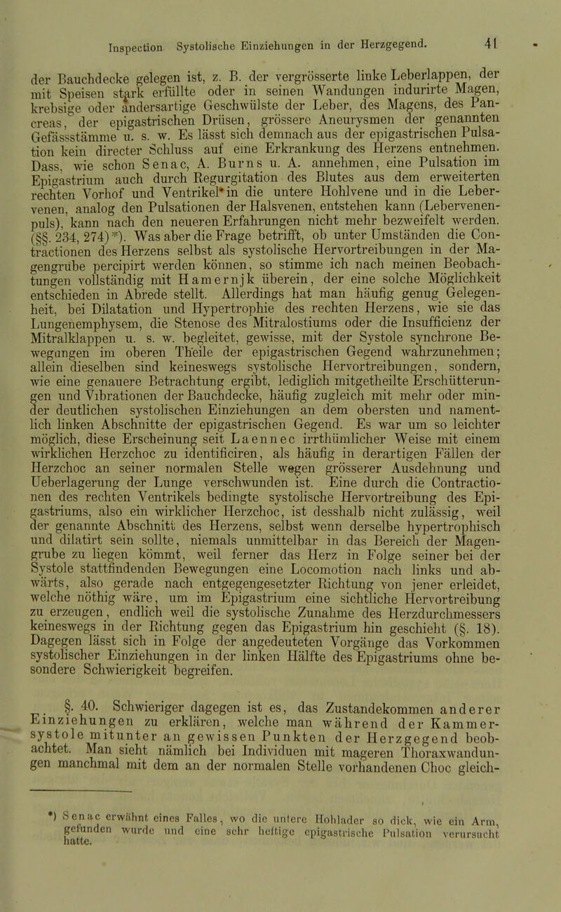 der Bauchdecke gelegen ist, z. B. der vergrösserte linke Leberlappen, der mit Speisen stark erfüllte oder in seinen Wandungen indurirte Magen, krebsige oder andersartige Geschwülste der Leber, des Magens, des Pan- creas, der epigastrischen Drüsen, grössere Aneurysmen der genannten Gefässstämme u. s. w. Es lässt sich demnach aus der epigastrischen Pulsa- tion kein directer Schluss auf eine Erkrankung des Herzens entnehmen. Dass, wie schon Senac, A. Bums u. A. annehmen, eine Pulsation im Epigastrium auch durch Regurgitation des Blutes aus dem erweiterten rechten Vorhof und Ventrikel* in die untere Hohlvene und in die Leber- venen, analog den Pulsationen der Halsvenen, entstehen kann (Lebervenen- puls), kann nach den neueren Erfahrungen nicht mehr bezweifelt werden. (§§. 234, 274) *). Was aber die Frage betrifft, ob unter Umständen die Con- tractlonen des Herzens selbst als systolische Hervortreibungen in der Ma- gengrübe percipirt werden können, so stimme ich nach meinen Beobach- tungen vollständig mit Hamernjk überein, der eine solche Möglichkeit entschieden in Abrede stellt. Allerdings hat man häufig genug Gelegen- heit, bei Dilatation und Hypertrophie des rechten Herzens, wie sie das Lungenemphysem, die Stenose des Mitralostiums oder die Insufficienz der Mitralklappen u. s. w. begleitet, gewisse, mit der Systole synchrone Be- wegangen im oberen Th'eile der epigastrischen Gegend wahrzunehmen; allein dieselben sind keineswegs systolische Hervortreibungen, sondern, wie eine genauere Betrachtung ergibt, lediglich mitgetheilte Erschütterun- gen und Vlbrationen der Bauchdecke, häufig zugleich mit mehr oder min- der deutlichen systolischen Einziehungen an dem obersten und nament- lich linken Abschnitte der epigastrischen Gegend. Es war um so leichter möglich, diese Erscheinung seit Laennec irrthümlicher Weise mit einem wirkhchen Herzchoc zu identificiren, als häufig in derartigen Fällen der Herzchoc an seiner normalen Stelle wegen grösserer Ausdehnung und Ueberlagerung der Lunge verschwunden ist. Eine durch die Contractio- nen des rechten Ventrikels bedingte systolische Hervortreibung des Epi- gastriums, also ein wirklicher Herzchoc, ist desshalb nicht zulässig, weil der genannte Abschnitt des Herzens, selbst wenn derselbe hypertrophisch und diiatirt sein sollte, niemals unmittelbar in das Bereich der Magen- grube zu liegen kömmt, weil ferner das Herz in Folge seiner bei der Systole stattfindenden Bewegungen eine Locomotion nach links und ab- wärts, also gerade nach entgegengesetzter Richtung von jener erleidet, welche nöthig wäre, um im Epigastrium eine sichtliche Hervortreibung zu_erzeugen, endlich weil die systolische Zunahme des Herzdurchmessers keineswegs in der Richtung gegen das Epigastrium hin geschieht (§. 18). Dagegen lässt sich in Folge der angedeuteten Vorgänge das Vorkommen systolischer Einziehungen in der linken Hälfte des Epigastriums ohne be- sondere Schwierigkeit begreifen. §. 40. Schwieriger dagegen ist es, das Zustandekommen anderer Einziehungen zu erklären, welche man während der Kammer- systole mitunter an gewissen Punkten der Herzgegend beob- achtet. Man sieht nämlich bei Individuen mit mageren Thoraxwandun- gen manchmal mit dem an der normalen Stelle vorhandenen Choc gleich- Senac erwähnt eines Falles, wo die unlere Holiladcr so dick, wie ein Arm, gefunden wurde und eine sehr heftige cpigustrische Pulsation verursacht hatte.