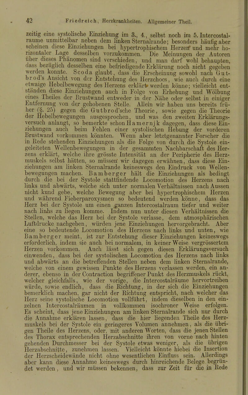 zeitig eine systolische Einziehung im 3., 4., selbst noch im 5. Intercostal- raiime unmittelbar neben dem linken Sternalrande; besonders häufig aber Schemen diese Einziehungen bei hypertrophischem Herzen' und mehr ho- rizontaler Lage desselben vorzukommen. Die Meinungen der Autoren über dieses Phcänomen sind verschieden, und man darf wohl behaupten, dass bezüglich desselben eine befriedigende Erklärung noch nicht gegeben werden konnte. Scoda glaubt, dass die Erscheinung sowohl nach Gut- brods Ansicht von der Entstehung des Herzchocs, wie auch durch eine etwaige Hebelbewegung des Herzens erldärt^ werden könne; vielleicht ent- ständen diese Einziehungen auch in Folge von Erhebung und Wölbung eines Theiles der Brustwand entweder in der Nähe oder selbst in einiger Entfernung von der gehobenen Stelle. Allein wir haben uns bereits frü- her (§. 25) gegen die Gutbrod'sche Theorie, sowie gegen die Theorie der Hebelbewegungen ausgesprochen, und was den zweiten Erklärungs- versuch anlangt, so bemerkte schon Hamern] k dagegen, dass diese Ein- ziehungen auch beim Fehlen einer systolischen Hebung der vorderen Brustwand vorkommen könnten. Wenn aber letztgenannter Forscher die in Rede stehenden Einziehungen als die Folge von durch die Systole ein- geleiteten Wellenbewegungen in der gesammten Nachbarschaft des Her- zens erklärt, welche ihre grösste Intensität an der Peripherie des Herz- muskels selbst hätten, so müssetf wir dagegen erwähnen, dass diese Ein- ziehungen am linken Sternalrande keineswegs den Eindruck von Wellen- bewegungen machen. Bamberger hält die Einziehungen als bedingt durch die bei der Systole stattfindende Locomotion des Herzens nach links und abwärts, welche sich unter normalen Verhältnissen nach Aussen nicht kund gebe, welche Bewegung aber bei hypertrophischem Herzen und während Fieberparoxysmen so bedeutend werden könne, dass das Herz bei der Systole um einen ^ganzen Intercostalraum tiefer und weiter nach linhs zu liegen komme. Indem nun unter diesen Verhältnissen die Stellen, welche das Herz bei der Systole verlasse, dem atmosphärischen Luftdrucke nachgeben, würden jene Einziehungen hervorgebracht. Aber eine so bedeutende Locomotion des Herzens nach links und unten, \ne Bamberger meint, ist zur Entstehung dieser Einziehungen keineswegs erforderlich, indem sie auch bei normalem, in keiner Weise vergrössertem Herzen vorkommen. Auch lässt sich gegen diesen Erklärungsversuch einwenden, dass bei der systolischen Locomotion des Herzens nach links und abwärts an die betreffenden Stellen neben dem linken Sternalrande, welche von einem gewissen Punkte des Herzens verlassen werden, ein an- derer, ebenso in der Contraction begriffener Punkt des Herzmuskels rückt, welcher gleichfalls, wie der vorige, die Intercostalräume hervortreiben würde, sowie endlich, dass die Richtung, in der sich die Einziehungen bemerklich machen, gar nicht der Richtung entspricht, nach welcher das Herz seine systolische Locomotion vollführt, indem dieselben in den ein- zelnen Intercostalräumen in vollkommen isochroner Weise erfolgen. Es scheint, dass jene Einziehungen am linken Sternalrande sich nur durch die Annahme erklären lassen, dass die hier liegenden Theile des Herz- muskels bei der Systole ein geringeres Volumen annehmen, als die übri- gen Theile des Herzens, oder, mit anderen Worten, dass die jenen Stellen des Thorax entsprechenden Herzabschnitte ihren von vorne nach hinten gehenden Durchmesser bei der Systole etwas weniger, als die übrigen Herzabschnitte, zunehmen lassen. Vielleicht könnte hiebei die Insertion der Herzscheidewände nicht ohne wesentlichen Einfluss sein. Allerdings aber kann diese Annahme keineswegs durch hinreichende Belege begrün- det werden , und wir müssen bekennen, dass zur Zeit für die in Rede