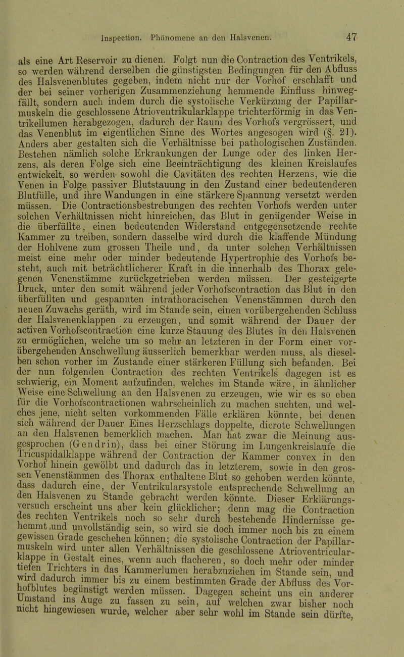 als eine Art Reservoir zu dienen. FoJgt nun die Contraction des Ventrikels, so werden während derselben die günstigsten Bedingungen für den Abfluss des Halsvenenblutes gegeben, indem nicht nur der Vorhof erschlafft und der bei seiner vorherigen Zusammeiiziehung hemmende Einfluss hinweg- fällt, sondern auch indem durch die systolische Verkürzung der Papillar- muskeln die geschlossene Atrioventrikularklappe trichterförmig in das Ven- trikellumen herabgezogen, dadurch der Raum des Vorhofs vergrössert, und das Venenblut im eigentlichen Sinne des Wortes angesogen wird (§. 21). Anders aber gestalten sich die Verhältnisse bei pathologischen Zuständen. Bestehen nämlich solche Erkrankungen der Lunge oder des linken Her- zens, als deren Folge sich eine Beeinträchtigung des kleinen Kreislaufes entwickelt, so werden sowohl die Cavitäten des rechten Herzens, wie die Venen in Folge passiver Blutstauung in den Zustand einer bedeutenderen Blutfülle, und ihre Wandungen in eine stärkere Sj^annung versetzt werden müssen. Die Contractionsbestrebungen des rechten Vorhofs werden unter solchen Verhältnissen nicht hinreichen, das Blut in genügender Weise in die überfüllte, einen bedeutenden Widerstand entgegensetzende rechte Kammer zu treiben, sondern dasselbe wird durch die klaffende Mündung der Hohlvene zum grossen Theile und, da unter solchen Verhältnissen meist eine mehr oder minder bedeutende Hypertrophie des Vorhofs be- steht, auch mit beträchtlicherer Kraft in die innerhalb des Thorax gele- genen Venenstämme zurückgetrieben werden müssen. Der gesteigerte Druck, unter den somit während jeder Vorhofscontraction das Blut in den überfüllten und gespannten intrathoracischen Venenstämmen durch den neuen Zuwachs geräth, wird im Stande sein, einen vorübergehenden Schluss der Halsvenenklappen zu erzeugen, und somit während der Dauer der activen Vorhofscontraction eine kurze Stauung des Blutes in den Halsvenen zu ermöglichen, welche um so mehr an letzteren in der Form einer vor- übergehenden Anschwellung äusserlich bemerkbar werden muss, als diesel- ben schon vorher im Zustande einer stärkeren Füllung sich befanden. Bei der nun folgenden Contraction des rechten Ventrikels dagegen ist es schwierig, ein Moment aufzufinden, welches im Stande wäre, in ähnlicher Weise eine Schwellung an den Halsvenen zu erzeugen, wie wir es so eben für die Vorhofscontractionen wahrscheinlich zu machen suchten, und wel- ches jene, nicht selten vorkommenden Fälle erklären könnte, bei denen sich während der Dauer Eines Herzschlags doppelte, dicrote Schwellungen an den Halsvenen bemerkhch machen. Man hat zwar die Meinung aus- gesprochen (Gendrin), dass bei einer Störung im Lungenkreislaufe die Tncuspidalklappe während der Contraction der Kammer convex in den Vorhof hinein gewölbt und dadurch das in letzlerem, sowie in den gros- sen Venenstämmen des Thorax enthaltene Blut so gehoben werden könnte, dass dadurch eine, der Ventrikularsystole entsprechende Schwellung aii den Haisvenen zu Stande gebracht werden könnte. Dieser Erklärungs- versuch erscheint uns aber kein glücklicher; denn mag die Contraction des rechten Ventrikels noch so sehr durch bestehende Hindernisse ge- hemmt .und unvoUständig sein, so wird sie doch immer noch bis zu einem gewissen Grade geschehen können; die systoHsche Contraction der Papillar- muskeln wird unter allen Verhältnissen die geschlossene Atrioventricular- Kiappe in Gestalt eines, wenn auch flacheren, so doch mehr oder minder iieien irichters in das Kammerlumen herabzuziehen im Stande sein, und wird dadurch immer bis zu einem bestimmten Grade der Abfluss des Vor- hot blutes begünstigt werden müssen. Dagegen scheint uns ein anderer umstancl ins Auge zu fassen zu sein, auf welchen zwar bisher noch nicht hingewiesen wurde, welcher aber sehr wolü im Stande sein dürfte