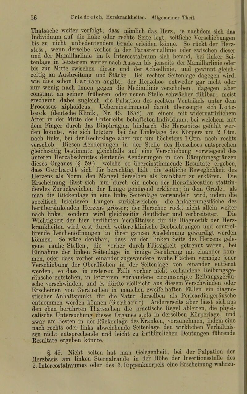 Thatsache weiter verfolgt, dass nämlich das Herz, je nachdem sich das Individuum auf die linke oder rechte Seite legt, seitliche Verschiebungen bis zu nicht unbedeutendem Grade erleiden könne. So rückt der Herz- stoss, wenn derselbe vorher in der ParaSternallinie oder zwischen dieser und der Mamillarlinie im 5. Intercostalraum sich befand, bei linker Sei- tenlage in letzterem weiter nach Aussen bis jenseits der Mamillarlinie oder bis zur Mitte zwischen dieser und der Achsellinie, und gewinnt gleich- zeitig an Ausbreitung und Stärke. Bei rechter Seitenlage dagegen wird, wie dies schon Latham angibt, der Herzchoc entweder gar nicht oder nur wenig nach Innen gegen die Medianlinie verschoben, dagegen aber constant an seiner früheren oder neuen Stelle schwächer fühlbar; meist erscheint dabei zugleich die Pulsation des rechten Ventrikels unter dem Processus xiphoideus. Uebereinstimmend damit überzeugte sich Lotz- beck (deutsche Klinik, Nr. 45. 1858) an einem mit widernatürlichem After in der Mitte des Ünterleibs behafteten Individuum, bei welchem mit dem Finger durch das Diaphragma hindurch die Herzspitze gefühlt wer- den konnte, wie sich letztere bei der Linkslage des Körpers um 2 Ctm. nach links, bei der Rechtslage aber nur um höchstens 1 Ctm. nach rechts verschob. Diesen Aenderungen in der Stelle des Herzchocs entsprechen gleichzeitig bestimmte, gleichfalls auf eine Verschiebung vorwiegend des unteren Herzabschnittes deutende Aenderungen in den Dämpfungsgränzen dieses Organes (§. 59.), welche so übereinstimmende Resultate ergeben, dass Gerhardt sich für berechtigt hält, die seithche Beweglichkeit des Herzens als Norm, den Mangel derselben als krankhaft zu erklären. Die Erscheinung lässt sich nur durch ein neben der Herzdislocation stattfin- dendes Zurückweichen der Lunge genügend erklären; in dem Grade, als man die Rückenlage in eine linke Seitenlage verwandelt, wird, indem die specifisch leichteren Lungen zurückweichen, die Anlagerungsfläche des herübersinkenden Herzens grösser; der Herzchoc rückt nicht allein weiter nach links, sondern wird gleichzeitig deutlicher und verbreiteter. Die Wichtigkeit der hier berührten Verhältnisse für die Diagnostik der Herz- krankheiten wird erst durch weitere klinische Beobachtungen und control- lirende Leichenöffnungen in ihrer ganzen Ausdehnung gewürdigt werden können. So wäre denkbar, dass an der linken Seite des Herzens gele- gene rauhe Stellen, die vorher durch Flüssigkeit getrennt waren, bei Einnahme der linken Seitenlage in innige Berührung mit einander kom- men, oder dass vorher einander zugewendete rauhe Flächen vermöge jener Verschiebung der Oberflächen in der Seitenlage von einander entfernt werden, so dass in ersterem Falle vorher nicht vorhandene Reibungsge- räusche entstehen, in letzterem vorhandene circumscripte Reibungsgeräu- sche verschwinden, und es dürfte vielleicht aus diesem Verschwinden oder Erscheinen von Geräuschen in manchen zweifelhaften Fällen ein diagno- stischer Anhaltspunkt für die Natur derselben als Pericardialgeräusche entnommen werden können (Gerhardt). Andererseits aber lässt sich aus den eben berührten Thatsachen die practische Regel ableiten, die physi- calische Untersuchung dieses Organes stets in derselben Körperlage, und zwar am Besten in der Rückenlage des Kranken, vorzunehmen, indem eine nach rechts oder links abweichende Seitenlage den wirldichen Verhältnis- sen nicht entsprechende und leicht zu irrthümlichen Deutungen führende Resultate ergeben könnte. §. 49. Nicht selten hat man Gelegenheit, bei der Palpation der Herzbasis am linken Sternalrande in der Höhe der Insertionsstelle des 2. Intercostalraumes oder des 3. Rippenknorpels eine Erscheinung wahrzu-