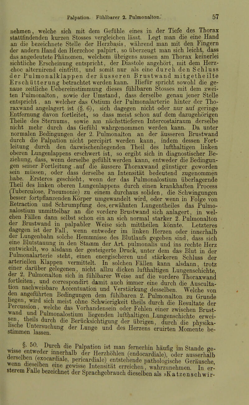 nehmen, welche sich mit dem Gefühle eines in der Tiefe des Thorax stattfindenden kurzen Stosses vergleichen lässt. Legt man die eine Hand an die bezeichnete Stelle der Herzbasis, während man mit den Fingern der andern Hand den Herzchoc palpirt, so überzeugt man sich leicht, dass das angedeutete Phänomen, welchem übrigens aussen am Thorax keinerlei sichtliche Erscheinung entspricht, der Diastole angehört, mit dem Herz- choc alternirend eintritt, und somit nur als eine durch den Schluss der Pulmonalklappen der äusseren Brustwand mitgetheilte Erschütterung betrachtet werden kann. Hiefür spricht sowohl die ge- naue zeitliche Uebereinstimmung dieses fühlbaren Stosses mit dem zwei- ten Pulmonalton, sowie der Umstand, dass derselbe genau jener Stelle entspricht, an welcher das Ostium der Pulmonalarterie hinter der Tho- raxwand angelagert ist (§. 6), sich dagegen nicht oder nur auf geringe Entfernung davon fortleitet, so dass meist schon auf dem dazugehörigen Theile des Sternums, sowie am nächsttieferen Intercostairaum derselbe nicht mehr durch das Gefühl wahrgenommen werden kann. Da unter normalen Bedingungen der 2. Pulmonalton an der äusseren Brustwand durch die Palpation nicht percipirt werden kann, indem dessen Fort- leitung durch den dazwischenliegenden Theil des lufthaltigen linken oberen Lungenlappens erschwert ist, so ergibt sich in diagnostischer Be- ziehung, dass, wenn derselbe gefühlt werden kann, entweder die Bedingun- gen seiner Fortleitung ,auf die äussere Thoraxwand günstiger geworden sein müssen, oder dass derselbe an Intensität bedeutend zugenommen habe. Ersteres geschieht, wenn der das Pulmonalostium überlagernde Theil des linken oberen Lungenlappens durch einen krankhaften Process (Tuberculose, Pneumonie) zu einem durchaus soliden, die Schwingungen besser fortpflanzenden Körper umgewandelt wird, oder wenn in Folge von Eetraction und Schrumpfung des, erwähnten Lungentheiles das Pulmo- nalostium unmittelbar an die vordere Brustwand sich anlagert, in wel- chen Fällen dann selbst schon ein an sich normal starker 2. Pulmonalton der Brustwand in palpabler Weise sich mittheilen könnte. Letzteres dagegen ist der Fall, wenn entweder im linken Herzen oder innerhalb der Lungenbahn solche Hemmnisse des Blutlaufs gegeben sind, dass sich eme Blutstauung in den Stamm der Art. pulmonalis und ins rechte Herz entwickelt, wo alsdann der gesteigerte Druck, unter dem das Blut in der Puhnonalarterie steht, einen energischeren und stärkeren Schluss der arteneilen Klappen vermittelt. In solchen Fällen kann alsdann, trotz emer darüber gelegenen, nicht allzu dicken lufthaltigen Lungenschichte, der 2 Puhnonalton sich in fühlbarer Weise auf die vordere Thoraxwand lortleiten, und correspondirt damit auch immer eine durch die Ausculta- tion nachweisbare Accentuation und Verstärkung desselben. Welche von den angeführten Bedingungen dem fühlbaren 2. Pulmonalton zu Grunde üegen, wird sich meist ohne Schwierigkeit theils durch die Resultate der rercussion, welche das Vorhandensein oder Fehlen einer zwischen Brust- Tp? +wr Y™»alostium liegenden lufthaltigen Lungenschichte erwei- &P TTnL S die Berücksichtigung der übrigen, durch die physika- äimmen lasset''''^ ^^^ '''' Momente be- wk«P Lf^*.^ ^^'^ die Palpation ist man fernerhin häufig im Stande ge- de elbPn rptn' 'T^^^^^ Herzhöhlen (endocardiale), oder ausserhflb wenn rhP.pfhp P^^^^E^^^^ß). entstehende pathologische Geräusche, rtPrpVFali k ''f ^^V^'^ Intensität erreichen, wahrzunehmen. In er- sterem Falle bezeichnet der Sprachgebrauch dieselben als «Katzenschwir-