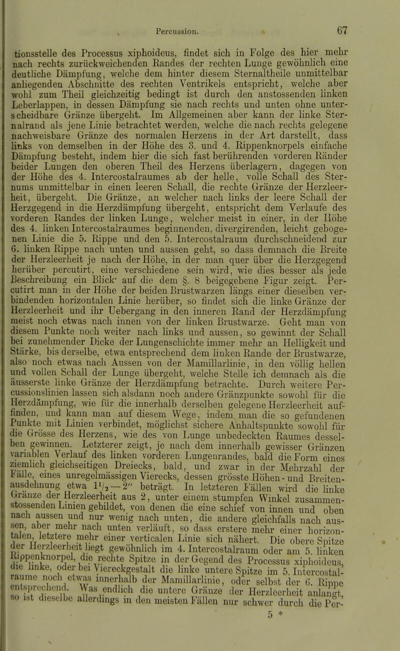 tionsstelle des Processus xiphoideus, findet sich in Folge des hier mehr nach rechts zurückweichenden Randes der rechten Lunge gewöhnlich eine deutliche Dämpfung, welche dem hinter diesem Sternaltheile unmittelbar anliegenden Abschnitte des rechten Ventrikels entspricht, welche aber wohl zum Theil gleichzeitig bedingt ist durch den anstossenden linken Leberlappen, in dessen Dämpfung sie nach rechts und unten ohne unter- scheidbare Gränze übergeht. Im Allgemeinen aber kann der linke Ster- nalrand als jene Linie betrachtet werden, welche die nach rechts gelegene nachweisbare Gränze des normalen Herzens in der Art darstellt, dass links von demselben in der Höhe des 3. und 4. Rippenknorpels einfache Dämpfung besteht, indem hier die sich fast berührenden vorderen Ränder beider Lungen den oberen Theil des Herzens überlagern, dagegen von der Höhe des 4. Intercostalraumes ab der helle, volle Schall des Ster- nums unmittelbar in einen leeren Schall, die rechte Gränze der Herzleer- heit, übergeht. Die Gränze, an welcher nach links der leere Schall der Herzgegend in die Herzdämpfung übergeht, entspricht dem Verlaufe des vorderen Randes der linken Lunge, welcher meist in einer, in der Höhe des 4. linken Intercostalraumes beginnenden, divergirenden, leicht geboge- nen Linie die 5. Rippe und den 5. Intercostalraum durchschneidend zur 6. linken Rippe nach unten und aussen geht, so dass demnach die Breite der Herzleerheit je nach der Höhe, in der man quer über die Herzgegend herüber percutirt, eine verschiedene sein wird, wie dies besser als jede Beschreibung ein Blick' auf die dem §. 8 beigegebene Figur zeigt. Per- cutirt man in der Höhe der beiden Brustwarzen längs einer dieselben ver- bindenden horizontalen Linie herüber, so findet sich die linke Gränze der Herzleerheit und ihr Uebergang in den inneren Rand der Herzdämpfung meist noch etwas nach innen von der linken Brustwarze. Geht man von diesem Punkte noch weiter nach links und aussen, so gewinnt der Schall bei zunehmender Dicke der Lungenschichte immer mehr an Helligkeit und Stärke, bis derselbe, etwa entsprechend dem linken Rande der Brustwarze, also noch etwas nach Aussen von der Mamillarlinie, in den völlig hellen und vollen Schall der Lunge übergeht, welche Stelle ich demnach als die äusserste Imke Gränze der Herzdämpfung betrachte. Durch weitere Per- cussionslmien lassen sich alsdann noch andere Gränzpunkte sowohl für die Herzdämpfung, wie für die innerhalb derselben gelegene Herzleerheit auf- finden, und kann man auf diesem Wege , indem man die so gefundenen Punkte mit Linien verbindet, möglichst sichere Anhaltspunkte sowohl für die Grösse des Herzens, wie des von Lunge unbedeckten Raumes dessel- ben gewmnen. Letzterer zeigt, je nach dem innerhalb gewisser Gränzen variablen Verlauf des linken vorderen Lungenrandes, bald die Form eines ziemlich gleichseitigen Dreiecks, bald, und zwar in der Mehrzahl der i alle eines unregelmässigen Vierecks, dessen grösste Höhen - und Breiten- ausdehnung etwa IV2 —2 beträgt. In letzteren Fällen wird die linke Granze der Herzleerheit aus 2, unter einem stumpfen Winkel zusammen- stossenden Linien gebildet, von denen die eine schief von innen und oben nach aussen und nur wenig nach unten, die andere gleichfalls nach aus- sen, aber mehr nach unten verläuft, so dass erstere mehr einer horizon- talen letztere mehr einer verticalen Linie sich nähert. Die obere Sijitze der Herzleerheit hegt gewöhnlich im 4. Intercostalraum oder am 5 linken Rippenknorpel, die rechte Spitze in der Gegend des Processus xiphoideus, die linke, oder bei yiereckgestalt die linke untere Spitze im 5. Intercostal- ITZl T\ ''S^/^ Mamillarlinie, oder selbst der G. Rippe «o Jii'T * ^^^.^^dhch die untere Gränze der Herzleerheit anlangt, 80 ist dieselbe allerdings in den meisten Fällen nur schwer durch die P?r-