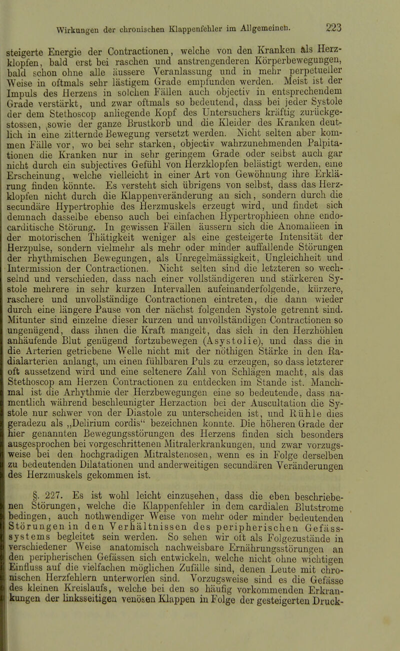 steigerte Energie der Contractionen, welche von den Kranken als Herz- klopfen, bald erst bei raschen und anstrengenderen Körperbewegungen, bald schon ohne alle äussere Veranlassung und in mehr perpetueller Weise in oftmals sehr lästigem Grade empfunden werden. Meist ist der Impuls des Herzens in solchen Fällen auch objectiv in entsprechendem Grade verstärkt, und zwar oftmals so bedeutend, dass bei jeder Systole der dem Stethoscop anliegende Kopf des Untersuchers kräftig zurückge- stossen, ^sowie der ganze Brustkorb und die Kleider des Kranken deut- lich in eine zitternde Bewegung versetzt werden. Nicht selten aber kom- men Fälle vor, wo bei sehr starken, objectiv wahrzunehmenden Palpita- tionen die Kranken nur in sehr geringem Grade oder selbst auch gar nicht durch ein subjectives Gefühl von Herzklopfen belästigt werden, eme Erscheinung, welche vielleicht in einer Art von Gewöhnung ihre Erklä- rung finden könnte. Es versteht sich übrigens von selbst, dass das Herz- klopfen nicht durch die Klappenveränderung an sich, sondern durch die secundäre Hypertrophie des Herzmuskels erzeugt wird, und findet sich demnach dasselbe ebenso auch bei einfachen Hypertrophieen ohne endo- carditische Störung. In gewissen Fällen äussern sich die Anomaüeen in der motorischen Thätigkeit weniger als eine gesteigerte Intensität der Herzpulse, sondern vielmehr als mehr oder minder auffallende Störungen der rhythmischen Bewegungen, als Unregelmässigkeit, Ungleichheit und Intermission der Contractionen. Nicht selten sind die letzteren so wech- selnd und verschieden, dass nach einer vollständigeren und stärkeren Sy- stole mehrere in sehr kurzen Intervallen aufeinanderfolgende, kürzere, raschere und unvollständige Contractionen eintreten, die dann wieder durch eine längere Pause von der nächst folgenden Systole getrennt sind. Mitunter sind einzelne dieser kurzen und unvollständigen Contractionen so ungenügend, dass ihnen die Kraft mangelt, das sich in den Herzhöhlea anhäufende Blut genügend fortzubewegen (Asystolie), und dass die in die Arterien getriebene Welle nicht mit der nöthigen Stärke in den Ka- dialarterien anlangt, um einen fühlbaren Puls zu erzeugen, so dass letzterer oft aussetzend wird und eine seltenere Zahl von Schlägen macht, als das Stethoscop am Herzen Contractionen zu entdecken im Stande ist. Manch- mal ist die Arhythmie der Herzbewegungen eine so bedeutende, dass na- mentlich während beschleunigter Herzaction bei der Auscultation die Sy- stole nur schwer von der Diastole zu unterscheiden ist, und Rühle dies geradezu als „Delirium cordis bezeichnen konnte. Die höheren Grade der hier genannten Bewegungsstörungen des Herzens finden sich besonders ausgesprochen bei vorgeschrittenen Mitralerkrankungen, und zwar vorzugs- weise bei den hochgradigen Mitralstenosen, wenn es in Folge derselben zu bedeutenden Dilatationen und anderweitigen secundären Veränderungen des Herzmuskels gekommen ist. §. 227. Es ist wohl leicht einzusehen, dass die eben beschriebe- nen Störungen, welche die Klappenfehler in dem cardialen Blutstrome bedingen, auch nothwendiger Weise von mehr oder minder bedeutenden Störungen in den Verhältnissen des peripherischen Gefäss- systems begleitet sein werden. So sehen wir oft als Folgezustände in verschiedener Weise anatomisch nachweisbare Ernährungsstörungen an den peripherischen Gefässen sich entwickeln, welche nicht ohne wichtigen Einfluss auf die vielfachen möglichen Zufälle sind, denen Leute mit chro- nischen Herzfehlern unterworfen sind. Vorzugsweise sind es die Gefässe des kleinen Kreislaufs, welche bei den so häufig vorkommenden Erkran- kungen der linksseitigen venösen Klappen in Folge der gesteigerten Druck-