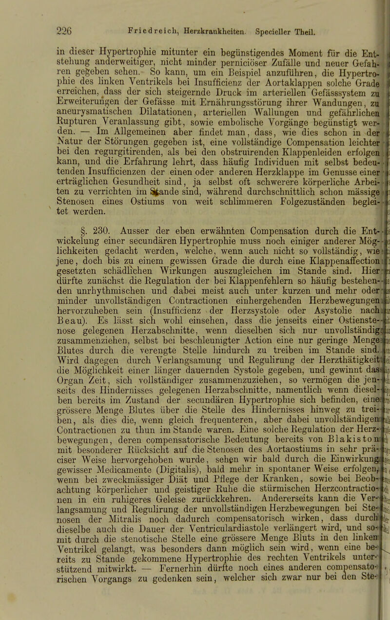 in dieser Hypertrophie mitunter ein begünstigendes Moment für die Ent- stehung anderweitiger, nicht minder perniciöser Zufälle und neuer Gefah- ren gegeben sehen. So kann, um ein Beispiel anzuführen, die Hypertro- phie des hnken Ventrikels bei Insufficienz der Aortaklappen solche Grade erreichen, ^dass der sich steigernde Druck im arteriellen Gefässsystem zu Erweiterungen der Gefässe mit Ernährungsstörung ihrer Wandungen, zu aneurysmatischen Dilatationen, arteriellen Wallungen und gefährlichea*| Kupturen Veranlassung gibt, sowie embolische Vorgänge begünstigt wer- -I den. — Im Allgemeinen aber findet man, dass, wie dies schon in der'l Natur der Störungen gegeben ist, eine vollständige Compensation leichter r'I bei den regurgitirenden, als bei den obstruirenden Klappenleiden erfolgenil kann, und die Erfahrung lehrt, dass häufig Individuen mit selbst bedeu-[i tenden Insufficienzen der einen oder anderen Herzklappe im Genüsse einer rl erträglichen Gesundheit sind, ja selbst oft schwerere körperliche Arbei-v| ten zu verrichten im Stande sind, während durchschnittlich schon mässige«i Stenosen eines Ostiums von weit schlimmeren Folgezuständen beglei--l) tet werden. ^fe §. 230. Ausser der eben erwähnten Compensation durch die Ent--|i£ Wickelung einer secundären Hypertrophie muss noch einiger anderer Mög--Iei lichkeiten gedacht werden, welche, wenn auch nicht so vollständig, wiest jene, doch bis zu einem gewissen Grade die durch eine Klappenafi'ectionitl gesetzten schädlichen Wirkungen auszugleichen im Stande sind. Hierrlj dürfte zunächst die Kegulation der bei Klappenfehlern so häufig bestehen-le den unrhythmischen und dabei meist auch unter kurzen und mehr oderrfc minder unvollständigen Contractionen einhergehenden Herzbewegungenilll hervorzuheben sein (Insufficienz - der Herzsystole oder Asystolie nachJar Beau). Es lässt sich wohl einsehen, dass die jenseits einer Ostienste--lit nose gelegenen Herzabschnitte, wenn dieselben sich nur unvollständig Jan zusammenziehen, selbst bei beschleunigter Action eine nur geringe Mengelie Blutes durch die verengte Stelle hindurch zu treiben im Stande sind. Jce Wird dagegen durch Verlangsamung und ReguHrung der Herzthätigkeitleil die Möglichkeit einer länger dauernden Systole gegeben, und gewinnt dasJäp Organ Zeit, sich vollständiger zusammenzuziehen, so vermögen die jen-Jeii seits des Hindernisses gelegenen Herzabschnitte, namentlich wenn diesel-Jspj ben bereits im Zustand der secundären Hypertrophie sich befinden, eineanii grössere Menge Blutes über die Stelle des Hindernisses hinweg zu trei-lnji ben, als dies die, wenn gleich frequenteren, aber dabei unvollständigenJalji Contractionen zu thun im Stande waren. Eine solche Regulation der Herz-Ipl bewegungen, deren compensatorische Bedeutung bereits A'on Blakistonldi mit besonderer Rücksicht auf die Stenosen des Aortaostiums in sehr prä-.Jijt ciser Weise hervorgehoben wurde, sehen wir bald durch die EinwirkungJsfB gewisser Medicamente (Digitalis), bald mehr in spontaner Weise erfolgenjln j wenn bei zweckmässiger Diät und Pflege der Kranken, sowie bei Beob-lznj achtung körperlicher und geistiger Ruhe die stürmischen Herzcontractioildi nen in ein ruhigeres Geleise zurückkehren. Andererseits kann die Ver^^ langsamung und ReguHrung der unvollständigen Herzbewegungen bei Ste-finsj, nosen der Mitralis noch dadurch compensatorisch wirken, dass durcWlief dieselbe auch die Dauer der Ventriculardiastole verlängert wird, und so-m^ mit durch die stenotische Stelle eine grössere Menge Bluts in den linkeml Ventrikel gelangt, was besonders dann möglich sein wird, wenn eine be-A reits zu Stande gekommene Hypertrophie des rechten Ventrikels unter-j stützend mitwirkt. — Fernerhin dürfte noch eines anderen compensato-j Tischen Vorgangs zu gedenken sein, welcher sich zwar nur bei den Ste-?l ,
