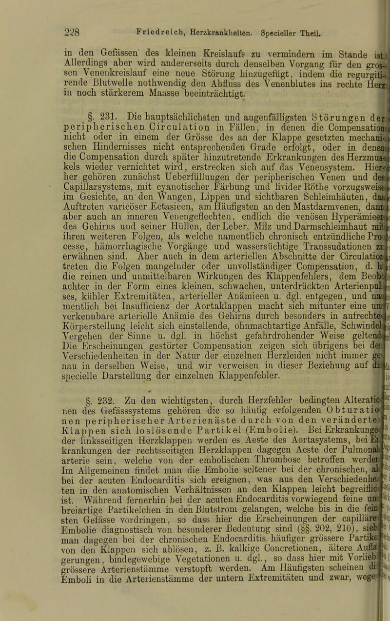 in den Gefässen des kleinen Kreislaufs zu vermindern im Stande ist Allerdings aber wird andererseits durch denselben Vorgang für den gros- sen Venenkreislauf eine neue Störung hinzugefügt, indem die regurgiti- rende Blutwelle nothwendig den Abfluss des Venenblutes ins rechte Herz in noch stärkerem Maasse beeinträchtigt. _ §. 231. Die hauptsächlichsten und augenfälligsten Störungen der peripherischen Circulation in Fällen, in denen die CompensatioD nicht oder in einem der Grösse des an der Klappe gesetzten mechani- schen Hindernisses nicht entsprechenden Grade erfolgt, oder in denea| die Compensation durch später hinzutretende Erkrankungen des HerzmiMl kels wieder vernichtet wird, erstrecken sich auf das Venensystem. Hienli her gehören zunächst Ueberfüllungen der peripherischen Venen und dem Capillarsystems, mit cyanotischer l^ärbung und livider Rothe vorzugsweisSI im Gesichte, anden Wangen, Lippen und sichtbaren Schleimhäuten, dalie Auftreten varicöser Ectasieen, am Häufigsten an den Mastdarmvenen, damn aber auch an inneren Venengeflechten, endlich die venösen HyperämieOTo des Gehirns und seiner Hüllen, der Leber, Milz und Darmschleimhaut mM] ihren weiteren Folgen, als welche namentlich chronisch entzündliche Pr(»e cesse, hämorrhagische Vorgänge und wassersüchtige Transsudationen zBg erwähnen sind. Aber auch in dem arteriellen Abschnitte der CirculatioMi treten die Folgen mangelnder oder unvollständiger Compensation, d. Imi die reinen und unmittelbaren Wirkungen des Klappenfehlers, dem Beoralli achter in der Form eines kleinen, schwachen, unterdrückten ArterienpTili|ei ses, kühler Extremitäten, arterieller Anämieen u. dgl. entgegen, und naJto mentlich bei Insufficienz der Aortaklappen macht sich mitunter eine mm] verkennbare arterielle Anämie des Gehirns durch besonders in aufrecht€Wer Körperstellung leicht sich einstellende, ohnmachtartige Anfälle, SchwindeiljD Vergehen der Sinne u. dgl. in höchst gefahrdrohender Weise geltend^] Die Erscheinungen gestörter Compensation zeigen sich übrigens bei deäT Verschiedenheiten in der Natur der einzelnen Herzleiden nicht immer gel nau in derselben Weise, und wir verweisen in dieser Beziehung auf dflja, specielle Darstellung der einzelnen Klappenfehler. |jio §. 232. Zu den wichtigsten, durch Herzfehler bedingten AlteratiM?' nen des Gefässsystems gehören die so häufig erfolgenden Obturatiöf® uen peripherischer Arterienäste durch von den veränderte»^ Klappen sich loslösende Partikel (Embolie). Bei Erki^ankungöJj^ der linksseitigen Herzklappen averden es Aeste des Aortasystems, bei Elf' krankungen der rechtsseitigen Herzklappen dagegen Aeste der Pulmona» arterie sein, welche von der emboUschen Thrombose betroffen werdeM Im Allgemeinen findet man die Embolie seltener bei der chronischen, aif:- bei der acuten Endocarditis sich ereignen, was aus den Verschiedenhö*j ten in den anatomischen Verhältnissen an den Klappen leicht begreiflicf^jä ist. Während fernerhin bei der acuten Endocarditis vorwiegend feine uiuJ^rli breiartige Partikeichen in den Blutstrom gelangen, welche bis in die feiaf pi sten Gelasse vordringen, so dass hier die Erscheinungen der capilläre-faeg Embolie diagnostisch von besonderer Bedeutung sind (§§. 202, 210), sieM* ( man dagegen bei der chronischen Endocarditis häufiger grössere Partikaj* von den Klappen sich ablösen, z. B. kallcige Concretionen, ältere AuflrfJ. gerungen, bindegewebige Vegetationen u. dgl., so dass hier mit yorlie«# l grössere Arterienstämme verstopft werden. Am Häufigsten Schemen awft(i Emboli in die Arterienstämme der untern Extremitäten und zwar, wegeji^i^
