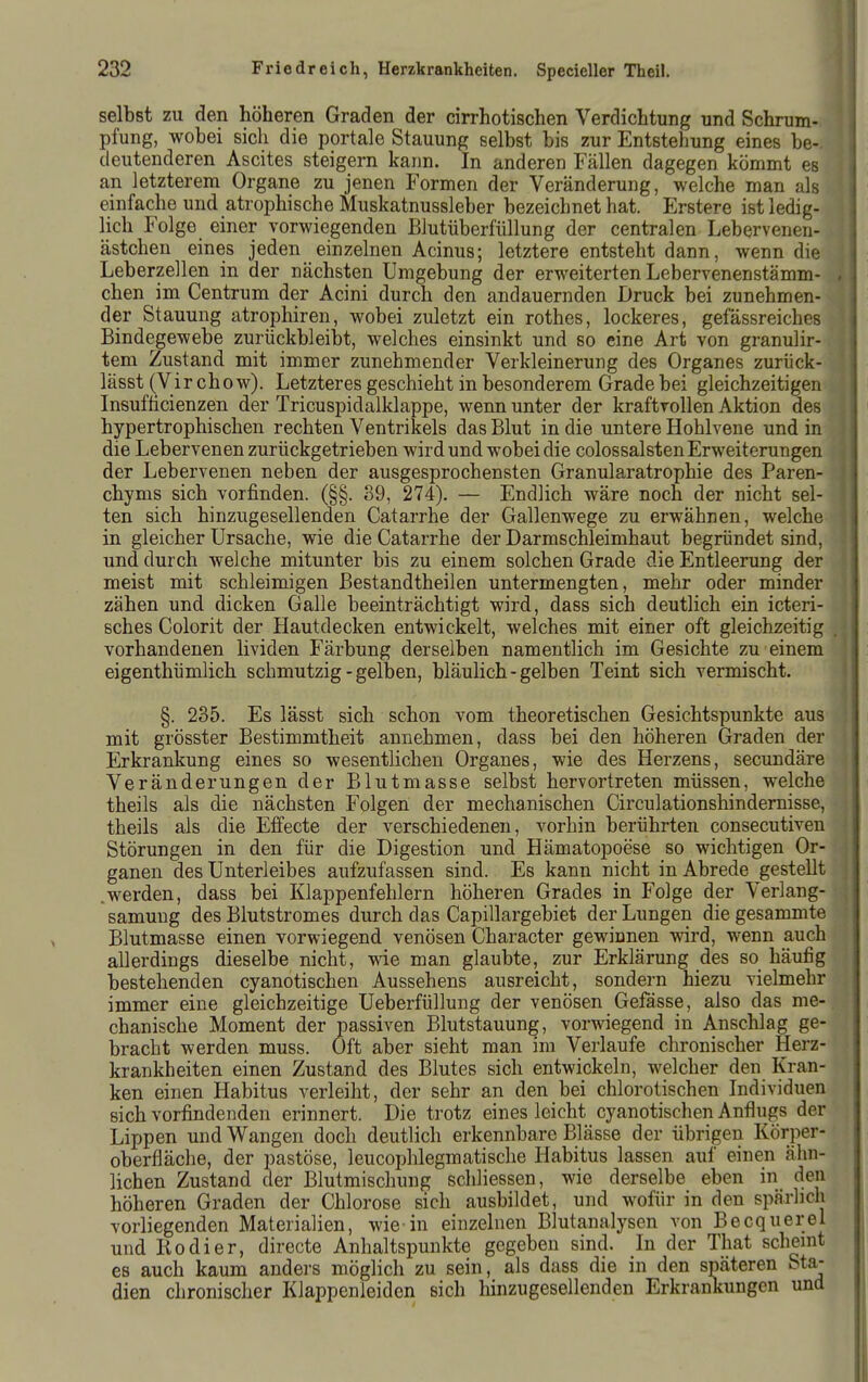 selbst zu den höheren Graden der cirrhotischen Verdichtung und Schrum- pfung, wobei sich die portale Stauung selbst bis zur Entstehung eines be-. deutenderen Ascites steigern kann. In anderen Fällen dagegen kömmt es an letzterem Organe zu jenen Formen der Veränderung, welche man als einfache und atrophische Muskatnussleber bezeichnet hat. Erstere ist ledig- lich Folge einer vorwiegenden Blutüberfüllung der centralen Lebervenen- ästchen eines jeden einzelnen Acinus; letztere entsteht dann, wenn die 1 Leberzellen in der nächsten Umgebung der erweiterten Lebervenenstämm- 4 eben im Centrum der Acini durch den andauernden Druck bei zunehmen- f der Stauung atrophiren, wobei zuletzt ein rothes, lockeres, gefässreiches Bindegewebe zurückbleibt, welches einsinkt und so eine Art von granulir-. tem Zustand mit immer zunehmender Verkleinerung des Organes zurück- lässt (Virchow). Letzteres geschieht in besonderem Grade bei gleichzeitigen Insufticienzen der Tricuspidalklappe, wenn unter der kraftvollen Aktion des hypertrophischen rechten Ventrikels das Blut in die untere Hohlvene und in die Lebervenen zurückgetrieben wird und wobei die colossalsten Erweiterungen der Lebervenen neben der ausgesprochensten Granularatrophie des Paren- chyms sich vorfinden. (§§. 89, 274). — Endlich wäre noch der nicht sel- ten sich hinzugesellenden Catarrhe der Gallenwege zu erwähnen, welche in gleicher Ursache, wie die Catarrhe der Darmschleimhaut begründet sind, und durch welche mitunter bis zu einem solchen Grade die Entleerung der meist mit schleimigen Bestandtheilen untermengten, mehr oder minder zähen und dicken Galle beeinträchtigt wird, dass sich deutlich ein icteri- sches Colorit der Hautdecken entwickelt, welches mit einer oft gleichzeitig vorhandenen lividen Färbung derselben namentlich im Gesichte zu einem eigenthümlich schmutzig - gelben, bläulich - gelben Teint sich vermischt. §. 235. Es lässt sich schon vom theoretischen Gesichtspunkte aus mit grösster Bestimmtheit annehmen, dass bei den höheren Graden der Erkrankung eines so wesentlichen Organes, wie des Herzens, secundäre Veränderungen der Blutmasse selbst hervortreten müssen, welche theils als die nächsten Folgen der mechanischen Circulationshindernisse, theils als die Effecte der verschiedenen, vorhin berührten consecutiven Störungen in den für die Digestion und Hämatopoese so wichtigen Or- ganen des Unterleibes aufzufassen sind. Es kann nicht in Abrede gestellt .werden, dass bei Klappenfehlern höheren Grades in Folge der Verlang- samuug des Blutstromes durch das Capillargebiet der Lungen die gesammte Blutmasse einen vorwiegend venösen Character gewinnen wird, wenn auch allerdings dieselbe nicht, wie man glaubte, zur Erklärung des so häufig bestehenden cyanotischen Aussehens ausreicht, sondern hiezu vielmehr immer eine gleichzeitige Ueberfüllung der venösen Gefässe, also das me- chanische Moment der passiven Blutstauung, vorwiegend in Anschlag ge- bracht werden muss. Oft aber sieht man im Verlaufe chronischer Herz- krankheiten einen Zustand des Blutes sich entwickeln, welcher den Kran- ken einen Habitus verleiht, der sehr an den bei chlorotischen Individuen sich vorfindenden erinnert. Die trotz eines leicht cyanotischen Anflugs der Lippen und Wangen doch deutlich erkennbare Blässe der übrigen Körper- oberfläche, der pastöse, leucophlegmatische Habitus lassen auf einen ähn- lichen Zustand der Blutmischung schliessen, wie derselbe eben in den höheren Graden der Chlorose sich ausbildet, und wofür in den spärlich vorliegenden Materialien, wie-in einzelnen Blutanalysen von Becquerel und Kodier, directe Anhaltspunkte gegeben sind. In der That schemt es auch kaum andei's möglich zu sein, als dass die in den späteren Sta- dien chronischer Klappenleiden sich hinzugesellenden Erkrankungen und
