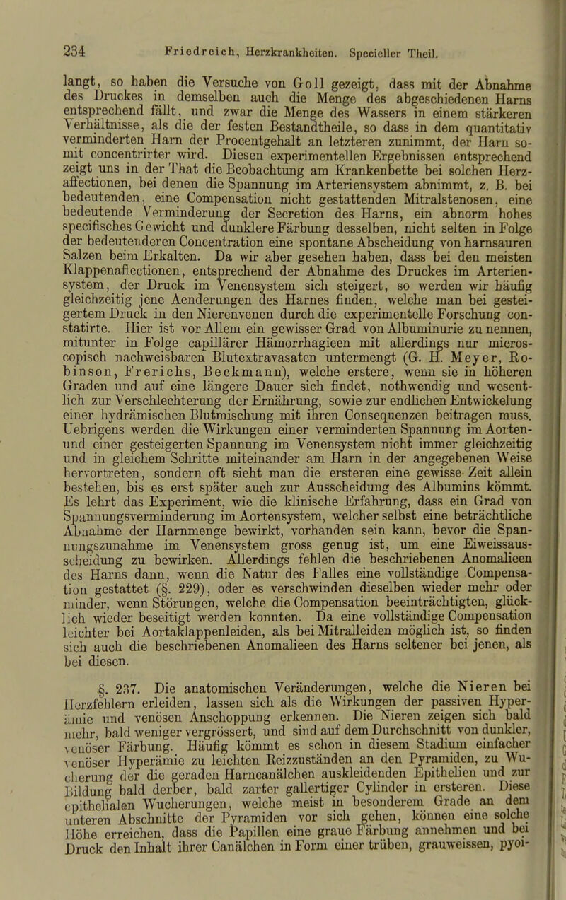 langt, so haben die Versuche von Göll gezeigt, dass mit der Abnahme des Druckes in demselben auch die Menge des abgeschiedenen Harns entsprechend fällt, und zwar die Menge des Wassers in einem stärkeren Verhältnisse, als die der festen Bestandtheile, so dass in dem quantitativ verminderten Harn der Procentgehalt an letzteren zunimmt, der Harn so- mit concentrirter wird. Diesen experimentellen Ergebnissen entsprechend zeigt uns in der That die Beobachtung am Krankenbette bei solchen Herz- affectionen, bei denen die Spannung im Arteriensystem abnimmt, z. B. bei bedeutenden, eine Compensation nicht gestattenden Mitralstenosen, eine bedeutende Verminderung der Secretion des Harns, ein abnorm hohes specifisches Gewicht und dunklere Färbung desselben, nicht selten in Folge der bedeutenderen Concentration eine spontane Abscheidung von harnsauren Salzen beim Erkalten. Da wir aber gesehen haben, dass bei den meisten Klappenafiectionen, entsprechend der Abnahme des Druckes im Arterien- system, der Druck im Venensystem sich steigert, so werden wir häufig gleichzeitig jene Aenderungen des Harnes finden, welche man bei gestei- gertem Druck in den Nierenvenen durch die experimentelle Forschung con- statirte. Hier ist vor Allem ein gewisser Grad von Albuminurie zu nennen, mitunter in Folge capillärer Hämorrhagieen mit allerdings nur micros- copisch nachweisbaren Blutextravasaten untermengt (G. H. Meyer, Ro- binson, Frerichs, Beckmann), welche erstere, wenn sie in höheren Graden und auf eine längere Dauer sich findet, nothwendig und wesent- lich zur Verschlechterung der Ernährung, sowie zur endhchen Entwickelung einer hydrämischen Blutmischung mit ihren Consequenzen beitragen muss. Uebrigens werden die Wirkungen einer verminderten Spannung im Aorten- und einer gesteigerten Spannung im Venensystem nicht immer gleichzeitig und in gleichem Schritte miteinander am Harn in der angegebenen Weise hervortreten, sondern oft sieht man die ersteren eine gewisse Zeit allein bestehen, bis es erst später auch zur Ausscheidung des Albumins kömmt. Es lehrt das Experiment, wie die klinische Erfahrung, dass ein Grad von Spannungsverminderung im Aortensystem, welcher selbst eine beträchtliche Abnahme der Harnmenge bewirkt, vorhanden sein kann, bevor die Span- nungszunahme im Venensystem gross genug ist, um eine Eiweissaus- scheidung zu bewirken. Allerdings fehlen die beschriebenen Anomalieen des Harns dann, wenn die Natur des Falles eine vollständige Compensa- tion gestattet (§. 229), oder es verschwinden dieselben wieder mehr oder minder, wenn Störungen, welche die Compensation beeinträchtigten, glück- lich wieder beseitigt werden konnten. Da eine vollständige Compensation leichter bei Aortaklappenleiden, als bei Mitralleiden möglich ist, so finden sich auch die beschriebenen Anomalieen des Harns seltener bei jenen, als bei diesen. %. 237. Die anatomischen Veränderungen, welche die Nieren bei Herzfehlern erleiden, lassen sich als die Wirkungen der passiven Hyper- ämie und venösen Anschoppung erkennen. Die Nieren zeigen sich bald mehr, bald weniger vergrössert, und sind auf dem Durchschnitt von dunkler, venöser Färbung. Häufig kömmt es schon in diesem Stadium einfacher venöser Hyperämie zu leichten Eeizzuständen an den Pyramiden, zu Wu- cherung der die geraden Harncanälchen auskleidenden Epithelien und zur Bildung bald derber, bald zarter gallertiger Cylinder in ersteren. Diese epithelialen Wucherungen, welche meist in besonderem Grade an dem unteren Abschnitte der Pyramiden vor sich gehen, können eme solche 1 löhe erreichen, dass die Papillen eine graue Färbung annehmen und bei Druck den Inhalt ihrer Canälchen in Form einer trüben, grauweissen, pyoi-