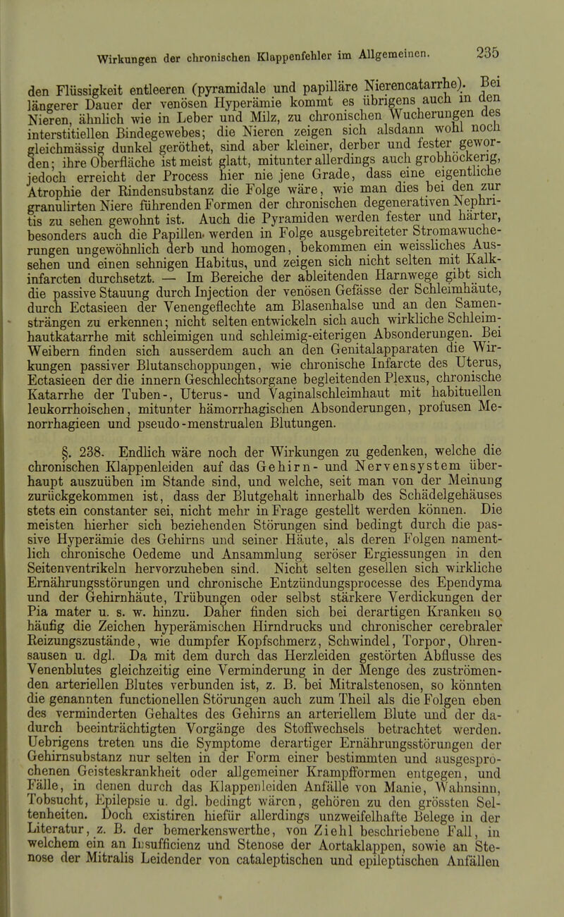 den Flüssigkeit entieeren (pyramidale und papilläre Nierencatarrhe). Bei längerer Dauer der venösen Hyperämie kommt es übrigens auch m aen Nieten, ähnlich wie in Leber und Milz, zu chromschen Wucherungen des interstitiellen Bindegewebes; die Nieren zeigen sich alsdann wohi nocü gleichmässig dunkel geröthet, sind aber kleiner, derber und fester gewor- den- ihre Oberfläche ist meist glatt, mitunter allerdings auch grobhockerig, jedoch erreicht der Process hier nie jene Grade, dass eine eigentliche Atrophie der Rindensubstanz die Folge wäre, wie man dies bei den zur granulirten Niere führenden Formen der chronischen degenerativen Nephri- tis zu sehen gewohnt ist. Auch die Pyramiden werden fester und harter, besonders auch die Papillen, werden in Folge ausgebreiteter Stromawuche- rungen ungewöhnlich derb und homogen, bekommen em weisshches Aus- sehen und einen sehnigen Habitus, und zeigen sich nicht selten mit Kalk- infarcten durchsetzt. — Im Bereiche der ableitenden Harnwege gibt sich die passive Stauung durch Injection der venösen Gefässe der Schleimhäute, durch Ectasieen der Venengeflechte am Blasenhalse und an den Samen- strängen zu erkennen; nicht selten entwickeln sich auch wirkliche Schleim- hautkatarrhe mit schleimigen und schleimig-eiterigen Absonderungen. Bei Weibern finden sich ausserdem auch an den Genitalapparaten die Wir- kungen passiver Blutanschoppungen, wie chronische Infarcte des Uterus, Ectasieen der die innern Geschlechtsorgane begleitenden Plexus, chronische Katarrhe der Tuben-, Uterus- und Vaginalschleimhaut mit habituellen leukorrhoischen, mitunter hämorrhagischen Absonderungen, profusen Me- norrhagieen und pseudo-menstrualen Blutungen. §. 238. Endlich wäre noch der Wirkungen zu gedenken, welche die chronischen Klappenleiden auf das Gehirn- und Nervensystem über- haupt auszuüben im Stande sind, und welche, seit man von der Meinung zurückgekommen ist, dass der Blutgehalt innerhalb des Schädelgehäuses stets ein constanter sei, nicht mehr in Frage gestellt werden können. Die meisten hierher sich beziehenden Störungen sind bedingt durch die pas- sive Hyperämie des Gehirns und seiner Häute, als deren Folgen nament- lich chronische Oedeme und Ansammlung seröser Ergiessungen in den Seitenventrikeln hervorzuheben sind. Nicht selten gesellen sich wirkliche Ernährungsstörungen und chronische Entzündungsprocesse des Ependyma und der Gehirnhäute, Trübungen oder selbst stärkere Verdickungen der Pia mater u. s. w. hinzu. Daher finden sich bei derartigen Kranken so häufig die Zeichen hyperämischen Hirndrucks und chronischer cerebraler Reizungszustände, wie dumpfer Kopfschmerz, Schwindel, Torpor, Ohren- sausen u. dgl. Da mit dem durch das Herzleiden gestörten Abflüsse des Venenblutes gleichzeitig eine Verminderung in der Menge des zuströmen- den arteriellen Blutes verbunden ist, z. B. bei Mitralstenosen, so könnten die genannten functionellen Störungen auch zum Theil als die Folgen eben des verminderten Gehaltes des Gehirns an arteriellem Blute und der da- durch beeinträchtigten Vorgänge des Stofi:wechsels betrachtet werden. Uebrigens treten uns die Symptome derartiger Ernährungsstörungen der Gehirnsubstanz nur selten in der Form einer bestimmten und ausgespro- chenen Geisteskrankheit oder allgemeiner Krampfibrmen entgegen, und Fälle, in denen durch das Klappenleiden Anfälle von Manie, Wahnsinn, Tobsucht, Epilepsie u. dgl. bedingt wären, gehören zu den grössten Sel- tenheiten. Doch existiren hiefür allerdings unzweifelhafte Belege in der Literatur, z. B. der bemerkenswerthe, von Ziehl beschriebene Fall, in welchem ein an iL'sufficienz und Stenose der Aortaklappen, sowie an Ste- nose der Mitralis Leidender von cataleptischen und epileptischen Anfällen