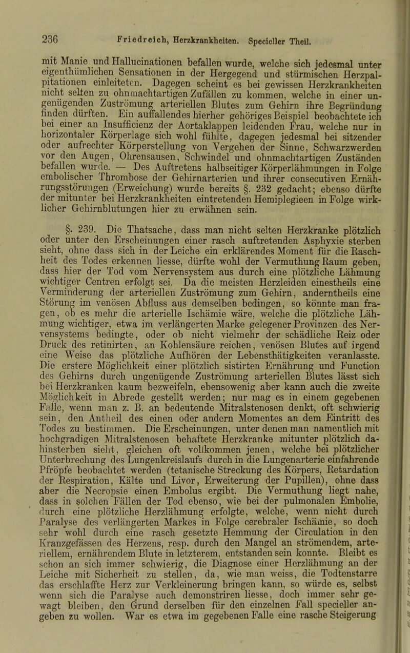 mit Manie und Hallucinationen befallen wurde, welche sich jedesmal unter eigenthümlichen Sensationen in der Hergegend und stürmischen Herzpal- pitationen einleiteten. Dagegen scheint es bei gewissen Herzkrankheiten nicht seilen zu ohnmachtartigen Zufällen zu kommen, welche in einer un- genügenden Zuströmung arteriellen Blutes zum Gehirn ihre Begründung hnden dürften. Ein auffallendes hierher gehöriges Beispiel beobachtete ich bei einer an Insufficienz der Aortaklappen leidenden Frau, welche nur in horizontaler Körperlage sich wohl fühlte, dagegen jedesmal bei sitzender oder aufrechter Körperstellung von Vergehen der Sinne, Schwarzwerden vor den Augen, Ohrensausen, Schwindel und ohnmachtartigen Zuständen befallen wurde. — Des Auftretens halbseitiger Körperlähmungen in Folge embolischer Thrombose der Gehirnarterien und ihrer consecutiven Ernäh- rungsstörungen (Erweichung) wurde bereits §. 232 gedacht; ebenso dürfte der mitunter bei Herzkrankheiten eintretenden Hemiplegieen in Folge wirk- licher Gehirnblutungen hier zu erwähnen sein. §. 239. Die Thatsache, dass man nicht selten Herzkranke plötzlich oder unter den Erscheinungen einer rasch auftretenden Asphyxie sterben sieht, ohne dass sich in der Leiche ein erklärendes Moment für die Kasch- heit des Todes erkennen Hesse, dürfte wohl der Vermuthung Raum geben, dass hier der Tod vom Nervensystem aus durch eine plötzhche Lähmung wichtiger Centren erfolgt sei. Da die meisten Herzleiden einestheils eine Verminderung der arteriellen Zuströmung zum Gehirn, anderntheils eine Störung im venösen Abfluss aus demselben bedingen, so könnte man fra- gen , ob es mehr die arterielle Ischämie wäre, welche die plötzliche Läh- mung wichtiger, etwa im verlängerten Marke gelegener Provinzen des Ner- vensystems bedingte, oder ob nicht vielmehr der schädHche Reiz oder Druck des retinirten, an Kohlensäure reichen, venösen Blutes auf irgend eine Weise das plötzliche Aufhören der Lebensthätigkeiten veranlasste. Die erstere Möglichkeit einer plötzlich sistirten Ernährung und Function des Gehirns durch ungenügende Zuströmung arteriellen Blutes lässt sich bei Herzkranken kaum bezweifeln, ebensowenig aber kann auch die zweite Möglichkeit in Abrede gestellt werden; nur mag es in einem gegebenen Falle, wenn man z. B. an bedeutende Mitralstenosen denkt, oft schwierig sein, den Antheil des einen oder andern Momentes an dem Eintritt des Todes zu bestimmen. Die Erscheinungen, unter denen man namentlich mit hochgradigen Mitralstenosen behaftete Herzkranke mitunter plötzlich da- hinsterben sieht, gleichen oft vollkommen jenen, welche bei plötzlicher Unterbrechung des Lungenkreislaufs durch in die Lungenarterie einfahrende Pfröpfe beobachtet werden (tetanische Streckung des Körpers, Retardation der Respiration, Kälte und Livor, Erweiterung der PupiUen), ohne dass aber die Necropsie einen Embolus ergibt. Die Vermuthung liegt nahe, dass in solchen Fällen der Tod ebenso, wie bei der pulmonalen Embolie, durch eine plötzliche Herzlähmung erfolgte, welche, wenn nicht durch Paralyse des verlängerten Markes in Folge cerebraler Ischämie, so doch sehr wohl durch eine rasch gesetzte Hemmung der Circulation in den Kranzgefässen des Herzens, resp. durch den Mangel an strömendem, arte- riellem, ernährendem Blute in letzterem, entstanden sein konnte. Bleibt es schon an sich immer schwierig, die Diagnose einer Herzlähmung an der Leiche mit Sicherheit zu stellen, da, wie man weiss, die Todtenstarre das erschlaffte Herz zur Verkleinerung bringen kann, so würde es, selbst wenn sich die Paralyse auch demonstriren Hesse, doch immer sehr ge- wagt bleiben, den Grund derselben für den einzelnen FaU specieller an- geben zu wollen. War es etwa im gegebenen Falle eine rasche Steigerung