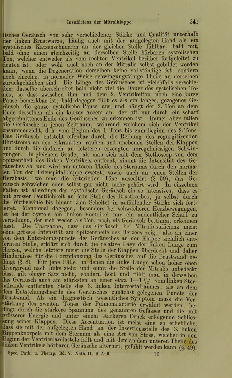 ' lisches Geräusch von sehr verschiedener Stärke und Qualität unterhalb •der linken Brustwarze, häufig auch mit der aufgelegten Hand als ein : systolisches Katzenschnurren an der gleichen Stelle fühlbar, bald mit, bald ohne einen gleichzeitig an derselben Stelle hörbaren systolischen Ton, welcher entweder als vom rechten Ventrikel herüber fortgeleitet zu Ideuten ist, oder wohl auch noch an der Mitralis selbst gebildet werden kann, wenn die Degeneration derselben keine vollständige ist, sondern Qoch einzelne, in normaler Weise schwingungsfähige Theile an derselben zurückgeblieben sind. Die Länge des Geräusches ist gleichfalls verschie- üden; dasselbe überschreitet bald nicht viel die Dauer des systolischen To- nes, so dass zwischen ihm und dem 2. Ventrikelton noch eine kurze Pause bemerkbar ist, bald dagegen füllt es als ein langes, gezogenes Ge- räusch die ganze systolische Pause aus, und hängt der 2. Ton an dem Ende desselben als ein kurzer Accent an, der oft nur durch ein scharf abgeschnittenes Ende des Geräusches zu erkennen ist. Immer aber fallen die Geräusche in jenen Zeitraum, während welchem sich der Ventrikel ; zusammenzieht, d. h. vom Beginn des 1. Tons bis zum Beginn des 2. Tons. Das Geräusch entsteht offenbar durch die Reibung des regurgitirenden Blutstroms an den erkrankten, rauhen und unebenen Stellen der Klappen und durch die dadurch an letzteren erzeugten unregelmässigen Schwin- 2;ungen. In gleichem Grade, als man sich mit dem Stethoscop von dem Spitzentheil des linken Ventrikels entfernt, nimmt die Intensität des Ge- räusches ab, und wird am unteren Theile des Sternums durch den norma- len Ton der Tricuspidalklappe ersetzt, sowie auch an jenen Stellen der 'Herzbasis, wo man die arteriellen Töne auscultirt (§. 59), das Ge- räusch schwächer oder selbst gar nicht mehr gehört wird. In einzelnen 1 Fällen ist allerdings das systolische Geräusch ein so intensives, dass es itnit grosser Deutlichkeit an jede Stelle des Brustkorbes, ja selbst durch die Wirbelsäule bis hinauf zum Scheitel in auffallender Stärke sich fort- eitet. Manchmal dagegen, besonders bei schwächeren Herzbewegungen, -st bei der Systole am linken Ventrikel nur ein undeutlicher Schall zu v ernehmen, der sich weder als Ton, noch als Geräusch bestimmt erkennen .iisst. Die Thatsache, dass das Geräusch bei Mitralinsufficienz meist seine grösste Intensität am Spitzentheile des Herzens zeigt, also an einer von dem Entstehungspuncte des Geräusches an der Klappe ziemlich ent- lernten Stelle, erklärt sich durch die relative Lage der linken Lunge zum ; Herzen, welche letztere meist die Stelle der Klappen überdeckt und daher Hindernisse für die Fortpflanzung des Geräusches auf die Brustwand be- lingt (§.8). Für jene Fälle, in denen die linke Lunge schon höher oben ^ivergirend nach links zieht und somit die Stelle der Mitralis unbedeckt sst, gilt obiger Satz nicht, sondern hört und fühlt man in denselben las Geräusch auch am stärksten an einer etwa 1—1 V2 vom linken Ster- lalrande entfernten Stelle des 3. linken Intercostalraumes, als an dem Jem Entstehungsheerde des Geräusches zunächst gelegenen Puncte der Rrustwand. Als ein diagnostisch wesentliches Symptom muss die Ver- -itärkung des zweiten Tones der Pulmonalarterie erwähnt werden be- ll ngt durch die stärkere Spannung des genannten Gefässes und die mit grösserer Energie und unter einem stärkeren Druck erfolgende Schlies- -ung seiner Klappen. Diese Accentuation ist meist eine so erhebliche lass sie mit der aufgelegten Hand an der Insertionsstelle des 3- linken l'ippenknorpels mit dem Sternum als eine Art von Stoss, welcher in den i'(iginn der Ventriculardiastole fällt und mit dem an dem unteren Theile des inken Ventrikels hörbaren Geräusche alternirt, gefühlt werden kann (§. 49). Spec. Path. u. Therap. Bd. V. Abth.II. 2. Aufl. 16