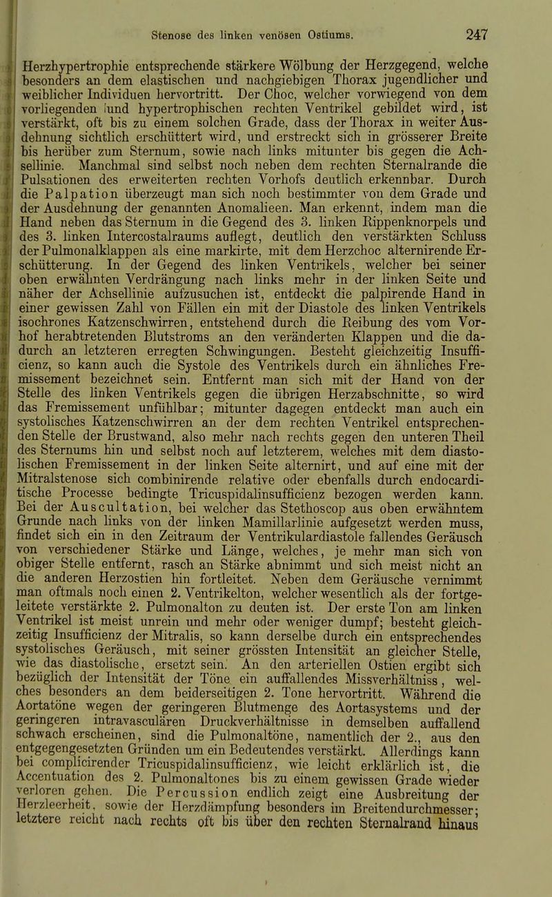 Herzhypertrophie entsprechende stärkere Wölbung der Herzgegend, welche besonders an dem elastischen und nachgiebigen Thorax jugendlicher und weiblicher Individuen hervortritt. Der Choc, welcher vorwiegend von dem vorliegenden iund hypertrophischen rechten Ventrikel gebildet wird, ist verstärkt, oft bis zu einem solchen Grade, dass der Thorax in weiter Aus- dehnung sichtlich erschüttert wird, und erstreckt sich in grösserer Breite bis herüber zum Sternum, sowie nach links mitunter bis gegen die Ach- sellinie. Manchmal sind selbst noch neben dem rechten Sternalrande die Pulsationen des erweiterten rechten Vorhofs deutlich erkennbar. Durch die Palpation überzeugt man sich noch bestimmter von dem Grade und der Ausdehnung der genannten Anomalieen. Man erkennt, indem man die Hand neben das Sternum in die Gegend des 3. linken Rippenknorpels und des 3. linken Intercostalraums auflegt, deutlich den verstärkten Schluss der Pulmonalklappen als eine markirte, mit dem Herzchoc alternirende Er- schütterung. In der Gegend des linken Ventrikels, welcher bei seiner oben erwähnten Verdrängung nach links mehr in der linken Seite und näher der Achsellinie aufzusuchen ist, entdeckt die palpirende Hand in einer gewissen Zahl von Fällen ein mit der Diastole des linken Ventrikels isochrones Katzenschwirren, entstehend durch die Reibung des vom Vor- hof herabtretenden Blutstroms an den veränderten Klappen und die da- durch an letzteren erregten Schwingungen. Besteht gleichzeitig Insuffi- cienz, so kann auch die Systole des Ventrikels durch ein ähnliches Fre- missement bezeichnet sein. Entfernt man sich mit der Hand von der Stelle des linken Ventrikels gegen die übrigen Herzabschnitte, so wird das Fremissement unfühlbar; mitunter dagegen entdeckt man auch ein systolisches Katzenschwirren an der dem rechten Ventrikel entsprechen- den Stelle der Brustwand, also mehr nach rechts gegen den unteren Theil des Sternums hin und selbst noch auf letzterem, welches mit dem diasto- lischen Fremissement in der linken Seite alternirt, und auf eine mit der Mitralstenose sich combinirende relative oder ebenfalls durch endocardi- tische Processe bedingte TricuspidaKnsufficienz bezogen werden kann. Bei der Auscultation, bei welcher das Stethoscop aus oben erwähntem Grunde nach links von der linken Mamillarlinie aufgesetzt werden muss, findet sich ein in den Zeitraum der Ventrikulardiastole fallendes Geräusch von verschiedener Stärke und Länge, welches, je mehr man sich von obiger Stelle entfernt, rasch an Stärke abnimmt und sich meist nicht an die anderen Herzostien hin fortleitet. Neben dem Geräusche vernimmt man oftmals noch einen 2. Ventrikelton, welcher wesentlich als der fortge- leitete verstärkte 2. Pulmonalton zu deuten ist. Der erste Ton am linken Ventrikel ist meist unrein und mehr oder weniger dumpf; besteht gleich- zeitig Insufficienz der Mitralis, so kann derselbe durch ein entsprechendes systolisches Geräusch, mit seiner grössten Intensität an gleicner Stelle, wie das diastolische, ersetzt sein. An den arteriellen Ostien ergibt sich bezüglich der Intensität der Töne ein auffallendes Missverhältniss, wel- ches besonders an dem beiderseitigen 2. Tone hervortritt. Während die Aortatöne wegen der geringeren Blutmenge des Aortasystems und der geringeren intravasculären Druckverhältnisse in demselben auffallend schwach erscheinen, sind die Pulmonaltöne, namentlich der 2., aus den entgegengesetzten Gründen um ein Bedeutendes verstärkt. Allerdings kann bei complicirender Tricuspidalinsufficienz, wie leicht erklärlich ist, die Accentuation des 2. Pulraonaltones bis zu einem gewissen Grade wieder verioren gehen. Die Percussion endlich zeigt eine Ausbreitung der Herzleerheit, sowie der Herzdämpfung besonders im Breitendurchmesser- letztere reicht nach rechts oft bis über den rechten Sternalrand hinaus