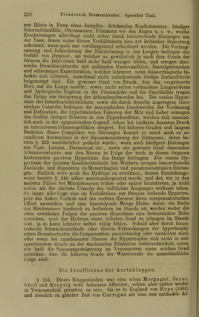 ner Häute in Form eines dumpfen, drückenden Kopfschmerzes, häufiger Schwmdelanfälle, Ohrensausen, Flimmern vor den Augen u. s. w., welche Erschemungen allerdings nicht selten durch hinzutretende Blutun gen aus der Nase, denen unter diesen Verhältnissen eine Art kritischer Bedeutung zukommt, wenn auch nur vorübergehend erleichtert werden. Die Verlang- samung und Behinderung der Blutströmung in den Lungen bedingen das Gefühl von Dyspnoe, an welcher so gewöhnlich je nach dem Grade der Stenose die Individuen bald mehr bald weniger leiden, und erregen chro- nische Bronchialcatarrhe mit quälenden Hustenanfälien, Rasselgeräuschen und schleimiger Expectoration, welcher letzterer, wenn hämorrhagische In- farkte sich bildeten, manchmal nicht unbedeutende blutige Bestandtheile beigemengt sind. Ein gewisser Grad von Druck, den das vergrösserte Herz auf die Lunge ausübt, sowie nicht selten vorhandene Lungenödeme und hydropische Ergüsse in die Pleurasäcke und die Bauchhöhle tragen das Ihrige zur Steigerung der Athembeschwerden bei. Die venöse Hyper- ämie der Intestinalschleimhäute, sowie die durch dieselbe angeregten chro- nischen Catarrhe bedingen die mannigfachen Beschwerden der Verdauung und Defäcation, die hyperämischen Tumoren der Milz und Leber erzeugen das Gefühl lästiger Schwere in den Hypochondrien, welches sich nament- lich auch in der epigastrischen Gegend, schon bei leichtem äusseren Druck zu intensiveren Schmerzgefühlen steigert. Bei höheren Graden und langem Bestehen dieses Complexes von Störungen kommt es meist auch zu se- cundäreii Anomalieen in der Zusammensetzung der Blutmasse, deren be- reits §. 235 ausführlicher gedacht wurde, wozu auch häufigere Blutungen aus Nase, Lungen, Darmcanal etc., sowie ein gewisser Grad dauernden Albuminverlustes aus den Nieren in Folge der auch in diesen Organen bestehenden passiven Hyperämie das Ihrige beitragen. Die venöse Hy- perämie der inneren Geschlechtstheile bei Weibern erregen leucorrhoische Zustände, und disponiren zu Menorrhagien und pseudomenstrualen Blutun- gen. Endlich wäre noch des Hydrops zu erwähnen, dessen Entstehungs- weise bereits §, 240 näher auseinandergesetzt wurde, und den wir in den meisten Fällen bei Mitralstenosen früher oder später hinzutreten, ja nicht selten als die nächste Ursache des tödtlichen Ausganges wirksam sehen. So lange allerdings eine im Verhältnisse zur Stenose stehende Hypertro- phie des linken Vorhofs und des rechten Herzens ihren compensatorischen j'>ffect auszuüben und eine hinreichende Menge Blutes durch die Stelle des Hindernisses hindurch zu befördern im Stande ist, werden weder die oben erwähnten P'olgen der passiven Hyperämie eine bedeutendere Höhe erreichen, noch der Hydrops einen höheren Grad zu erlangen im Stande sein, ja es kann letzterer selbst völlig fehlen. Sobald aber durch hinzu- tretende Schwächezustände oder directe Erkrankungen der hypertrophi- schen Herzabschnitte die Compensation unvollständig oder vernichtet wird, oder wenn bei zunehmender Stenose die Hypertrophie sich nicht in ent- sprechendem Grade zu der wachsenden Dilatation weiterentwickelt, sehen wir bald die Sparmungssteigerung im Venensystem einen solchen Grad erreichen, dass die höheren Grade der Wassersucht die unausbleibliche Folge sind. Die Insufficienz der Aortaklappen. §. 255. Dieses Klappenleiden war eine schon Morgagni, Seuac, Stoll und Kreysig wohl bekannte AfPection, schien aber später wieder m Vergessenheit gerathen zu sein, bis es in England von Hope (1831) und ziemlich zu gleicher Zeit von C orrig an als eine neu entdeckte Af-