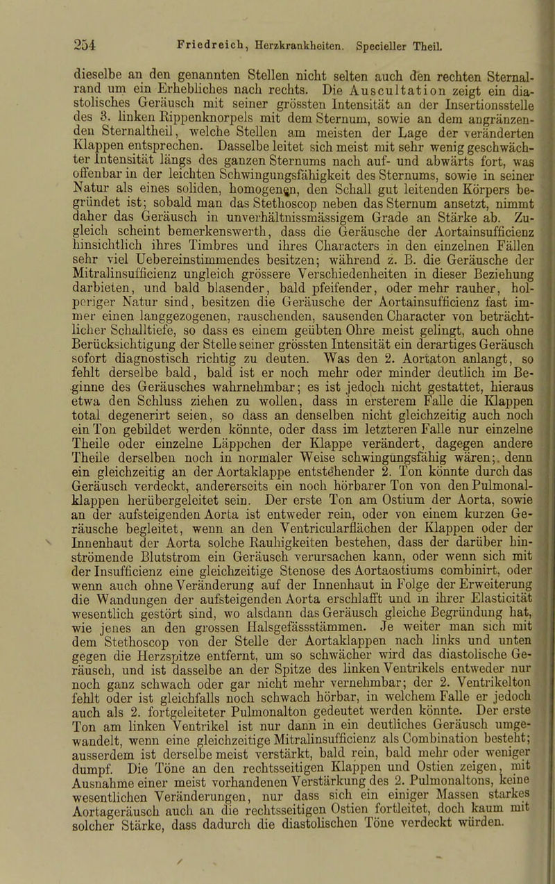 dieselbe an den genannten Stellen nicht selten auch den rechten Sternal- rand um ein Erhebliches nach rechts. Die Auscultation zeigt ein dia- stolisches Geräusch mit seiner grössten Intensität an der Insertionsstelle des 3. Hnken Rippenknorpels mit dem Sternum, sowie an dem angränzen- den Sternaltheil, welche Stellen am meisten der Lage der veränderten Klappen entsprechen. Dasselbe leitet sich meist mit sehr wenig geschwäch- ter Intensität längs des ganzen Sternums nach auf- und abwärts fort, was offenbar in der leichten Schwingungsfähigkeit des Sternums, sowie in seiner Natur als eines soliden, homogenen, den Schall gut leitenden Körpers be- gründet ist; sobald man das Stethoscop neben das Sternum ansetzt, nimmt daher das Geräusch in unverhältnissmässigem Grade an Stärke ab. Zu- gleich scheint bemerkenswerth, dass die Geräusche der Aortainsufficienz hinsichtlich ihres Timbres und ihres Characters in den einzelnen Fällen sehr viel Uebereinstimmendes besitzen; während z. B. die Geräusche der Mitralinsufficienz ungleich grössere Verschiedenheiten in dieser Beziehung darbieten, und bald blasender, bald pfeifender, oder mehr rauher, hol- periger Natur sind, besitzen die Geräusche der Aortainsufficienz fast im- mer einen langgezogenen, rauschenden, sausenden Character von beträcht- licher Schalltiefe, so dass es einem geübten Ohre meist gelingt, auch ohne Berücksichtigung der Stelle seiner grössten Intensität ein derartiges Geräusch sofort diagnostisch richtig zu deuten. Was den 2. Aortaton anlangt, so fehlt derselbe bald, bald ist er noch mehr oder minder deutlich im Be- ginne des Geräusches wahrnehmbar; es ist jedoch nicht gestattet, hieraus etwa den Schluss ziehen zu wollen, dass in ersterem Falle die Klappen total degenerirt seien, so dass an denselben nicht gleichzeitig auch noch ein Ton gebildet werden könnte, oder dass im letzteren Falle nur einzelne Theile oder einzelne Läppchen der Klappe verändert, dagegen andere Theile derselben noch in normaler Weise schwingungsfähig wären;, denn ein gleichzeitig an der Aortaklappe entstehender 2. Ton könnte durch das Geräusch verdeckt, andererseits ein noch hörbarer Ton von den Pulmonal- klappen herübergeleitet sein. Der erste Ton am Ostium der Aorta, sowie an der aufsteigenden Aorta ist entweder rein, oder von einem kurzen Ge- räusche begleitet, wenn an den Ventricularflächen der Klappen oder der Innenhaut der Aorta solche Eauhigkeiten bestehen, dass der darüber hin- strömende Blutstrom ein Geräusch verursachen kann, oder wenn sich mit der Insufficienz eine gleichzeitige Stenose des Aortaostiums combinirt, oder wenn auch ohne Veränderung auf der Innenhaut in Folge der Erweiterung die Wandungen der aufsteigenden Aorta erschlafft und m ihrer Elasticität wesentlich gestört sind, wo alsdann das Geräusch gleiche Begründung hat, wie jenes an den grossen Halsgefässstämmen. Je weiter man sich mit dem Stethoscop von der Stelle der Aortaklappen nach links und unten gegen die Herzspitze entfernt, um so schwächer wird das diastolische Ge- räusch, und ist dasselbe an der Spitze des linken Ventrikels entweder nur noch ganz schwach oder gar nicht mehr vernehmbar; der 2. Ventrikel ton fehlt oder ist gleichfalls noch schwach hörbar, in welchem Falle er jedoch auch als 2. fortgeleiteter Puhnonalton gedeutet werden könnte. Der erste Ton am linken Ventrikel ist nur dann in ein deutliches Geräusch umge- wandelt, wenn eine gleichzeitige Mitralinsufficienz als Combination besteht; ausserdem ist derselbe meist verstärkt, bald rein, bald mehr oder weniger dumpf. Die Töne an den rechtsseitigen Klappen und Ostien zeigen, mit Ausnahme einer meist vorhandenen Verstärkung des 2. Pulmonaltons, keine wesentlichen Veränderungen, nur dass sich ein einiger Massen starkes Aortageräusch auch an die rechtsseitigen Ostien fortleitet, doch kaum mit solcher Stärke, dass dadurch die diastolischen Töne verdeckt würden.