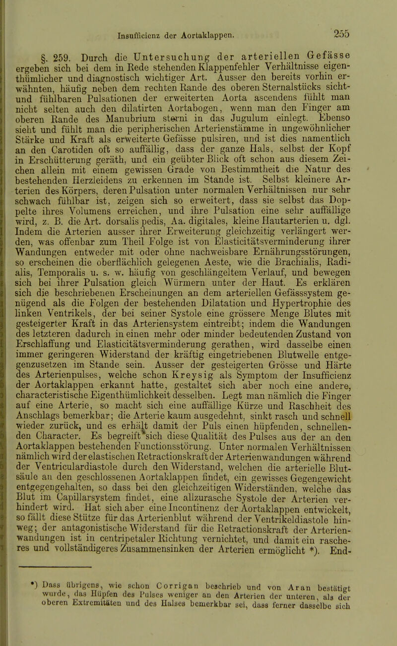 §. 259. Durch die Untersuchung der arteriellen Gefässe ergeben sich bei dem in Rede stehenden Klappenfehler Verhältnisse eigen- thümlicher und diagnostisch wichtiger Art. Ausser den bereits vorhin er- wähnten, häufig neben dem rechten Rande des oberen Sternalstücks sicht- und fühlbaren Pulsationen der erweiterten Aorta ascendens fühlt man nicht selten auch den dilatirten Aortabogen, wenn man den Finger am oberen Rande des Manubrium Storni in das Jugulum einlegt. Ebenso sieht und fühlt man die peripherischen Arterienstämme in ungewöhnlicher Stärke und Kraft als erweiterte Gefässe pulsiren, und ist dies namentlich an den Carotiden oft so auffällig, dass der ganze Hals, selbst der Kopf in Erschütterung geräth, und ein geübter Blick oft schon aus diesem Zei- chen allein mit einem gewissen Grade von Bestimmtheit die Natur des bestehenden Herzleidens zu erkennen im Stande ist. Selbst kleinere Ar- terien des Körpers, deren Pulsation unter normalen Verhältnissen nur sehr schwach fühlbar ist, zeigen sich so erweitert, dass sie selbst das Dop- pelte ihres Volumens erreichen, und ihre Pulsation eine sehr auffällige wird, z. B. die Art. dorsahs pedis, Aa. digitales, kleine Hautarterien u. dgl. Indem die Arterien ausser ihrer Erweiterung gleichzeitig verlängert wer- den, was offenbar zum Theil Folge ist von Elasticitätsverminderung ihrer Wandungen entweder mit oder ohne nachweisbare Ernährungsstörungen, so erscheinen die oberflächlich gelegenen Aeste, wie die Brachialis, Radi- alis, TemporaUs u. s. w. häufig von geschlängeltem Verlauf, und bewegen sich bei ihrer Pulsation gleich Würmern unter der Haut. Es erklären sich die beschriebenen Erscheinungen an dem arteriellen Gefässsystem ge- nügend als die Folgen der bestehenden Dilatation und Hypertrophie des linken Ventrikels, der bei seiner Systole eine grössere Menge Blutes mit gesteigerter Kraft in das Arteriensystem eintreibt; indem die Wandungen des letzteren dadurch in einen mehr oder minder bedeutenden Zustand von Erschlaffung und Elasticitätsverminderung gerathen, wird dasselbe einen immer geringeren Widerstand der kräftig eingetriebenen Blutwelle entge- genzusetzen im Stande sein. Ausser der gesteigerten Grösse und Härte des Arterienpulses, welche schon Kreysig als Symptom der Insufficienz der Aortaklappen erkannt hatte, gestaltet sich aber noch eine andere, characteristische Eigenthümlichkeit desselben. Legt man nämlich die Finger auf eine Arterie, so macht sich eine auffällige Kürze und Raschheit des Anschlags bemerkbar; die Arterie kaum ausgedehnt, sinkt rasch und schnell wieder zurück, und es erhält damit der Puls einen hüpfenden, schnellen- den Character. Es begreift sich diese Qualität des Pulses aus der an den Aortaklappen bestehenden Functionsstörung. Unter normalen Verhältnissen nämlich wird der elastischen Retractionskraft der Arterienwandungen während der Ventriculardiastole durch den Widerstand, welchen die arterielle Blut- säule an den geschlossenen Aortaklappen findet, ein gewisses Gegengewicht entgegengehalten, so dass bei den gleichzeitigen Widerständen, weiche das Blut im Capillarsystem findet, eine allzurasche Systole der Arterien ver- hindert wird. Hat sich aber eine Incontinenz der Aortaklappen entwickelt so fällt diese Stütze für das Arterienblut während der Ventrikeldiastole hin- weg ; der antagonistische Widerstand für die Retractionskraft der Arterien- wandungen ist in centripetaler Richtung vernichtet, und damit ein rasche- res und vollständigeres Zusammensinken der Arterien ermöglicht *). End- •) Dass übrigens, wie schon Corrigan beschrieb und von Aran bestätigt wurde, das Hüpfen des Pulses weniger an den Arterien der unteren, als der oberen Extremitäten und des Halses bemerkbar sei, dass ferner dasselbe sich