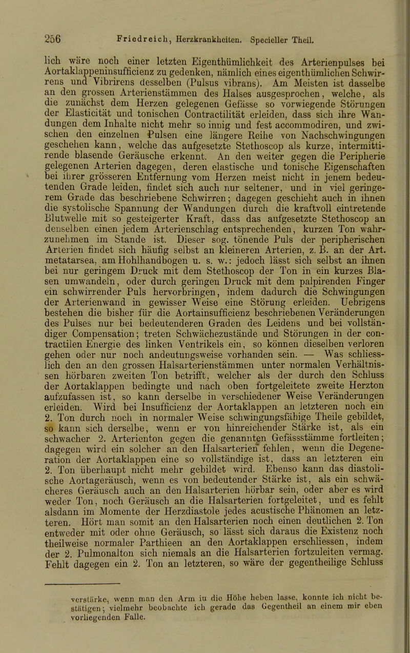 lieh wäre noch einer letzten Eigenthümlichkeit des Arterienpulses bei Aortaklappeninsufficienz zu gedenken, nämlich eines eigenthümhchen Schwir- rens und Vibrirens desselben (Puisus vibrans). Am Meisten ist dasselbe an den grossen Arterienstämmen des Halses ausgesprochen, welche, als die zunächst dem Herzen gelegenen Gelasse so vorwiegende Störungen der Elasticität und tonischen ContractiHtät erleiden, dass sich ihre Wan- dungen dem Inhalte nicht mehr so innig und fest accommodiren, und zwi- schen den einzelnen Pulsen eine längere Reihe von Nachschwingungen geschehen kann, welche das aufgesetzte Stethoscop als kurze, intermitti- rende blasende Geräusche erkennt. An den weiter gegen die Peripherie gelegenen Arterien dagegen, deren elastische und tonische Eigenschaften bei ilirer grösseren Entfernung vom Herzen meist nicht in jenem bedeu- tenden Grade leiden, findet sich auch nur seltener, und in viel geringe- rem Grade das beschriebene Schwirren; dagegen geschieht auch in ihnen die systolische Spannung der Wandungen durch die kraftvoll eintretende Blutwelle mit so gesteigerter Kraft, dass das aufgesetzte Stethoscop an denselben einen jedem Arterienschlag entsprechenden, kurzen Ton wahr- zunehmen im Stande ist. Dieser sog. tönende Puls der peripherischen Arterien findet sich häufig selbst an kleineren Arterien, z. B. an der Art. metatarsea, am Hohlhandbogen u. s. w.: jedoch lässt sich selbst an ihnen bei nur geringem Druck mit dem Stethoscop der Ton in ein kurzes Bla- sen umwandeln, oder durch geringen Druck mit dem palpirenden Finger ein schwirrender Puls hervorbringen, indem dadurch die Schwingungen der Arterienwand in gewisser Weise eine Störung erleiden. Uebrigens bestehen die bisher für die Aortainsufficienz beschriebenen Veränderungen des Pulses nur bei bedeutenderen Graden des Leidens und bei vollstän- diger Compensation; treten Schwächezustände und Störungen in der con- tractilen Energie des linken Ventrikels ein, so können dieselben verloren gehen oder nur noch andeutungsweise vorhanden sein. — Was schliess- lich den an den grossen Halsarterienstämmen unter normalen Verhältnis- sen hörbaren zweiten Ton betrifft, welcher als der durch den Schluss der Aortaklappen bedingte und nach oben fortgeleitete zweite Herzton aufzufassen ist, so kann derselbe in verschiedener Weise Veränderungen erleiden. Wird bei Insufficienz der Aortaklappen an letzteren noch ein 2. Ton durch noch in normaler Weise schwingungsfähige Theile gebildet, so kann sich derselbe, wenn er von hinreichender Stärke ist, als ein schwacher 2. Arterienton gegen die genannten Gefässstämme fortleiten; dagegen wird ein solcher an den Halsarterien fehlen, wenn die Degene- ration der Aortakla^pen eine so vollständige ist, dass an letzteren ein 2. Ton überhaupt nicht mehr gebildet wird. Ebenso kann das diastoli- sche Aortageräusch, wenn es von bedeutender Stärke ist, als ein schwä- cheres Geräusch auch an den Halsarterien hörbar sein, oder aber es wird weder Ton, noch Geräusch an die Halsarterien fortgeleitet, und es fehlt alsdann im Momente der Herzdiastole jedes acustische Phänomen an letz- teren. Hört mau somit an den Halsarterien noch einen deutlichen 2. Ton entweder mit oder ohne Geräusch, so lässt sich daraus die Existenz noch theilweise normaler Parthieen an den Aortaklappen erschUessen, indem der 2. Pulmonalton sich niemals an die Halsarterien fortzuleiten vermag. Fehlt dagegen ein 2. Ton an letzteren, so wäre der gegentheihge Schluss verstärke, wenn man den Arm iu die Höhe heben lasse, konnte ich nicht be- stätigen; vielmehr beobachte ich gerade das Gegentheil an einem mir eben vorliegenden Falle.
