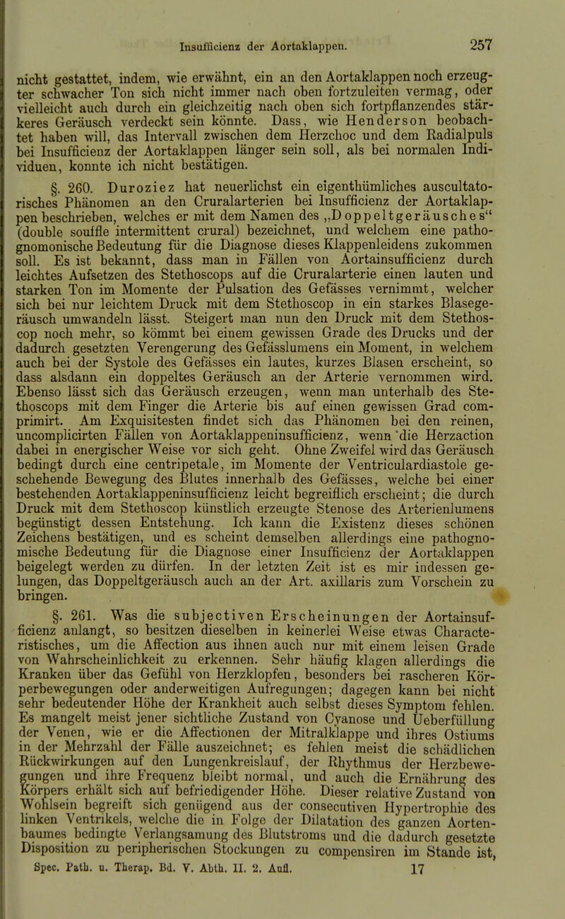 nicht gestattet, indem, wie erwähnt, ein an den Aortaklappen noch erzeug- ter schwacher Ton sich nicht immer nach oben fortzuleiten vermag, oder vielleicht auch durch ein gleichzeitig nach oben sich fortpflanzendes stär- keres Geräusch verdeckt sein könnte. Dass, wie Henderson beobach- tet haben will, das Intervall zwischen dem Herzchoc und dem Radialpuls bei Insufficienz der Aortaklappen länger sein soll, als bei normalen Indi- viduen, konnte ich nicht bestätigen. §. 260. Duroziez hat neuerlichst ein eigenthümliches auscultato- risches Phänomen an den Cruralarterien bei Insufficienz der Aortaklap- pen beschrieben, welches er mit dem Namen des „Doppeltgeräusches (double soulfle intermittent crural) bezeichnet, und welchem eine patho- gnomonische Bedeutung für die Diagnose dieses Klappenleidens zukommen soll. Es ist bekannt, dass man in Fällen von Aortainsufficienz durch leichtes Aufsetzen des Stethoscops auf die Cruralarterie einen lauten und starken Ton im Momente der Pulsation des Gefässes vernimmt, welcher sich bei nur leichtem Druck mit dem Stethoscop in ein starkes Blasege- räusch umwandeln lässt. Steigert man nun den Druck mit dem Stethos- cop noch mehr, so kömmt bei einem gewissen Grade des Drucks und der dadurch gesetzten Verengerung des Gefässlumens ein Moment, in welchem auch bei der Systole des Gefässes ein lautes, kurzes Blasen erscheint, so dass alsdann ein doppeltes Geräusch an der Arterie vernommen wird. Ebenso lässt sich das Geräusch erzeugen, wenn man unterhalb des Ste- thoscops mit dem Finger die Arterie bis auf einen gewissen Grad com- primirt. Am Exquisitesten findet sich das Phänomen bei den reinen, uncomplicirten Fällen von Aortaklappeninsufficienz, wenn'die Herzaction dabei in energischer Weise vor sich geht. Ohne Zweifel wird das Geräusch bedingt durch eine centripetale, im Momente der Ventriculardiastole ge- schehende Bewegung des Blutes innerhalb des Gefässes, welche bei einer bestehenden Aortaklappeninsufficienz leicht begreiflich erscheint; die durch Druck mit dem Stethoscop künstlich erzeugte Stenose des Arterienlumens begünstigt dessen Entstehung. Ich kann die Existenz dieses schönen Zeichens bestätigen, und es scheint demselben allerdings eine pathogno- mische Bedeutung für die Diagnose einer Insufficienz der Aortaklappen beigelegt werden zu dürfen. In der letzten Zeit ist es mir indessen ge- lungen, das Doppeltgeräusch auch an der Art. axillaris zum Vorschein zu bringen. §. 261. Was die subjectiven Erscheinungen der Aortainsuf- ficienz anlangt, so besitzen dieselben in keinerlei Weise etwas Characte- ristisches, um die Afi'ection aus ihnen auch nur mit einem leisen Grade von Wahrscheinlichkeit zu erkennen. Sehr häufig klagen allerdings die Kranken über das Gefühl von Herzklopfen, besonders bei rascheren Kör- perbewegungen oder anderweitigen Aufregungen; dagegen kann bei nicht sehr bedeutender Höhe der Krankheit auch selbst dieses Symptom fehlen. Es mangelt meist jener sichtliche Zustand von Cyanose und Ueberfüllung der Venen, wie er die Affectionen der Mitralklappe und ihres Ostiums in der Mehrzahl der Fälle auszeichnet; es fehlen meist die schädlichen Rückwirkungen auf den Lungenkreislauf, der Rhythmus der Herzbewe- gungen und ihre Frequenz bleibt normal, und auch die Ernährung des Körpers erhält sich auf befriedigender Höhe. Dieser relative Zustand von Wohlsein begreift sich genügend aus der consecutiven Hypertrophie des linken Ventrikels, welche die in Folge der Dilatation des ganzen Aorten- baumes bedingte Verlangsamung des Blutstroms und die dadurch gesetzte Disposition zu peripherischen Stockungen zu compensiren im Stande ist, Spec. Path. u. Therap. Bd. Y. Abth. II. 2. Aufl. 17