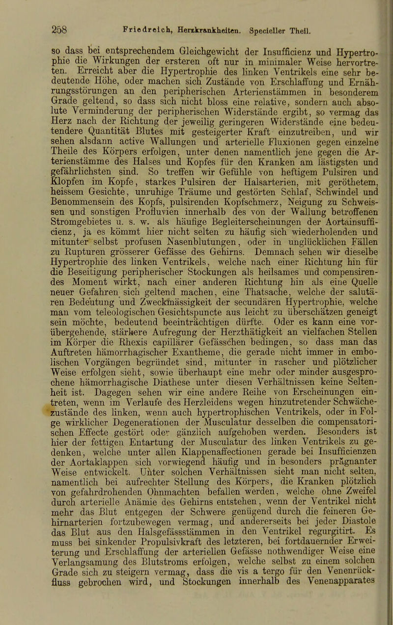 80 dass bei entsprechendem Gleichgewicht der Insufficienz und Hypertro- phie die Wirkungen der ersteren oft nur in minimaler Weise hervortre- ten. Erreicht aber die Hypertrophie des linken Ventrikels eine sehr be- deutende Höhe, oder machen sich Zustände von Erschlaffung und Ernäh- rungsstörungen an den peripherischen Arterienstämmen in besonderem Grade geltend, so dass sich nicht bloss eine relative, sondern auch abso- lute Verminderung der peripherischen Widerstände ergibt, so vermag das Herz nach der Kichtung der jeweilig geringeren Widerstände eine bedeu- tendere Quantität Blutes mit gesteigerter Kraft einzutreiben, und wir sehen alsdann active Wallungen und arterielle Fluxionen gegen einzelne Theile des Körpers erfolgen, unter denen namentlich jene gegen die Ar- terienstämme des Halses und Kopfes für den Kranken am lästigsten und gefährlichsten sind. So treffen wir Gefühle von heftigem Pulsiren und Klopfen im Kopfe, starkes Pulsiren der Halsarterien, mit geröthetem, heissem Gesichte, unruhige Träume und gestörten Schlaf, Schwindel und Benommensein des Kopfs, pulsirenden Kopfschmerz, Neigung zu Schweis- sen und sonstigen Profluvien innerhalb des von der Wallung betroffenen Stromgebietes u. s. w. als häufige Begleiterscheinungen der Aortainsuffi- cienz, ja es kömmt hier nicht selten zu häufig sich wiederholenden und mitunter selbst profusen Nasenblutungen, oder in unglücklichen Fällen zu Rupturen grösserer Gefässe des Gehirns. Demnach sehen wir dieselbe Hypertrophie des linken Ventrikels, welche nach einer Richtung hin für die Beseitigimg peripherischer Stockungen als heilsames und compensiren- des Moment wirkt, nach einer anderen Richtung hin als eine Quelle neuer Gefahren sich geltend machen, eine Thatsache, welche der salutä- ren Bedeutung und Zweckmässigkeit der secundären Hypertrophie, welche man vom teleologischen Gesichtspuncte aus leicht zu überschätzen geneigt sein möchte, bedeutend beeinträchtigen dürfte. Oder es kann eine vor- übergehende, stärkere Aufregung der Herzthätigkeit an vielfachen Stellen im Körper die Rhexis capillärer Gefässchen bedingen, so dass man das Auftreten hämorrhagischer Exantheme, die gerade nicht immer in embo- lischen Vorgängen begründet sind, mitunter in rascher und plötzlicher Weise erfolgen sieht, sowie überhaupt eine mehr oder minder ausgespro- chene hämorrhagische Diathese unter diesen Verhältnissen keine Selten- heit ist. Dagegen sehen wir eine andere Reihe von Erscheinungen ein- treten, wenn im Verlaufe des Herzleidens wegen hinzutretender Schwäche- zustände des linken, wenn auch hypertrophischen Ventrikels, oder in Fol- ge wirklicher Degenerationen der Musculatur desselben die compensatori- schen Effecte gestört oder gänzlich aufgehoben werden. Besonders ist hier der fettigen Entartung der Musculatur des linken Ventrikels zu ge- denken, welche unter allen Klappenaffectionen gerade bei Insufficienzen der Aortaklappen sich vorwiegend häufig und in besonders prägnanter Weise entwickelt. Unter solchen Verhältnissen sieht man nicht selten, namentlich bei aufrechter Stellung des Körpers, die Kranken plötzlich von gefahrdrohenden Ohnmächten befallen werden, welche ohne Zweifel durch arterielle Anämie des Gehirns entstehen, wenn der Ventrikel nicht mehr das Blut entgegen der Schwere genügend dmxh die feineren Ge- himarterien fortzubewegen vermag, und andererseits bei jeder Diastole das Blut aus den Halsgefässstämmen in den Ventrikel regurgitirt. Es muss bei sinkender Propulsivkraft des letzteren, bei fortdauernder Erwei- terung und Erschlaffung der arteriellen Gefässe uothwendiger Weise eine Verlangsamung des Blutstroms erfolgen, welche selbst zu einem solchen Grade sich zu steigern vermag, dass die vis a tergo für den Venenrück- fluss gebrochen wird, und Stockungen innerhalb des Venenapparates
