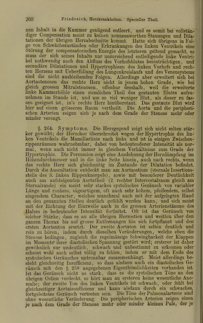 nen Inhalt in die Kammer genügend entleert, und es somit bei vollstän- diger Gompensation meist zu keinen nennenswerthen Stauungen und Dila- tationen der übrigen Herzabschnitte kommt. Hatte sich übrigens in Fol- ge von Schwächezuständen oder Erkrankungen des linken Ventrikels eine Störung der compensatorischen Energie des letzteren geltend gemacht, so muss der sich seines Inhalts nur unzureichend entledigende linke Ventri- kel nothwendig auch den Abfluss des Vorhofsblutes beeinträchtigen, und secundäre Dilatationen und Hypertrophieen des linken Vorhofs und rech- ten Herzens mit Ueberfüllung des Lungenkreislaufs und des Venensystems sind die nicht ausbleibenden Folgen. Allerdings aber erweitert sich bei Aortastenosen das rechte Herz nicht in jenem hohen Grade, wie bei gleich grossen Mitralstenosen, offenbar desshalb, weil die erweiterte linke Kammerhöhle einen zienüichen Theil des gestauten- Blutes aufzu- nehmen im Stande ist, und um so viel weniger Blut, als dieser zu fas- sen geeignet ist, in's rechte Herz hinüberstaut. Das gestaute Blut wird hier auf einen grösseren Raum vertheilt. Die Aorta und die peripheri- schen Arterien zeigen sich je nach dem Grade der Stenose mehr oder minder verengt. §. 264. Symptome. Die Herzgegend zeigt sich nicht selten stär- ker gewölbt; der Herzchoc überschreitet wegen der Hypertrophie des lin- ken Ventrikels die Mamillarlinie nach links und ist in einigen Zwischen- rippenräumen wahrnehmbar, dabei von bedeutenderer Intensität als nor- mal, wenn auch nicht immer in gleichem Verhältnisse zum Grade der Hypertrophie. Die Percussion zeigt eine Ausdehnung der Herzdämpfung im Höhendurchmesser und in die linke Seite hinein, auch nach rechts, wenn das rechte Herz sich gleichzeitig im Zustande der Dilatation befindet. Durch die Auscultation entdeckt man am Aortaostium (sternale Insertions- stelle des 3. linken Rippenknorpels), sowie mit besonderer Deutlichkeit auch am aufsteigenden Aortatheil (2. rechter Intercostalraum gleich am Sternalrande) ein meist sehr starkes systolisches Geräusch von variabler Länge und rauhem, sägeartigem, oft auch sehr hohem, pfeifendem, selbst singendem Character, welches manchmal auch mit der aufgelegten Hand an den genannten Stellen deutlich gefühlt werden kann, und sich meist mit der Richtung der Blutwelle auch in die grossen Arterienstämme des Halses in bedeutender Intensität fortleitet. Oft ist das Geräusch von solcher Stärke, dass es an alle übrigen Herzostien und weithin iiber den ganzen Thorax bis auf grosse Entfernungen hin sich fortpflanzt und den ersten Aortenton ersetzt. Der zweite Aortaton ist selten deutlich und rein zn hören, indem durch dieselben Veränderungen, welche eben die Stenose bedingen, zugleich die regelmässige Schwingbarkeit der Klappen im Momente' ihrer diastolischen Spannung gestört wird; ersterer ist daner gewöhnlich nur undeutlich, schwach und unbestimmt zu erkennen oder scheint wohl auch selbst völlig zu fehlen, indem er mit dem Ende des systolischen Geräusches untrennbar zusammenhängt. Meist allerdings be- steht gleichzeitig Insufficienz, so dass alsdann auch ein diastolisches Ge- räusch mit den §. 258 angegebenen Eigenthümlichkeiten vorhanden ist. Ist das Geräusch nicht so stark, dass es die systolischen Töne an den übrigen Ostien verdeckt, so hört man an ersteren keine wesentliche Ano- malie; der zweite Ton des linken Ventrikels ist schwach, oder fehlt bei gleichzeitiger Aortainsufficienz und kann alsdann durch ein schwaches, fortgeleitetes Geräusch vertreten sein. Die Töne der Pulmonalarterie sind ohne wesentliche Veränderung. Die peripherischen Arterien zeigen einen je nach dem Grade der Stenose mehr oder minder kleinen Puls, der je