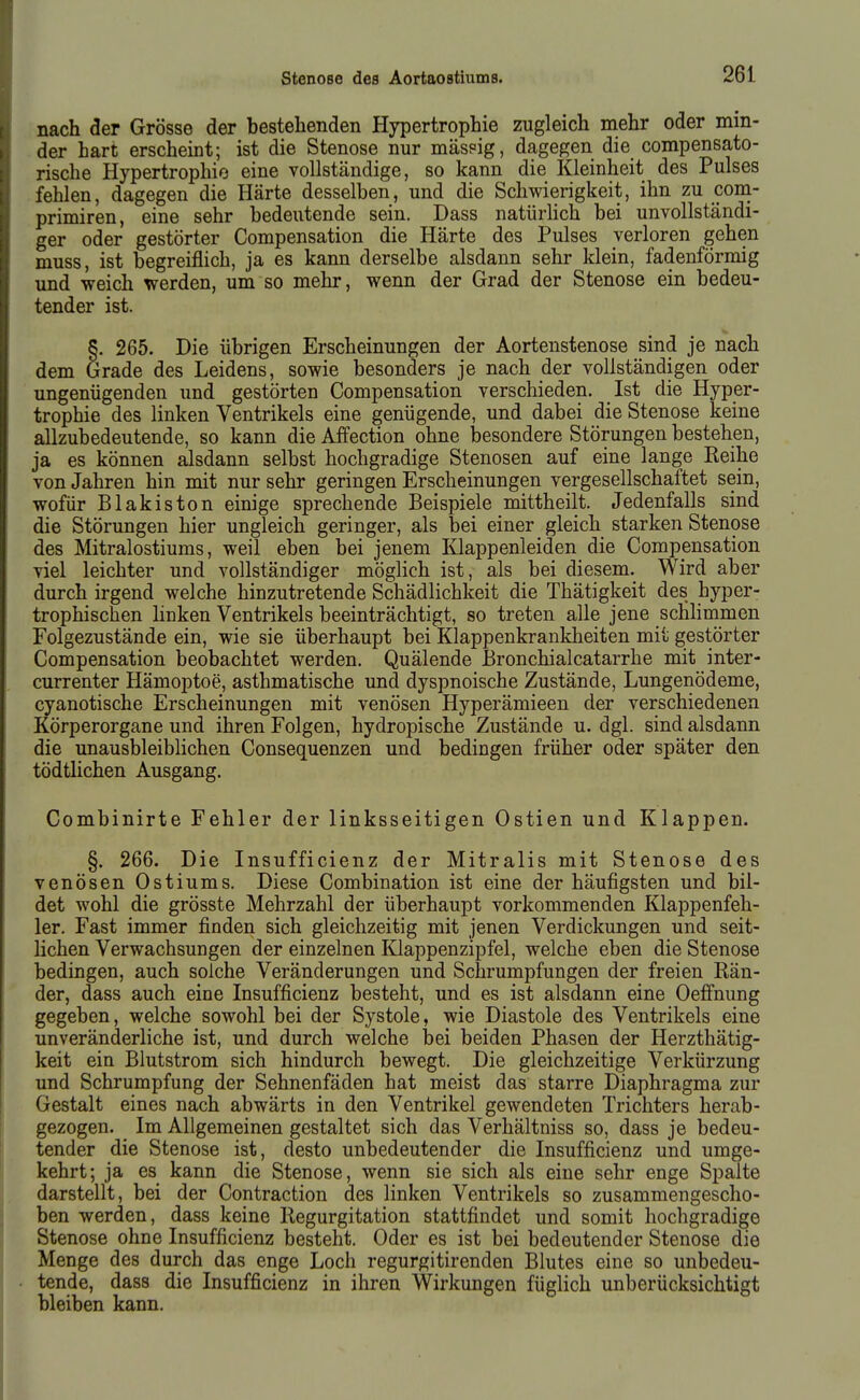 nach äer Grösse der bestehenden Hypertrophie zugleich mehr oder min- der hart erscheint; ist die Stenose nur mäspig, dagegen die compensato- rische Hypertrophie eine vollständige, so kann die Kleinheit des Pulses fehlen, dagegen die Härte desselben, und die Schwierigkeit, ihn zu com- primiren, eine sehr bedeutende sein. Dass natürlich bei unvollständi- ger oder gestörter Compensation die Härte des Pulses verloren gehen muss, ist begreiflich, ja es kann derselbe alsdann sehr klein, fadenförmig und weich werden, um so mehr, wenn der Grad der Stenose ein bedeu- tender ist. 5. 265. Die übrigen Erscheinungen der Aortenstenose sind je nach dem Grade des Leidens, sowie besonders je nach der vollständigen oder ungenügenden und gestörten Compensation verschieden. Ist die Hyper- trophie des linken Ventrikels eine genügende, und dabei die Stenose keine allzubedeutende, so kann die Affection ohne besondere Störungen bestehen, ja es können alsdann selbst hochgradige Stenosen auf eine lange Reihe von Jahren hin mit nur sehr geringen Erscheinungen vergesellschaftet sein, wofür Blakiston einige sprechende Beispiele mittheilt. Jedenfalls sind die Störungen hier ungleich geringer, als bei einer gleich starken Stenose des Mitralostiums, weil eben bei jenem Klappenleiden die Compensation viel leichter und vollständiger möglich ist, als bei diesem. Wird aber durch irgend welche hinzutretende Schädlichkeit die Thätigkeit des hyper- trophischen hnken Ventrikels beeinträchtigt, so treten alle jene sclihmmen Folgezustände ein, wie sie überhaupt bei Klappenkrankheiten mit gestörter Compensation beobachtet werden. Quälende Bronchialcatarrhe mit inter- currenter Hämoptoe, asthmatische und dyspnoische Zustände, Lungenödeme, cyanotische Erscheinungen mit venösen Hyperämieen der verschiedenen Körperorgane und ihren Folgen, hydropische Zustände u. dgl. sind alsdann die unausbleiblichen Consequenzen und bedingen früher oder später den tödtlichen Ausgang. Combinirte Fehler der linksseitigen Ostien und Klappen. §. 266. Die Insufficienz der Mitralis mit Stenose des venösen Ostiums. Diese Combination ist eine der häufigsten und bil- det wohl die grösste Mehrzahl der überhaupt vorkommenden Klappenfeh- ler. Fast immer finden sich gleichzeitig mit jenen Verdickungen und seit- lichen Verwachsungen der einzelnen Klappenzipfel, welche eben die Stenose bedingen, auch solche Veränderungen und Schrumpfungen der freien Rän- der, dass auch eine Insufficienz besteht, und es ist alsdann eine Oefi'nung gegeben, welche sowohl bei der Systole, wie Diastole des Ventrikels eine unveränderliche ist, und durch welche bei beiden Phasen der Herzthätig- keit ein Blutstrom sich hindurch bewegt. Die gleichzeitige Verkürzung und Schrumpfung der Sehnenfäden hat meist das starre Diaphragma zur Gestalt eines nach abwärts in den Ventrikel gewendeten Trichters herab- gezogen. Im Allgemeinen gestaltet sich das Verhältniss so, dass je bedeu- tender die Stenose ist, desto unbedeutender die Insufficienz und umge- kehrt; ja es kann die Stenose, wenn sie sich als eine sehr enge Spalte darstellt, bei der Contraction des linken Ventrikels so zusammengescho- ben werden, dass keine Regurgitation stattfindet und somit hochgradige Stenose ohne Insufficienz besteht. Oder es ist bei bedeutender Stenose die Menge des durch das enge Loch regurgitirenden Blutes eine so unbedeu- tende, dass die Insufficienz in ihren Wirkungen füglich unberücksichtigt bleiben kann.